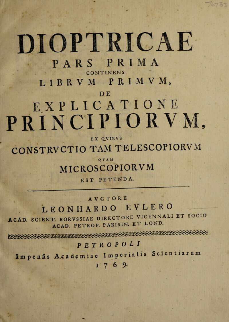 DIOPTRICAE PARS PRIMA CONTINENS librvm primvm, EXPLICATIONE M EX CLVIBVS CONSTRVCTIO TAM TELESCOPIORVM QVAM MICROSCOPIORVM EST PETENDA. avctore LEONHARDO EYLERO ACAD. SCIENT. BORVSSIAE DIRECTORE VICENNALl ET SOCIO ACAD. PETROP. PARISIN. ET LOND. PETROPOLI Impeills Ax a d e m i a e Imperialis Scientiarum 1 7 6 9-