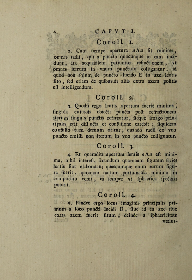 2. Cum nempe apertura aAa (It minima, omnes radii, qui a pundo quocunque in eam inci¬ dunt , ita aequabilem patiuntur refradionem, \£ omnes iterum in vnum pundum colligantur, id quod non folum de pundo lucido E in axe lentis fito , fed etiam de quibusuis aliis extra axem politis eft intelligendum. C o r o 1L 2. 3. Quodfi ergo lentis apertura fuerit minima , fingula cuiusuis obiedi punda poft refradionem iterum finguls pundis referentur, ficque imago prin¬ cipalis erit diftinda et confufione carebit : fiquidem confufio tum demum oritur, quando radii ex vno pundo emifli non iterum in vno putido colliguntur* C o r o 11. 3. 4. Et quamdiu apertura lentis aAa eft mini¬ ma, nihil intereft, fecundum quamnam figuram facies lentis fint elaboratae; quaecumque enim earum figu¬ ra fuerit , quoniam tantum portiuncula minima in computum venit , ea iemper vt fphaerica fpedari poterit. CorolL 4. Pendet ergo locus imaginis principalis pri¬ mum a loco pundi lucidi E , fiue id in axe fine extra axem fuerit fitum ; deinde a fphaericitate vtrius-
