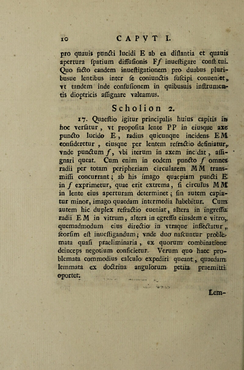 r \ pro quauis pundi lucidi E ab ea diflantia et quauis apertura fpatium diffufionis F/inuefiigare conft tuL Quo fado eandem inueftigationem pro duabus pluri- busue lentibus inter fe coniundis fufcipi conueniet» vt tandem inde confufionem in quibusuis inftrumen*- tis dioptricis aflfignare valeamus, S c h o I i o n 2. x7- Quaeftio igitur principalis huius capitis iii hoc verfotur , \t propofita lente PP in eiusque axe pundo lucido E , radius quicunque incidens EM confideretur , eiusque per lentem refradio definiatur,, vnde pundum /, vbi iterum in axem incidat, afli- * gnari queat. Cum enim in eodem pundo f omnes radii per totam peripheriam circularem MM trans- nudi concurrant; ab his imago quaepiam pundi E in / exprimetur, quae erit extrema, fi circulus MM in lente eius aperturam determinet; fin autem capia¬ tur minor, imago quaedam intermedia habebitur. Cum: autem hic duplex refradio eueniat, altera in ingreffir radii EM in vitrum, altera in egreffu eiusdem e vitro,, quemadmodum eius diredio' in vtraque' infledatnr,, leorfim eft inuefligandum ,• vnde duo nafcuntur proble¬ mata quafi praeliminaria , ex quorum' combinatione deinceps negotium conficietur. Verum quo haec: pro¬ blemata commodius calculo expediri queant, quaedam lemmata ex dodrina angulorum petita: praemitti oportet, * w ' — -• -t-i .--is-.- ..i ( Eem-