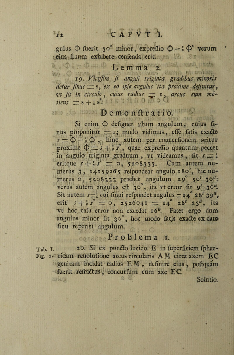 SI CAPVT h gulas (}) fuerit 300, minor, expreflio (f) — l <$f' verum eius finum exhibere cenfenda erit Lemma 2. ' • \v.(p Vjj* X . >. (\\ ^ } aw ii *i\. 19. VkijJlm fi anguli triginta gradibus minoris detur finus zz: s, ex eo ipfe angulus ita proxime definitur, vt fit in circulo 3 cuius radius ~ 1, arcus eum me- tiens ” s + 5 i i> ■ ' • 1 1 !* ™ Demonftratio. ' : / .< :• Si enim (p defignet iftum angulum, cuius fi¬ nus proponitur rzz x; modo vidimus , effe fatis exade s zz: Cf) — y (£>% hinc autem per conuerfionem oritur proxime 0 rr s 4-, £ /, quae expreffio quantum peccet in angulo triginta graduum , vt videamus, fit s zz: * eritque r 4- * / zzz o, 5208333. Cum autem nu¬ merus 3, 14159265 refpondeat angulo 180°, hic nu¬ merus o, 5208333 praebet angulum 290 $os 30llt verus autem angulus eft 30°, ita vt error fit 91 36^ Sit autem rzz* cui finui refpondet angulus —14° 28* 39W, erit i*+ 4/ zz: o, 2526041 :zz 14° 28* 23, ita vt hoc cafu error non excedat 1611. Patet ergo dum angulus minor fit 30°, hoc modo fatis exade ex dat® finu reperiri angulum. . , Problema r. Tab. I. so- Si ex pimfto lucido E in fuperficiem fphae- Fig. 2. ricam reuolntione arcus circularis AM circa axem BC genitam incidat radius EM, definire eius , poftquam fuerit refradus, concurfum cum axe EC Solutio.