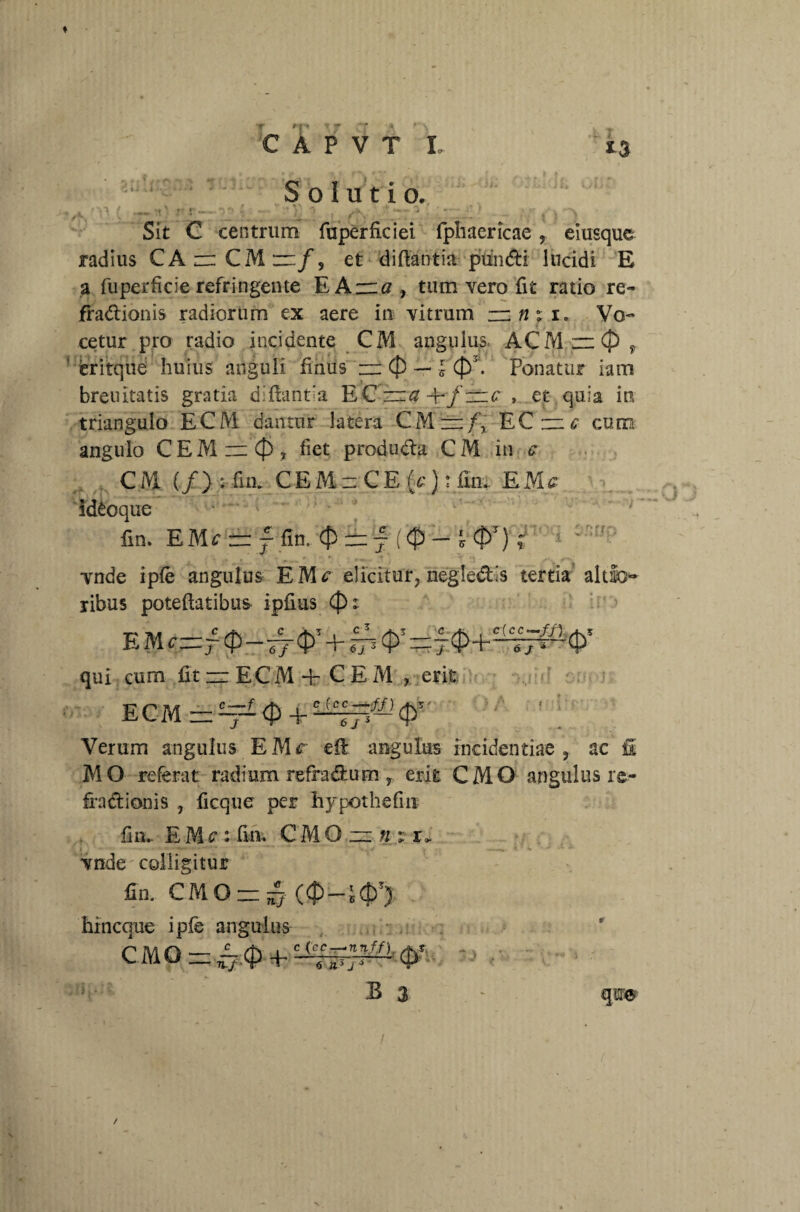 Solutio. i f ^ rt; ; : r i. u , . ... ... Sit C centrum fuperficiei fphaericae ? eiusque radius CArCMn/, et di fla titia- pundi lucidi E a fu perfide refringente EA zra , tum vero fit ratio re- fradionis radiorum ex aere in vitrum zznxi* Vo¬ cetur pro radio incidente CM angulus ACM~(J) f ! eritque huius anguli hnus zz (f) — £ (p\ Ponatur iam breuitatis gratia di flanda EC zz# -E/zrc , et quia in triangulo ECM dantur latera CM — fy ECzz^ cum angulo CEMzzCj), fiet produda CM in c CM (/) •* fim CEMzCEfc): fm. EMf id£oque fin. EMf zz f fin. $ zz j l $>T) ; vnde ipfe angulus EMf elicitur, negledis tertia altio ribus poteftatibtis ipfius (f)t 6j 3 't' —r j 'ir'6j * qui cum fit — ECM + CEM , erit ECM=^<p+^#-,C}>5' Verum angulus EMr eil angulus incidendae , ac fi MO referat radium refradum, erit CMO angulusre- fradionis , ficque per liypothefiu fin.. EM?: fui. CMOz:»:i» vnde colligitur fin. CMO = ^ hincque ipfe angulus CMO 4-