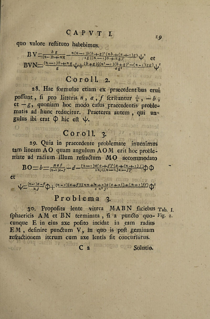 quo valore reftituto habebimus. RV-:-M, , B VN~ vp-P (6+g >» ~( n ~ i) -g g) ^ C o r o 1L 2. ' • • V - • - -t. . r. : 28. Hae formulae etiam ex praecedentibus erui poffunt, fi pro litteris n , a , / feritantur ~ , — b t et — g, quoniam hoc modo cafus praecedentis proble¬ matis ad hunc reducitur. Praeterea autem , qui an* gulus ibi erat $> hic eft v|^. ' ' “ ■ ‘ *A ■ f X ■ f ■ . / ■ 1 “ ** ^ f t ; ^ J* • „ij' ■ C o r o 11. 3. — ‘ * . £. * • * »' f / • • 29. Quia in praecedente problemate inuenimus tam lineam AO quam angulum AOM erit hoc proble¬ mate ad radium illum refradhim MO accommodato ^ ® — (7i_i)a-/ ** 2 nj ((71—i.)a—/)2 et . -• V -• i-u!« i ... 11J 't 1 [ : f 'r •■■■ (ji-i )(g-f./)(.(7iTt4-<n-t-Oa(a-^2/)^-(7t4-i)//) ' ■. . ' . . . v.. , /. ■: Problema 3. 30. Propofita lente vitrea IVI AB N faciebus Tab. 1. fphaericis AM et BN terminata, fi a pundio quo-Fig. 2. cunque E in eius axe pofito incidat in eam radius EM , definire pun&um V, in quo is poft geminam refractionem iterum cum axe lentis fit concurfurus. ♦