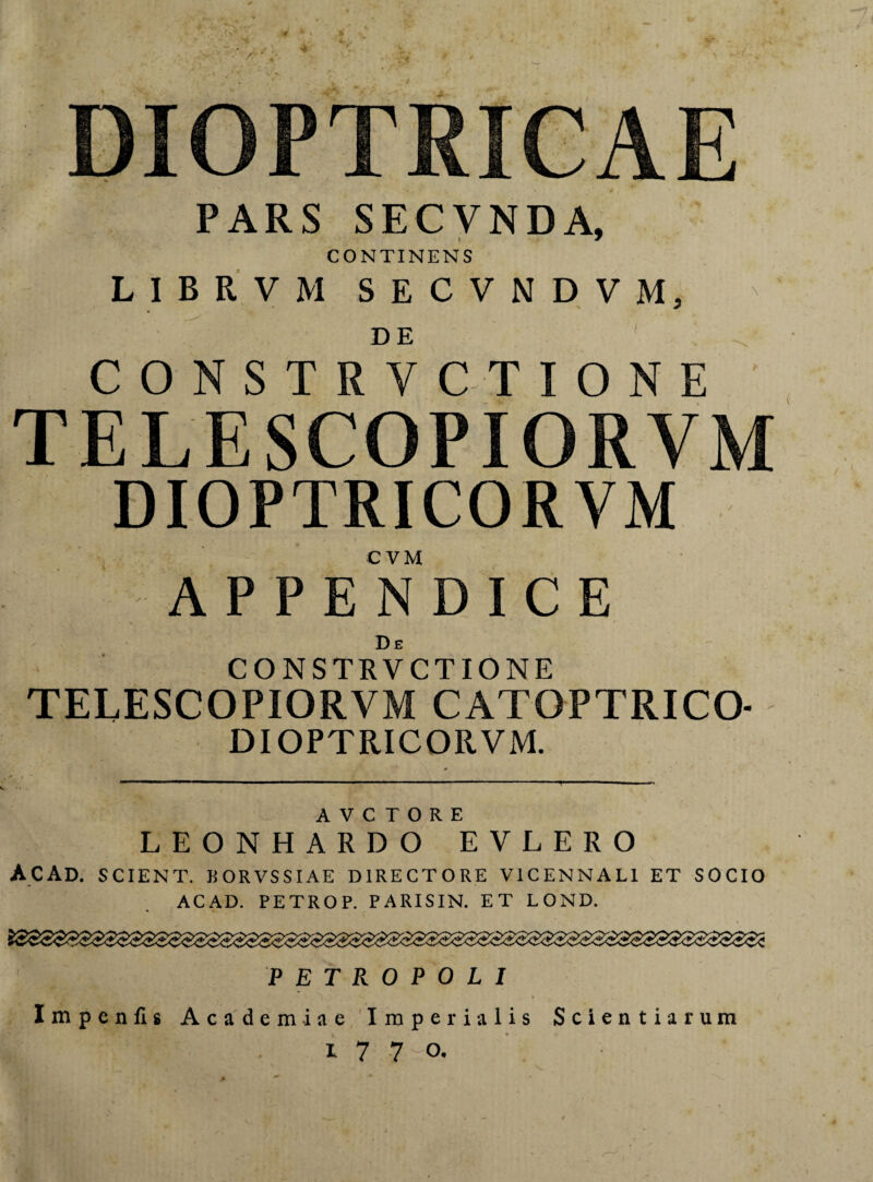PARS SECVNDA, CONTINENS LIBRVM SECVNDVM, C O N S T R VC TIONE TELESCOPIORVM DIOPTRICORVM C VM APPENDICE , - * De CONSTRVCTIONE TELESCOPIORVM CATOPTRICO- DIOPTRICORVM. A V C T O R E LEONHARDO EVLERO ACAD. SCIENT. BOKVSSIAE DIRECTORE V1CENNAL1 ET SOCIO ACAD. PETROP. PARISIN. ET LOND. iSSS$S$$$S$SS$$S$S$$SSSS$$SS$$SSSSS3S$$$SS$SSSS$S$$S$S3$SS$i PETROPOLI Impenfis Academiae Imperialis Scientiarum i 7 7 o.