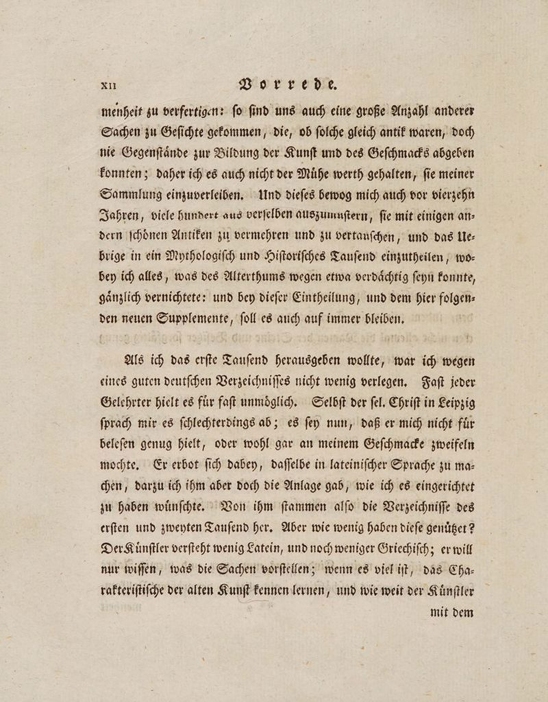 menheit zu verfertigen: ſo ſind uns auch eine große Anzahl anderer Sachen zu Geſichte gekommen, die, ob ſolche gleich antik waren, doch nie Gegenſtaͤnde zur Bildung der Kunſt und des Geſchmacks abgeben konnten; daher ich es auch nicht der Muͤhe werth gehalten, ſie meiner Sammlung einzuverleiben. Und dieſes bewog mich auch vor vierzehn Jahren, viele hundert aus verſelben auszumuſtern, fie mit einigen an⸗ dern ſchoͤnen Antiken zu vermehren und zu vertauſchen „und das Ue⸗ brige in ein Mythologiſch und Hiſtoriſches Tauſend einzutheilen, 100: bey ich alles, was des Alterthums wegen etwa verdaͤchtig ſeyn konnte, gaͤnzlich vernichtete: und bey dieſer Eintheilung, und dem hier FIR den neuen N ſoll es auch auf immer bleiben. Als ich das erſte Tauſend herausgeben wollte, war ich wegen eines guten deutſchen Verzeichniſſes nicht wenig verlegen. Faſt jeder Gelehrter hielt es für faſt unmoglich. Selbſt der ſel. Chriſt in Leipzig ſprach mir es ſchlechterdings ab; es ſey nun, daß er mich nicht fuͤr beleſen genug hielt, oder wohl gar an meinem Geſchmacke zweifeln mochte. Er erbot fi) dabey, daſſelbe in lateiniſcher Sprache zu ma- chen, darzu ich ihm aber doch die Anlage gab, wie ich es eingerichtet zu haben wuͤnſchte. Von ihm ſtammen alſo die Verzeichniſſe des erſten und zweyten Tauſend her. Aber wie wenig haben dieſe genuͤtzet? Der Kuͤnſtler verſteht wenig Latein, und noch weniger Griechiſch; er will nur wiſſen, was die Sachen vorſtellen; wenn es viel iſt, das Cha⸗ rakteriſtiſche der alten Kunſt kennen lernen, und wie weit der Kuͤnſtler mit dem