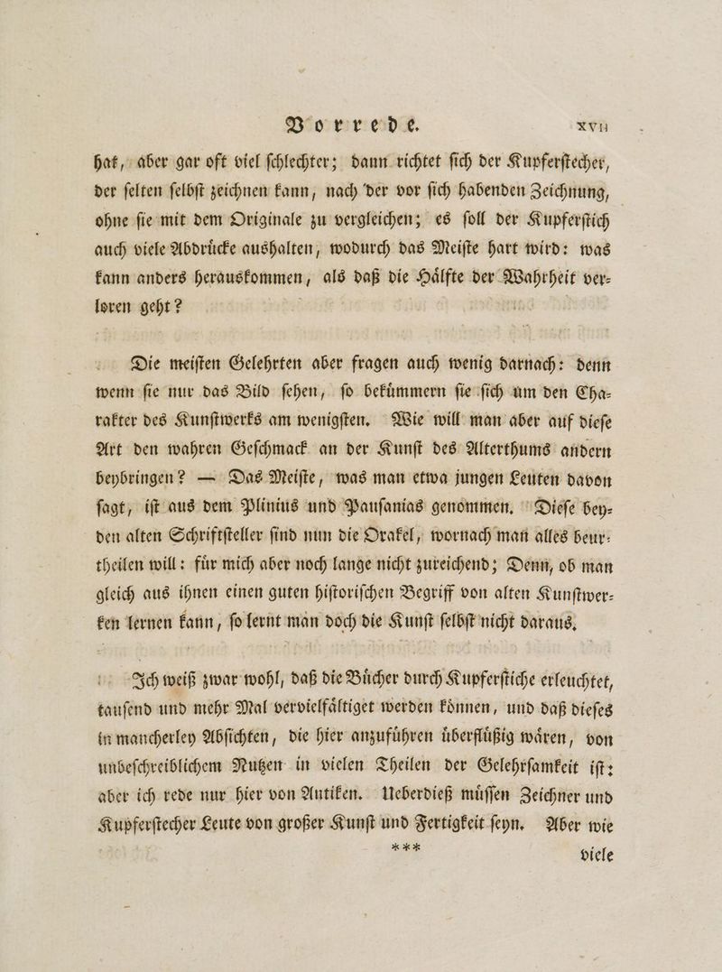 hat, aber gar oft viel ſchlechter; dann richtet ſich der Kupferſtecher, der ſelten ſelbſt zeichnen kann, nach der vor ſich habenden Zeichnung, ohne ſie mit dem Originale zu vergleichen; es ſoll der Kupferſtich auch viele Abdruͤcke aushalten, wodurch das Meiſte hart wird: was kann anders derdwakd mene 2 n die Walfte der Wapepeit ver⸗ loren geht? Die meiſten Gelehrten aber fragen auch wenig darnach: denn wenn ſie nur das Bild ſehen, ſo bekuͤmmern ſie ſich um den Cha— rakter des Kunſtwerks am wenigſten. Wie will man aber auf dieſe Art den wahren Geſchmack an der Kunſt des Alterthums andern beybringen? — Das Meiſte, was man etwa jungen Leuten davon ſagt, iſt aus dem Plinius und Pauſanias genommen. Dieſe bey⸗ den alten Schriftſteller ſind nun die Orakel, wornach man alles beur— theilen will: fuͤr mich aber noch lange nicht zureichend; Denn, ob man gleich aus ihnen einen guten hiſtoriſchen Begriff von alten Kunſtwer— ken lernen kann, ſo lernt man doch die Kunſt ſelbſt nicht daraus. Ich weiß zwar wohl, daß die Buͤcher durch Kupferſtiche erleuchtet, tauſend und mehr Mal vervielfaͤltiget werden koͤnnen, und daß dieſes in mancherley Abſichten, die hier anzufuͤhren uͤberfluͤßig wären, von unbeſchreiblichem Nutzen in vielen Theilen der Gelehrſamkeit iſt: aber ich rede nur hier von Antiken. Ueberdieß muͤſſen Zeichner und — Leute von großer Kunſt und Fertigkeit ſeyn. Aber wie 2 viele