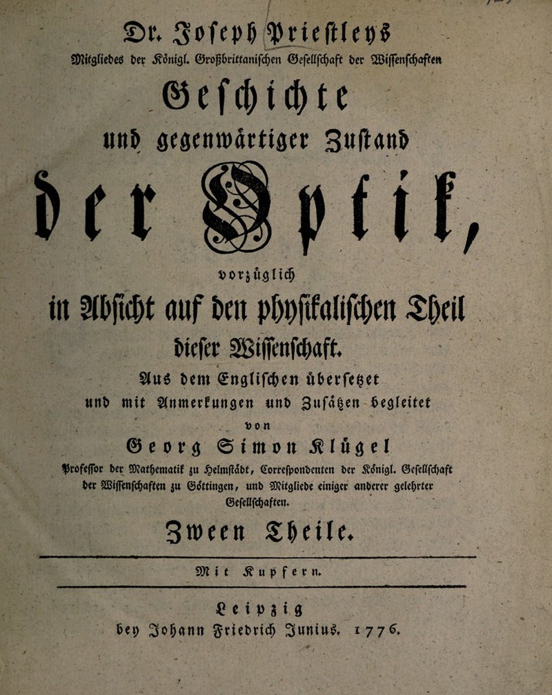 £H\ 3ofepjj tyjufMepi SWgfte&eö bev 0roßf>riff(mifd)en 0efetffd)afe t>er ^Öiffenfcf>affett ©cf(f)ii1)tc un& gegenwärtiger SufUnb fcoqüglidj in Dibfid)t auf i>m p[)i)ftfalifc()cit S&cil biefer > A , - $iu$ item SngUfc&cit fiberfeiset «nb mit Sitimerfungen «nt» 3u|a|en-begleitet - - * * m ' - ' k ' >4 . ' -V t> o n @ e o r g «Simon Flügel ffroftfibr ber 20?at&ematif $u Jpelmfiabt, @omfponbetrten ber Ätfnigl. ©cfefffcfyaft ber 2Bi|fenfc^af(m $u ©dttingen, uttb Siftifglrcbc einiger anberer gelehrter ©efellfc&aftett. 3ween ---—r -- - ~ ■ - -- -— Tupfern» i £ c i p s i 8 bei; 3o(j<inn §-riebncfj Suniul, 1776.