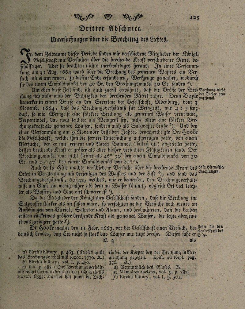 ^ iaj ©rittet glbfcbnttf. ilnrerfucfum^eit titer tie SSrectyung tea gidjfea, Ci n bent Beraume biefer 9>etiobe ß'nben mir berfd)iebene SÜKfgliebet ber i^dnigh ^3 ©cfettfc&afc mit Cßcrfuc^en über bie 6red)enbe .ftraft berfchicbener Mittel be* fdjdfttigef, Tiber fie brachten nid)ts merfmürbigcs heraus. einer ^Serfamm- hing am 3 r #ug. t664 marb über bie 33red>ung bes gemeinen ^Gaffers ein Q}cr= fud) mit einem neuen, 311 biefem ©nbe erfunbenen, %erf^euge gemachte, moburdj fie bei? einem ©infaflsmtnfel bon 40 ©r. ben Q3rcd)ungSminfel 30 ©t\ fanben a). • Um eben biefc ftnbe id> aud) 311erji ermahnet, baß bie ©rdße ber £)re*9>red>timt Hiebt d;ung ftd) nicht nad) ber £)id)Cigfeit ber bred)enben Mittel rid)fe. SDenn T3oyIc m bemerfet in einem Briefe an ben 0ecretatr ber ©efelifcbafr, ölbenburg, bom 3 9tfobemb* 1664, baß ba3 SBrechungsberhdltniß für SBeingeijl, mie 4 : 3 fei?, baß, fo mie ^Beingcijl eine jlarfere 55red)ung als gemeines Söafler berurfad?e, Serpenttnocl, bas noch leichter ais <2Beingeifi fep, nicht allein eine ftdrfere Q3re* djungsfraft a(S gemeines 5Öafi~er, fonbern aud) ais ©aijmaffcr befifcb). tlnb bei; einer #?erfammlung am 9 SRooember beflelben 3n&teS benad)rid)tigte £)r. «Jocire bie ©efellfchaft, meidje if)m bie fernere Unterfud)ung aufgetragm hatte, bon einem QSerfudje, ben er mit reinem unb fiaren $3aumoel (fallad oil) angcfiellef hatte, beffen bredjenbe ^raft er großer ais atier bisfjer t>erfucl)fcn glüßigfeiten fanb. £)cr Q3red)ungsminfcl mar nid)t fieiuer als 46° 30' bei) einem ©tnfallsminfel bon 30 ©r. unb 2c/°47/ bet? einem ©tnfallsminfel bon 20° c). Kud) be la ^jtre machte berfd)iebcnc Q5erfud)e über bie brechenbe fövaft bes öeieS in QSergieidjung mit berjenigen bes 5ßaß*ers unb ber iuft d), unb fanb baS o5,ac^unöm‘ £3rechungsberi)dltniß , 60:42, meicheS, mie er bemerfet, bcm S3red)itngsberhdlf= nifle am ©lafe ein menig naher als bem an SBajfce fdmmt, obgleid) öel biel (eich3 ter als Söaffer, unb ©las biei fchmerer tfle). £)a bie SDfttglieber ber königlichen ©efei(fd)aft fanben, baß bie Brechung im 0ai3maffer ßdifer als im fußen mdre, fo berfoigten fie bie QJerfuche noch weiter an Tfußöfungen bon Vitriol, 0a(peter unb 2(laun, unb beobad)feten, baß,bie bepben erlern eine*etmas größere bred)enbe kraft als gemeines SBajfer, bie Ie|te aber, eine etmas geringere hatte /). 5Dv £>ool?e mad)te ben 11 $ebr. 1663. bor ber ©efeüfchaft einen QSerfud), ber ^ ■ beutlid) bemies, baß ©is nicht fo ftarf bas Söaflfer mie licht breche* SDiefes fa§e er £>. 3 als d) Birch’s hiftory, p. 463. (£>iefeS gicbt tigfeit ber Körper bet) ber 55red)itng tnSSer* baS SredbungSöerl)dltniß 10000:7779. &.) gleichung gezogen. Epift. ad Kepl. pag\ b) Birch’s hiftory, vol. I. p. 480. 376. Ü.) - c) lbid. p. 483. (£)aS ^red)utu}6öcrbalfs d) 2>crmutljlid) bcS @3IafcS. niß folget hieraus tbeilS iocco; 6893, tC>cilÖ e) Manuires anci«ns , vol. 9. p. 382. icoco; 6885- Harriot f)<it fcOoti bie £>id> f) ßiich’s hiilory, vol. I, p. 501»