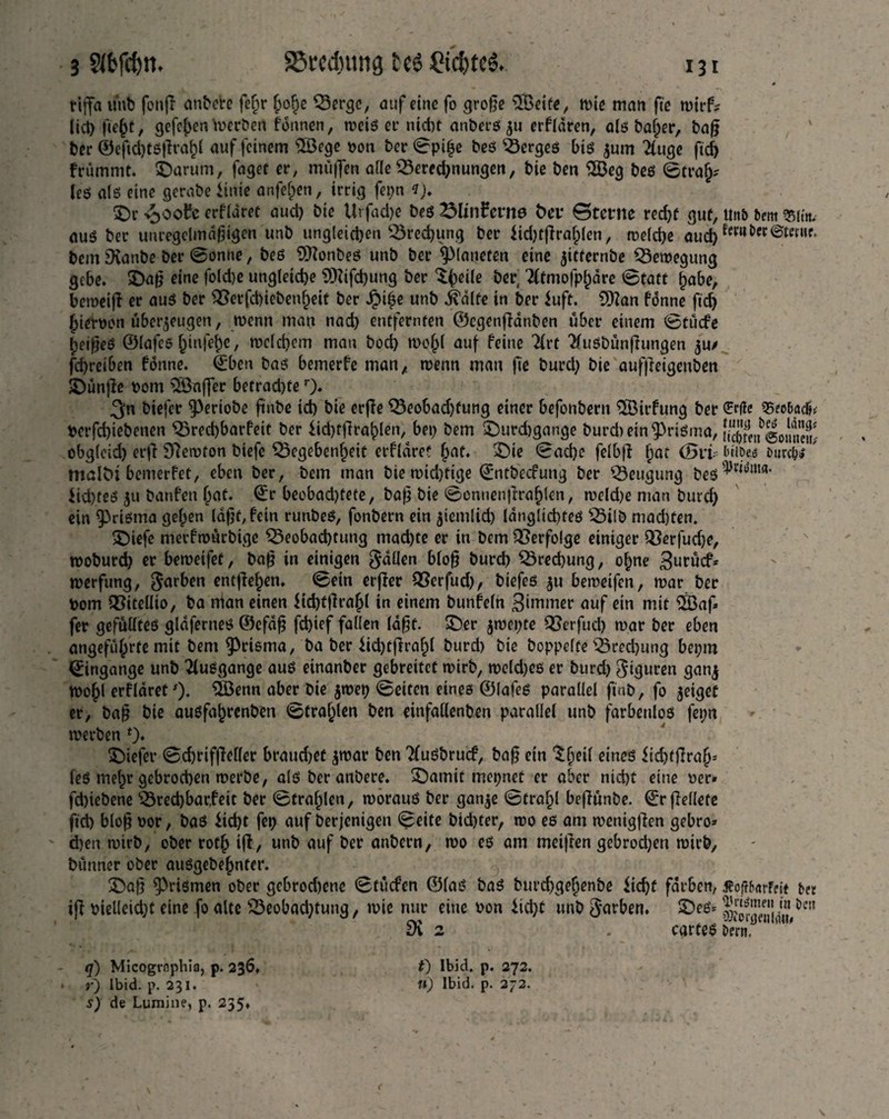 rijfa unb fonjr anbere fef)r hohe Gergc, auf eine fo große 2Öeif«, wie man fie wirf? lid) ßeht, gefeiert Werben fdnnen, weis et* nicht anbers zu erfldren, als baf)er, baß ber ®eftd)tsßrahl auf feinem £Öege son ber ©pi£e bes Merges bis $um 2luge ftcf> fnimmt, ©arum, fagot er, muffen alle Berechnungen, bie ben 2ßeg bes ©trajj? les als eine gerabe iinie anfehen, irrig fepn *)♦ ©r 4>ooft erflaret aud) bie Urfad)e bes 2MinFernd Dar ©tarne red)f gut, Unb bem «(in. aus ber unregelmäßigen unb ungleichen Grecbung ber iid)fßrahlen, welche aud) €#««*• bem SKanbe ber @onne, bes 9ttonbeS unb ber planeren eine jitternbe Bewegung gebe, ©aß eine fold)e ungleiche 9iKifd)ung ber $be‘(e öer 'tftmofphdre ©täte habe, bemeiß er aus ber Gerfchiebenheit ber Jpßje unb itdlfe in ber iuft. 9Kan fdnne fid) hierpon überzeugen, wenn man nad) entfernten ©cgenßdnben über einem ©tücfe heißes ©lafcs f)tnfei)e, welchem mau bod) wohl auf feine 7(rt $usbünßungen zu/ fd)reiben fdnne. ©ben bas bemerfe man, wenn man ße burd) bie auffteigenben ©ünße Pom ^Buffer betrad)te r> 3n biefer 9>eriobe ßnbe id) bie erße Geobad)fung einer befonbern $Birfung ber £rfte 95eo5ac&* Perfcßiebenen Grecßbarfeit ber £id)fßrahlen, bet) bem ©urdtgange burd) ein prisma, S^ifSoiine»! obgleid) erß Sftewton biefe Gegebenheit erflaret §at. ©ie ©ad)e felbß hflt <5ii dib« Purcb«? ' malDi bemerfet, eben ber, bem man bie widrige ©ntbeefung ber Gettgung beS^ma‘ iid)teS zu banfen bat. ©r beobad)tete, baß bie ©onnenßrahlen, weld)e man burd) ein prisma geben laßt, fein runbeS, fonbern ein ziemlid) langltchtes Gilb mad)fen. ©iefe merfmürbige Geobad)tung mad)te er in bem Gerfolge einiger Gerfud)e, rnoburd) er beweifet, baß in einigen fallen bloß burd) Grecbung, ohne 3urücf* werfung, färben entßehen. ©ein erßer Gerfud), biefes zu bemeifen, mar ber Pom Gitellio, ba man einen $td)fßrajl in einem bunfeln 3ünmer auf ein mit 2öaß fer gefülltes gldferneö ©cfdß fd)ief fallen laßt, ©er ziepte Gerfud) mar ber eben angeführte mit bem prisma, ba ber $id)tßrahl burd) bie hoppelte Grecbung beptn ©ingange unb TluSgange aus einanber gebreitet mirb, meld)es er burd) Figuren ganz mobl erfldret'). Qöenn aber bie zwep ©eiten eines ©lafeS parallel ßnb, fo ^et^et er, baß bie ausfabrenben ©trablen ben einfallenben parallel unb farbenlos fepn werben 0* ©iefer ©cbrifßeller brauchet zwar ben TfuSbrucf, baß ein $heß eines $id)tßrahs les mehr gebrochen merbe, als ber anbere. ©amit mepnet er aber nicht eine per* fchiebene Gred)bar,feit ber ©trablen, morauS ber ganze ©trahl beßunbe. ©rßellete ftch bloß por, bas iid)t fep auf Derjenigen ©eite bid)ter, mo es am wenigßen gebro» d)en mirb, ober rotb iß, unb auf ber anbern, mo es am meißen gebrod)en mirb, bünner ober ausgebebnter. ©aß Prismen ober gebrodene ©tücfen ©las baS burd)gehenbe Sicht färben, Xoßbnreit bet iß pielleid)t eine fo alte Geobad)tung, mie nur eine Pon Sid)t unb färben. ©es= SK 2 . carteSDcm0 q) Micogrnphia, p. 236. » r) lbid. p. 231. s) de Lumine, p. 235» f) Ibid. p. 272. «) lbid. p. 272.