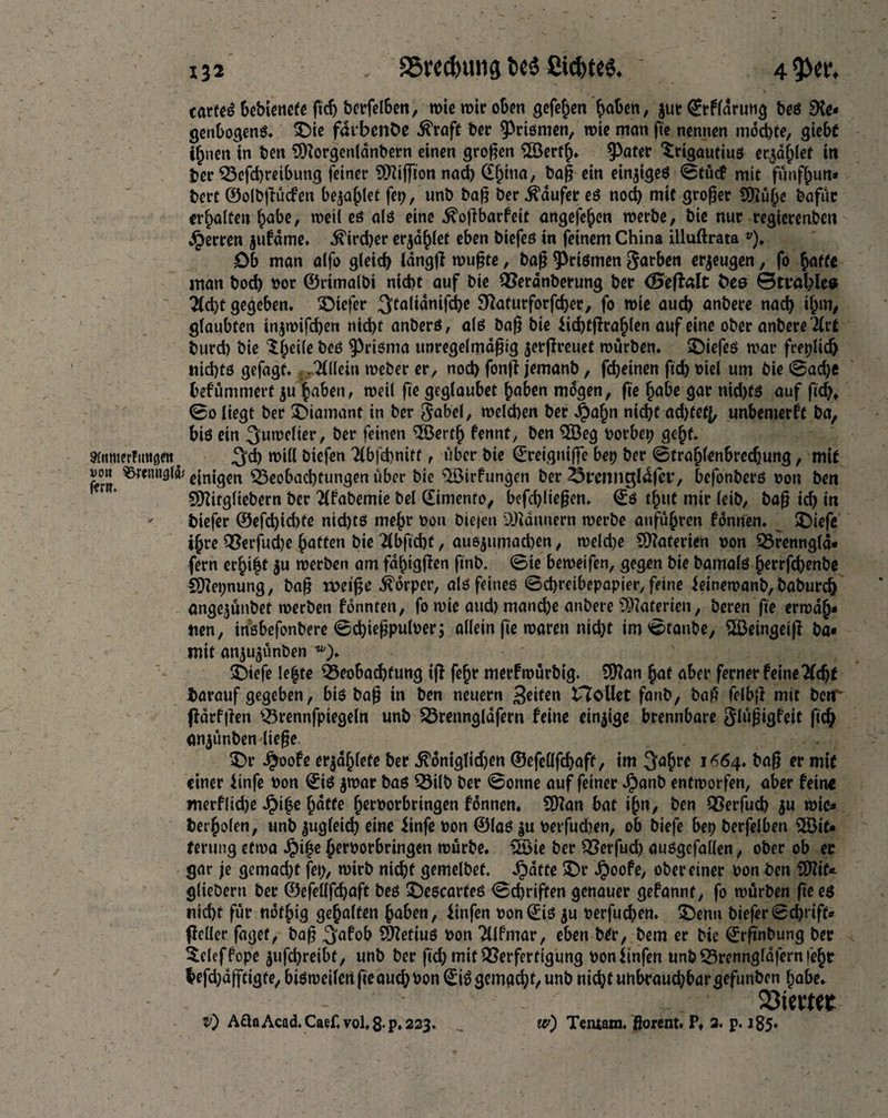 cartel bebienete ficf> berfelben, tt>ie mir oben gefehen haben, $ur Qrrflarung tos SKe- genbogens. £)ie farbenfce .ftraft ber Prismen, mie man fte nennen möchte, giebt i^nen in ben 9Korgenlanbern einen großen 2Berfl). ^Jatcr Srigautius erzählet in ber Vefchreibung feiner Üftiffion nach (X^tna, bag ein einiges 0tücf mir funfijim* bert ©olbgücfen bezahlet fep, unb bag ber Raufer es noch mit groger 9Ku§e bafifc erhalten h^be, meil es als eine .^ogbarfeit angefehen merbe, bie nur regierenden Herren jufdme. Archer erzählet eben biefeß in feinem China illuftrata v). Ob man alfo gleich tancjft mugte, bag priemen Sarben eräugen, fo hotte man hoch Por ©rimalbi nicht auf bie Verdnberung ber (Segalt bes 0tt*äl;les Tlcht gegeben, Oiefer ^talianifdhe Sftaturforfcher, fo mie auch anbere nach ihm# glaubten in$mifd)en nicht anbers, als bag bie Jichtgrahlen auf eine ober anbere 2Crf burch bie SIÄ bes ^riema unregelmdgig $ergreuet mürben. SDiefes mar freplidj nichts gefagf. -Allein meber er, noch fong jemanb, fdjeinen fid) Piel um bie @ad)e befümmert $u haben, meil fte geglaubet haben mögen, fie habe gar nid)ts auf fich* 0o liegt ber ^Diamant in ber Sabel, melchen ber Jjbahn nicht ad)tef(, unbemerft ba, bt6 ein ^umelier, ber feinen ^öertfj fennt, ben $Beg Porbep geht. 3(«nterFmtöett t ^d) mill biefen Tlbfdmitt, über bie ©reigniffe bep ber 0trahfenbrechung, mit ffrll ^renl1^®' einigen Beobachtungen über bie <2öirfungen ber 23rennc$l4fer, befonbers non ben Blttgliebern ber Tlfabemie bei (£imento, befchliegen. 0S t^itt mir leib, bag ich in * biefer ®efd)id)te nichts mehr Pon bieien Scannern merbe anführen fönnen. $Diefe ihre Q5erfud)e hatten bie 2lbfid)t, ausjumacben, meldje Materien pon Vrenngla* fern erhi|t $u merben am fahtggen finb. 0ie bemeifen, gegen bie bamals herrfchenbe SKepnung, bag rpetge Körper, als feines ©chreibepapier, feine ieinemanb, baburch angejünbet merben fönnten, fo mie aud) mand)e anbere Materien, beren fie ermah¬ nen, insbefonbere 0d)iegpulper; allein fie maren nid}t im 0tanbe, 2ßeingeig ba- mit anju$ünben Btefe Ie|te Beobachtung ig fehr merfmürbig. £Ü?an hat aber ferner feine Tfdjt barauf gegeben, bis bag in ben neuern >$dten Hollet fanb, bag felbg mit ben gdrfgen Vrennfpiegeln unb Vrenngldfern feine einige brennbare Slügigfeit fich anjünben liege $)r Jjjoofe er$aljlefe ber ^öniglid)en ©efeöfchaft, im ^ahre 1^64. bag er mit einer iinfe Pon 0tS jmar bas Vilb ber 0onne auf feiner Jpanb entmorfen, aber fein« merfliehe $i(3e hatte (wborbringen fönnen. SD?an bat ihn, ben Verfuch ju mic- berholen, unb zugleich eine iinfe pon ©las ^u perfudjen, ob btefe bep berfelben 2öit* ferung etma herborbringen mürbe, üöie ber Verfud) ausgefallen, ober ob ec gar je gemacht fep, mtrb nicht gemelbet. Jpötte £>r Jpoofe, ober einer Pon ben Slttif* glieöern ber ©efeüfcfjaft bes ^Descartes 0d)rigen genauer gefannt, fo mürben fie es nicht für nöthig gehalten haben, iinfen Pon®is ju perfuchen. £>enn biefer0cht’iff- geller faget, bag ^afob Sftefius Pon 711 fmar, eben btr, bem er bie ©rgnbung ber $cleffope jufchreibt, unb ber fid) mit Verfertigung ponlinfen unb Vrenngldfernfehc lefdjdfftigte, bismeilen fieauchPon 0iS gemacht, unb nid;t unbcaud;bargefunben habe. 23ievt«r v) A£laAcad. Caef,vol,8-p.223. w) Tentam. ßorent. P» 2. p. 185.