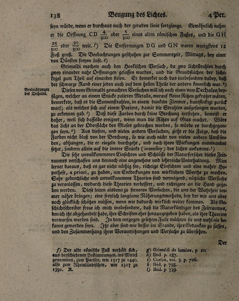 fepn würbe, wenn er bureaus nad) ber geraben time fortgienge. ©ewohnlid) nahm er bie Oeffnung, CD ober ~ eines alten romifcben 5u£eS, unb bie GH ~ ober weit./) ©ie Entfernungen DG unb GN waren wentgflenS 12 §uf? grofj. ©ie Beobachtungen gefd;a£en $ur ©ommerSjeif, SDUttags, bep einer non ©ünfien freien tuft. s) ©rimalbt machete aud) ben $ooftfd)cn Berfucf), ba jwo Ucbtjlrahlen burd) |Wei) einanber nahe Oeffnungen gclaffen würben, unb bie ©runbfladjen ber Ud)t* feget $um ^Jeil auf einanber fielen. Er bemerfet noch bas insbefonbere babep, baft ber fd)war$e SXanb einer jeben aucb aufbem ^eflenXbeile ber anbern fenntlid) war.*) fSeobacbtungeit liefen vom©rimalbi gemachten Q3erfud)en will id) nod) einen vom©ecfc)atee»beps brt «OecvaU#. p|gen^ it>cld>er an einem ©tücfe polirten Metalls, worauf fleineSXifen gefrd^et waren, bemerfete, baf; es bie ©ontienfTrahlen, in einem bunfeln 3iwmer, buntffecfigt jurucf warf; als welches fid) auf einem Rapiere, bamit bie ©tragen aufgefangen würben, ju erfennen gab. *) ©a$ biefe färben burd) feine Bred)ung entfielen, beweift er ba^er, weil ftd) baffelbe ereignet, wenn man bie Seiten auf ©las machet. 2ödre bas £id)t an ber Oberfläche bes ©lafes gebrod)en worben, fo würbe es burchgegan* gen fepn.k) ?(us biefem, unb vielen anbern Berfucben, ^ie^t er bie $olge, baf; bie Farben nicht bloß von ber Bred)ung, fo wie auch nicht von vielen anbern Umffdn* ben, abhangen, bie er einzeln burchgehf, unb nad) ihren 3Birfungen auseinanber fe|et, fonbern allein auf bie innere ©tärfe (intenfity) bes iidjts anfomme.O ©ie fe£r unvollfommenenEinfichten unb ©chlüffe ber9tfatutforfd)er biefes3eif* raumes verfchaffen uns bennoch eine angenehme unb lehrreid)e Unterhaltung. Sfftan lernet barauS, baf; es gar nicht nöthig fei), richtige Einfichten unb eine wahre Jpt;* pothefe, a priori, $u hoben, um Entbecfungen von wirf liebem ^Berthe $u machen. ©e|r gebrechliche unb unvollfommene ^heor^n fw& vermögenb, nu|lid)c Q3eifud)e $u veranlaffen, woburd) biefe $heor‘cn Verbeffert, unb richtigere an bie Jpanb gege« ben werben. ©iefe leiten alsbenn $u ferneren Berfud)en, bie uns ber QBatwheif im* «ner naher bringen; eine freplicb langfame 9ttaherungsmethobe, bep ber wir uns aber noch gfucflid) fehlen muffen, wenn wir baburd) wirf lieh weiter fornmen. 2(ls ©e* fchid)tfd)reiber freue id) mid) insbefonbere, baf; bie SRaturfünbtgcr bes 3Utraumes, ben id) if t abgejianbelf habe, ihre ©ebriften eher herausgegeben haben, als ihre $htorien Verworfen worben finb. 3m entgegen gefef ten galle mod)ten fie uns wohl nie be* fanntgeworben fepn. 3|t aber finb wir beffer im ©taube, ihre©ebanfen ju faffen, unb ben 3ufammenhang ihrer Borausjef ungen unb Q3erfud)e $u uberfehen. 1 / «uS berfcbiebenett35cjlimmungen, inS Mittel genommen, jum $artfer, wie 1317 ju 1440. alfo jum 9ih«i«lanbifd)cn, wie *3*7 1391. &. h) Ibid p. 187. i) Curlus, vol. 3. p. 726. k Ibid, p 738. /) Ibid. p. 739. ©er