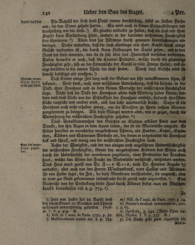 'Äflpfetterfrnft £)te2\apfcl ber ltnfe fanb Petit immer burchfichthj, fe(6fl an fofdjen ^3erfo* nen, bie ben ©faar. gehabt hatten. ©te wirb aud) in feinen ©aljaujfdfungen un- burd)ftd)tig wie bic ünfc. *) ©r glaubte cntbecfet $u haben, bafj bie ftnfe mit ihrer ^apfel feine QSerbinbung hatte, fonbern in ber barinnen enthaltenen $eud)tigfeit feet; fd;wdmme. *) Ellern bieg ^at 2Ubmu@ burch genauere Unterfudjungen wi* berlegef. liefet* entbecfete, baß bie Knfe allerbingg mit ihrer Zapfet burd) einige ©efaf?e perbunben iff, bie burd) fieine öeffnungen ber ifapfel gefjen, unb in ben 9\anb ber iinfe eintreten, Pon ba fte ftd) über bag ^)infertf;eU berfelben verbreiten* S)abet; bemerfet er nod),bafj bie @entral»9>ulgaber, wcld)e burd) bie glagartige g*eud)tigfeit geht, fid) an berijinterßddje ber d^apfel in viele 3wetge t^eilet, nnb et* nige berfelben in bie innern ^^eile ber $infe fenbet. SDurd) biefe ©efdße wirb fte fowof;l befefliget a(g ernähret.1) «SBavum tmrge* SDajj dumber einige £eit lang nad) ber ©eburf nur fe§r unboöfommen fe^en, iff niRufÄt. ^annf* 9^fi( fan&/ nac^ e^ner »nü&famen Untcrfud)ung, bafj biellrfacbe in ber * 2)icfe ihrer Jbornhaut unb in bem fleinen £3orratlje ber rodfferid)ten $eud)ttgfeiC liege. SRid>c baß bie ^Dicfe ber Jpornjauf allein biefe 5ß3irfung haben fdnnte, fon¬ bern rvetl biefe Dtcfe pon ber @d)laffl;eit ber Jjornljaut entfielt, baburd) ihre Ober- fldd)e run^lid)f unb uneben wirb, unb bag $td)f unorbentlid) brid)f. £)aher iff bie Jporn^aut aud) nicht ergaben genug, um bie ©tragen ju ihrem rechten Vereint* gunggpuncte ju bringen. 2ille biefe SDidngel werben aber, wie er geiget, burch bie SSermehrung ber n?dfferid)ten $eud)tigfeit gehoben. m) £)ic|e Unpodfommenheit beg ®efid;tg an ^inbern erfldret ^Peftt aus bem SDrucfe, ben ihre Tlugen in bem iiquor leiben, ber fte im 9ftutferleibe umgiebf. ©r ffellete hierüber an mancherlei; neugeborenen lateren, alg ^unben, föafyen, ^anin- d;en, kalbern unb ©d)weinen QSerfucbe an, bet; benen er inggefammt bie Hornhaut btef unb fchlaff, unb wenig pon ber wdffericbten $eud)tigfeit fanb. «goti ber'mcm- Tlußer ber ^Benigfeit, unb ber Pon einigen auch angeführten Unburdjftdjfigfeit buaa pupi - ^ tpdfferid)ten $eud)tigfeit, fdnnte bet; neugebohrnen .feinbern bag ©eben auch burch bie Ueberbleibfel bet membrana pupillaris, einer ^3robuctton ber Trauben- haut, weldje ben ©fern ber $rud)f im SÜfutterleibe perfd)ließf, oerhtnbert werben. >Diefe ^)aut warb juerff pon $Dr. $»- g © «* g, nach ©*• ^unferg Eingabe *) entbeefet; aber auch son ben Herren XPacbenboif, von fallet: unb 2llbtrm0. jjr Pon fallet faget, bie %eit, ba biefe fDfembrane perfd;winbet, fep ungewiß, aber in einer jur pfeife gefommenen ieibegfrud)! fei; fte gewi^ nid)t an^utreffen. °) * 0ne 9fachrid;t Pon ber ©ntbeefung biefer Jjbauf burd; “Slbinug ftnbet man im SDfufchcn- broefg Introdudio vol. 2. p. 779. 3« i) ^terr Pon ^aKer hat bic Äapfel bod) *n) Hilf, de 1* acad. de Pari». 1727. p. 14. bet; einem©taare anO}?cnfd)en unbXhicren ti) Huntei-’s medical commentaries, parr, ntehrmalg unburchftdjtig gefunben. Pbyli- 1. p. 63. ol. T. V. p. 404. ~B>. 0) Opufcula, p. 342. (^eine ©pur ba* k) Hift. de 1’ acad. de Paris. 1730. p. 50. pon, Phyfiol. T. V. p. 373. 2s.) 0 Muflchsnbroek introd. vol. 2. p. 754. f) Die ©ad;c gel;f pvar cigentlid) bic