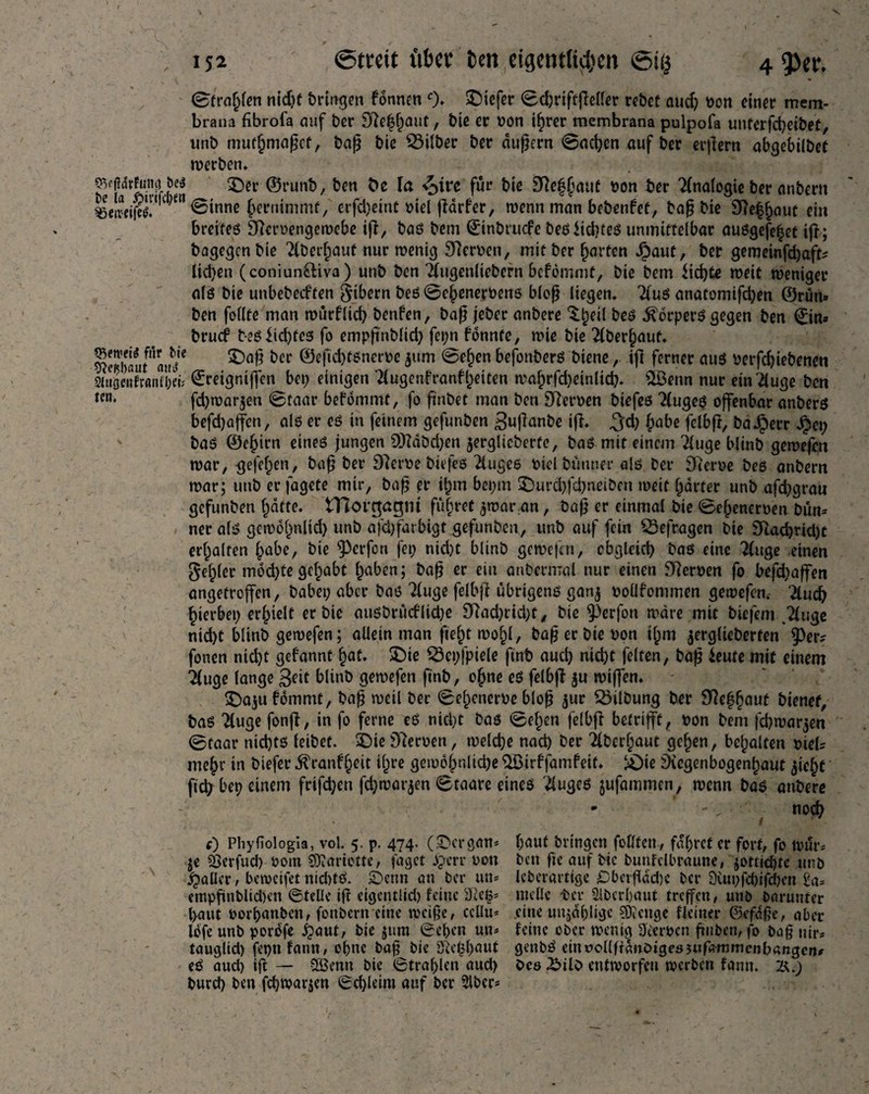 OVfldrFumt be$ be la ^>trcfcl>en ^eiveifeS. «Beweis für bie «fteßbaut aus 2lt»öenfranfl;ei; len. (Strafen nidjf bringen fonnen 0» tiefer 0d)riftflel!er rebet auch bon einer mem- braim fibrofa auf ber 97e^auü, bie er oon ihrer membrana pulpofa unterfd)eibet, unb mutmaßet, baß bie Silber ber äußern @acfyen auf ber erlern abgebilDet werben» £5er ©runb, ben fce la ^>tre für bie 3Re|(nuif bon ber Analogie ber anbern 0inne Jernimmf/ crfdjeinC biel flärfer, wenn man bebenfet, baß bie SRe^aut ein bretfeß Slcroengewebe if!7 baß bem ©inbruefe beß Jkbteß unmittelbar außgefe^et tfr; bagegen bie Überlauf nur wenig Serben, mit ber garten Jpaut, ber gemeinfdjafc lidjen (coniun£tiva) unb ben Tfugenliebern bcfbmmt, bie bem $id)te weit weniger a(ß bie unbebeeften Bibern beß0e§enerbens bloß liegen. Tiuß anatomifchen ©rün» ben follte man würflid; benfen, baß jeber anbere ^orperß gegen ben ©in« bruef beßiid)tes fo empß'nblid) fei;n fonnte, wie bie 2fber§aut. £)aß ber ©efid)tßnerbe $um 0e§en befottberß biene, ifl ferner auö berfebiebenen ©retgntffon bet) einigen !{ugenfranft)etten wahrfd)einltd;. £öerm nur einüuge ben fd)war$en 0taar befommt, fo ßnbet man ben Sterben biefeß 2(ugeß offenbar anberß befdjaffen, alß er eß in feinem gefunben ^uflanbe ifl. 3d) habe felbfl, ba^err Jpet; baß ©ebtrn eineß jungen 9)?dbd)en jerglieberte, baß mit einem Tluge blinb gewefen war, gefeiten, baß ber Dlerbe biefeß 2iugeß btel büttner alß ber Sterbe beß anbern war; unb er fagete mir, baß er ihm bei;m £}urd)fd)neiben weit barter unb afebgrau gefunben batte. tTlorgagm führet $war.an, baß er einmal bie 0ehenerben bün= neralß gew6f)nlid) unb afdjfarbigt gefunben, unb auf fein befragen bie Slachridjt erhalten hübe, bie 93erfort fei; nid)t blinb gewefen, ebgleid) baß eine !(uge einen Rebler mod)te gehabt haben; baß er ein anberrrral nur einen Slerben fo befd)affen angetrojfen, habet; aber baß Tfuge felbfl übrigenß ganj boüfonimen gewefen. 2tuch hierbei; erhielt er bie außbrücfliche Slad;rid;t, bie 93erfon wäre mit biefem .2luge nid)t blinb gewefen; allein man fielet wohl, baß er bie non if;m jerglieberten 93er* fonen nicht gebannt hat. £)ie 23et;fpiele finb aud; nid;t feiten, baß *eute mit einem üuge lange Seit blinb gewefen finb, ohne eß felbfl ju wiffen. ^Da^ufommt, baß weil ber 0elxnerbe bloß jur Gilbung ber Slefjfjaut bienet, baß Tluge fonfl, in fo ferne eß nicht baß 0ehen felbfl betrifft, bon bem fd)war$en 0taar nichts leibet. £)ie Sleroen, welche nach ber 2lberhaut gehen, behalten biel* mehr in biefer ^ranfheit ihre gewöhnlid;e ^öirffamfett. &)ie Svegenbogenhaut jic^t ftch bet) einem frifd;eu fd;war$en 0taare eineß 2iugeß jufammen, wenn baß anbere noch e) Phyfiologia, vol. 5. p. 474. (-Dcrgan* je 2>erfud) 00m SOiariette, jaget £>crr bon jailer, beweifet nid)tß. £>ettn an ber un* empfinbltd)en ©teile ifl eigentlid) feine 8<ef$* haut oorbanben, fottbern eine weiße, cclltt* lofe unb porofe ipaut, bie jum ©eben un* taugltd) fepnfann, ohne baß bie 8le£l)aut eß auch ift — -SBenn bie ©trahlen aud) burd) ben fdjwarjen ©ehleim auf ber 2lbcr* haut bringen foHfett , fahret er fort, fo wür* ben fte auf bic bunfdbraune, jottichtc unb leberarttge £>betf dd)c ber 8iut)fd)ifd)cn 2a* tttcllc tcr Oberhaut treffen, uttb baruuter eine uujahligc Selige Heiner ©efdße, aber feine ober wenig Heroen futben, fo baß nir* genbß einuollffembigesjufammcnbangen* Oes £>ilO entworfen werben fantt. 2\.)