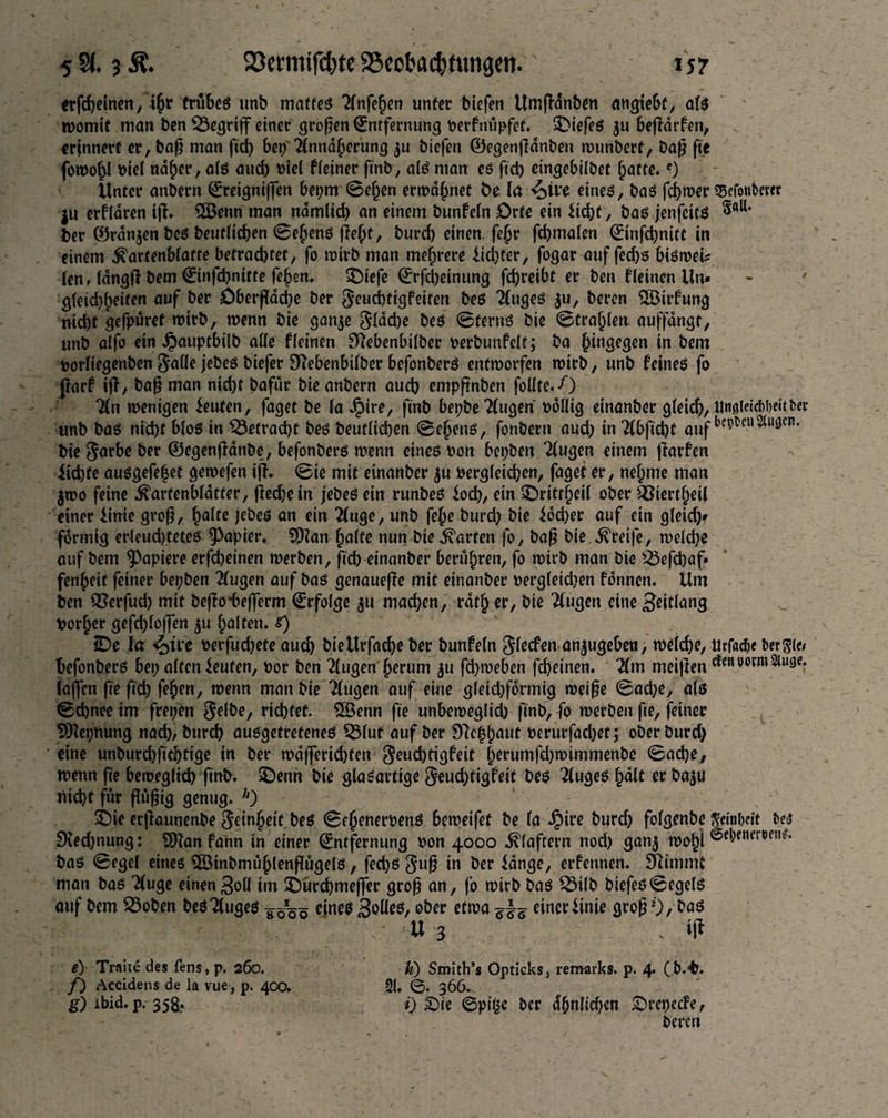 erfd;einen, % trübes unb mattes 2(nfehen unter biefen Umpdnben angtebf, ais womit man ben begriff einer großen Entfernung verfnüpfet. tiefes ju beßdrfen, erinnert er, baß man fid> bet; Annäherung $u bicfen ©egenßdnben wunberf, baß fic fowo^l viel naher, als aud) viel fieiner ftnb, als man es fict) eingebiibet hatte.f) Unter anbern Eretgniffen bepm ©eben ermahnet öe la <oive eines, bas ferner «Scfottfcew ju erflaren ip. 3Benn man namlid; an einem bunfein Orte ein ficht, bas jenfeits ^aU> ber ©ranjen bes beuflichen ©ehenS pehf, burd) einen. fe§r fd)trtalen Etnfd;nitt in einem ^artenbiatre befrachtet, fo wirb man mehrere fichter, fogar auf fed)S bisweu len, IdngP bem Einfchnitte fehen. £)iefe Erscheinung fchreibt er ben fletnen Un¬ gleichheiten auf ber £)berßad;e ber $eud)tigfeiten bes Auges $u, beren 2Birfung nicht gefpüref wirb, wenn bie ganje $ldd;e bes ©terns bie ©trauten auffdngt, unb a!fo ein Jpauptbilb alle fleinen fftebenbilber verbunfelt; ba hingegen in bem vorltegenben $alle jebes biefer Stfebenbtlber befonbers entworfen wirb, unb feines fo parf ip, baß man nicht bafür bie anbern auch empßnben foüte.-O An wenigen fernen, faget be la Jpire, ftnb bepbe Augen völlig einanber gleich, UnsleicMettber unb bas nicht bios in betracht bes beutlichen ©ehetts, fonbern aud; in 2f&fid)t auf bie garbe ber ©egenßattbe, befonbers wenn eines Pon bepben Augen einem parfen fidjfe ausgefe|et gewefen ip. ©ie mit einanber $u vergleichen, faget er, nel;me man 3W0 feine ^arfenbidtter, pechein jebes ein runbes fod;, ein $>rttrf)eil ober QStertheil einer finie groß, §aUe jebes an ein ‘Äuge, unb fe£e burd; bie föd;er auf ein gleid;» förmig erleudjteteS Rapier. Sßlan halte nun bie harten fo, baß bie Greife, weiche auf bem Rapiere erfcheinen werben, ßch einanber berühren, fo wirb man bie 23efd)af* fenheit feiner bepben Augen auf bas genauepe mit einanber vergleichen fönncn. Um ben Q?erfud; mit bepo-beßerm Erfolge 31t mad;en, rdth er, bie 2iugen eine 3eitlang vorher gefd)loßen $u halten, s) JDe la <£)üe verfud;ete auch bieUrfache ber bunfein Reefen an$ugebett, weiche, Urfacfi« berste befonbers bei; aitenfeuten, vor ben Augen herum ju fd;weben fcheinen. Am meipen efen vormStwge. laßen fte ftch fehen, wenn man bie Augen auf eine gieid;förmig weiße ©ad;e, ais ©djnee im frepen ^elbc, richtet. Qöenn fte unbeweglich ftnb, fo werben fte, feiner Sftepnung nad), burch ausgetretenes 53(ut auf ber Dachhaut verurfad;et; ober burd; eine unburd;ftd)ttge in ber wdßertd;ten ^euchtigfeit herumfd;wimmenbe ©ache, wenn fte beweglich fmb. £)enn bie glasartige $eud;tigfett bes kluges hdlt er baju nicht für ßiißtg genug. h) 5Die erpaunenbe Reinheit beS ©ehenervenS beroeifet be ia Jpire burch foigenbe ftenilKit bes 9ied;nung: $Han fann in einer Entfernung von 4000 klaftern nod; ganj wohl ®e&roer,,en** bas ©egei eines SlötnbmühlenßügelS, fed)S guß in ber fange, erfennen. Stimmt man bas Auge einen3oii im SDürchmeßer groß an, fo wirb bas SMlb biefes©egels auf bem 23oben bes Auges ¥ö%ö eines Solle*, ober etwa einer finie groß ;,-r ' ' ' Je ' ' U 3 . iff e) Traue des fens, p. 260. h) Smith’s Opticks, remarks, p. 4 (b.^. /) Accidens de la vue, p. 400. 21. ©• 366. g) ibid. p. 358. i) £>ie @p|§e per dhn(ici;en Srepecfe, bereu