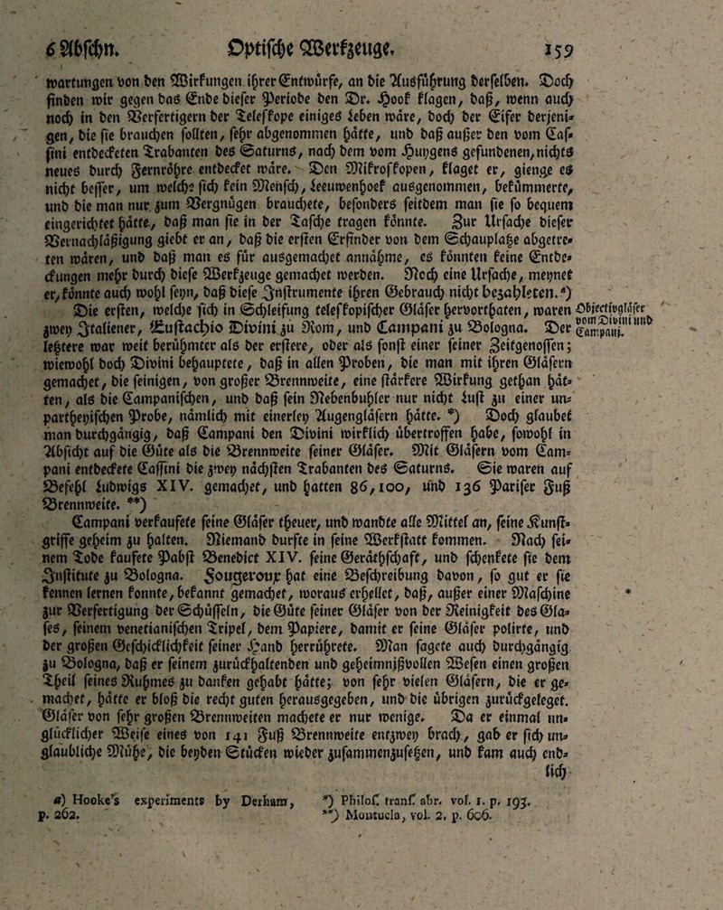 Wartungen pon ben SfÖirfungen ihrer ©ntmürfe, an bie 'Xusführung berfelben. £od) pnben mir gegen bas Snbebiefer Verlobe ben SDr. £oof flogen, bap, wenn aud; nod) in ben Verfertigern ber leleffope einiges leben mare, bod) ber Sifer berjenU gen, bie fie brauchen follten, fehr abgenommen hafte, unb bap auper ben vom Saf* ftni entbecfeten Trabanten bes Safurns, nach bem Pom Jpupgens gefunbenen, nichts neues burd) gernrofjre entbecfet mdre.'-lDen SDiifroffopen, flöget er, gienge c$ nicht befler, um meid)* ficb fein Sftenfd), feeumenfjoef ausgenommen, befümmerte, unb bie man nur jum Vergnügen braud)efe, befonbers feitbem man fie fo bequem eingerichtet hatte, bap man fie in ber Safche fragen formte. Snc Itrfadje biefer Vernacbfdpigung giebt er an, bap bie erften Srf'nber Pon bem Schaupla|e abgetre* ten mdren, unb bap man es fur ausgemadjet anndhme, fonnten feine ©ntbe* cfungen mehr burd) biefe 5Ö3erf^euge gemachet merben. £Rccf> eine Urfad)e, mepnet er,fdnnte aud) mohl fepn, bap biefe ^nfirumente ihren ©ebraud) nid)f besoldeten.Ä) £)ie erpen, meid)e fid) in (Schleifung teleffopifcher ©Idfer f>erPorfhaten, mären öfcfertfogMf« gtpep Italiener, f£upacbio £>ft>im $u Nom, unb Campani ju Bologna, £)er 5®X,UWU* le^tere mar weit berühmter als ber erbere, ober als fonfi einer feiner 3 miemohl bod) $)ipini behauptete, bap in allen groben, bie man mit ihren ©lafern gemachet, bie feinigen, Pon groper Vrennmette, eine jfdrfere £öirfung gethan hat» ten, als bie Sampanifchen, unb bap fein Nebenbuhler nur nicht fuji ju einer um parthepifchen 9)robe, nämlich mit einerlep 2lugengldfern hatte. *) £)och glaubet man burchgangig, bap Sampani ben IDtPint mirflich übertroffen habe, fomohl in 'Xbfidjt auf bie ©üte als bie Vrennmeite feiner ©Idfer. €DXit ©lafern Pom Sam» pani entbeefete Safftni bie jmep ndd)pen Trabanten bes Saturns. Sie maren auf Befehl iubmigs XIV. gemad;et, unb hatten 8*5,100, unb 136 $)arifer §up SÖrennmetfe. **) - - „ 1 Sampani Perfaufete feine ©Idfer theuer, unb manbfe alle SOiittef an, feine $unp» griffe geheim $u halten. Niemanb burft« in feine 3Bcrfßatt fommen. Nach fei3 nem $obe faufete ^abfl 53enebicf XIV. feine ©erdthfdjaft, unb fchenfete fie bem ^njfitute $u Bologna. Sowgercnjjt hat e*nß 23ephrei6ung bapon, fo gut er fie fennen lernen fonnte, befannt gemachet, morauS erhellet, bap, auper einer SD?afd)ine • gur Verfertigung ber Schöffeln, bie ©üte feiner ©idfer pon ber Neinigfeif beS©la» fes, feinem penetianifchen Tripel, bem Rapiere, bamtt er feine ©Idfer polirfe, unb ber gropen ®cfchidlid)feif feiner Jjanb herrührefe. $D?an fagefe auch burd>gdngig $u Bologna, bap er feinem gurücfhaltenben unb geheimnipoollen 28efen einen gropen ${kü feines NuhmeS gu banfett gehabt hälfe; Pon fehr Piclen ©lafern, bie er ge» machet, hatte er blop bie red)f guten herausgegeben, unb bie übrigen jurüefgefeget. ©Idfer pon fehr gvopen Vrennmeiten mad)ete er nur menige. SD« er einmal un» glüeflidjer SSBeife eines pon 141 $up Vrennmeife enf^mep brad), gaberfid>um glaubliche SDIühe, bic bepben Stütfen mieber dufammengufehen, unb tarn aud) enb» fiel) . «) Hooke’s experiments by Derbarn, *) PhiloC tranfl abr. vof. 1. p. 193, p. 262. **) Moutucla, vol. 2, j>. 606.