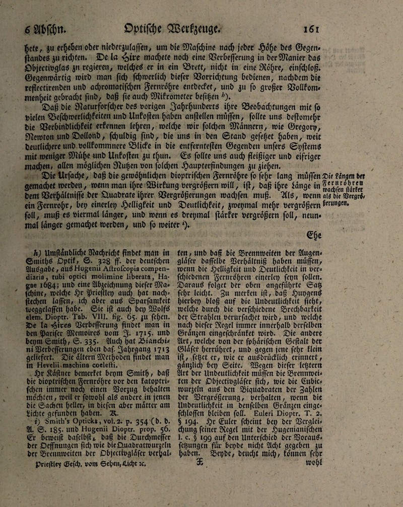 £cfe, $u ct^eSen ob« meb«|ulajfen, urn bie SDtafchine nach jeb« Jpo§e beß ©egert* flanbeß ju rid)Cen. iDe la <£>ive madjefe nod) eine Bcrbejferung in ber Spanier baß öbjectioglaß $n regieren, welche er in ein Brett, nid)f in eine 9idt)re, einfd)fop. ©egenmarttg wirb man fid) fcbwerlid) biefer Borrid;fung bebienen, nad)bem bie refleetirenben unb ad)romafifcben ^ernro^re entbecfef, unb 311 fo groper Bollfom» menfjeit gebracht finb, bap fie aud) SWifromcfcr befifen h). £)ap bie Sftaturforfd)er beß »origen .^ahrhunbertß ifjre Beobachtungen mit fo Dielen Befchwerlid)feiten unb Unfopen haben anpellen mtijfen, feilte unß bepomehr bie Berbinblichfeit erfennen lehren, weld)e mir fold)en Scannern, rote ©regorp, ^croton unb £)ollonb, fchulbtg finb, bie uns in bcn ©tanb gefefet haben, roeit beut(id)ere unb »ollfommnere Blicfe in bie cntferntepen ©egenben unferß @i;pemß mit weniger 9)lühe unb Unfopen fhun. ©ß fbClte uns auch fleißiger unb eifriger machen, allen möglichen 9ftuijen »on foldjen Jpaupterflnbungen $u ziehen. £)ie Urfach^, bap bie gewöhnlichen biopfriflhen Fernrohre fo fehr lang muffen £>ie fattae« t>« gemachet werben, wenn man ihre 5Birfung »ergrdpern will, iff, bap ihre idnge 1» «.aifen^drleir bem Berhdltniffe ber £luabrate ihrer QSergroperungen wad)fen mup. ?(lß, wenn ait bie iew$< ein gernrohr, bet; einerlei ^elligfeit unb £)eutlid)feit, ^wepmal mehr »ergrdpern ^run3m» foil, mup eß »iermal langer, unb wenn eß brepmal fldrfer vergrößern foil, neun» mal langer gemachet werben, unb fo weiter *)♦ y h) Umßdnbliehe $achrid)f pnbet man in ©mithß Optif, 0. 328 |f. ber beuffc&en SJtlßgabe, auß Hugenii Alhofcopia compen- diaria, tubi optici molimine liberata, Ha- gae 1684; unb eine 2Uueid)nung biefer 9D?a» fd)ine, wcld)e £r 9)rieplet) aud) hat nad)* ßecben la(fen, id) aber auß ©parfamfeit voeggelajfen habe, ©ie iß aud) bet; BSolfß elem. Dioptr. Tab. VIII. fig. 65. ju fel;eu. SDe la -^tres Bcrbejferung pnbet man in ben «parifer 30iemoircß vom 3. 17I5* unb bcpm ©mitf), ©. 335- 2lud) hat £>iand)i< ni Berbefferuttgen eben baf. Jahrgang 1713 geliefert. Sie altern 0Kcthoben pnbet man in Hevelii raachina coeleiti. 5pr Ädpner bewertet bepm ©mith , bap bie bioptrifdjen gcmrdhre bot bcn fatoptri* fd)cn immer nod) einen Borjug behalten mochten, weil er fowolfl alß anberc üt jenen bie ©achen heller, in biefen aber matter am £id)te gefunben haben. 2*. i) Smith’s Opticks, vol. 2. p. 354 (b. b. 91. ©. 185- UUb Hugenii Dioptr. prop. 56. ©r beweip bafelbp*. bap bie Surd)mejfer ber Dehnungen ftd)wie bieüuabratwurjeln ber Brennweiten ber Objectiogldfer verhak prieplev <2?efch. vom ©ebe»,£icbt :c. ten, unb bap bie Brennweiten ber 5lugen* gldfer baffelbe Berbaltniß haben muffen, wenn bie £>elltgfeit unb Seutlidjfcit in »er» fchiebetten gernrohren einerlei) fepn feilen. Sarattß folget ber oben angeführte ©a£ fel;r leid)t. 3« merfen ip, bap jpupgenß hierbep blop auf bie Unbeutlidpeit ficht t weld)e burcl) bie »erfdpebene Bredjbarfeit bet; ©fral;len »erurfadjet wirb, unb wcldje nad) biefer Siegel immer innerhalb berfelben ©rdnjen eingcfchrdnfet wirb. Sic anbere 2lrt, wcldje »on ber fpljdrifdjen ©epalt bec ©lafcr herruhret, unb gegen jene fel;r flein ips, Te^et er, wie er außbrueflid) erinnert, gdnjlid) bep ©eite. £Begen biefer le^fern 9lrt ber Unbeutlidpeit muffen bie Brennwei» ten ber £>bjectibglafer pd), wie bie ©ubio wurjeln auß ben Biquabraten ber 3af>lctt ber Bergrdperung, »erhalten, wenn bie UnbeutUdpeit in benfelben ©rangen einge» fd)loflfen bleiben foH. Euleri Dioptr. T. 2. § 194. 5pr ©uler fd)eint bet) ber BcrgleU chung feiner 3vegel mit ber £ugcniamfd)en 1. c. $ 199 auf ben Unterfdpeb ber Borauß* feöungen für bepbe nid;f 2ld)t gegeben $u haben. Bepbe, beud)f mid;, tonnen fehr 36 wohl