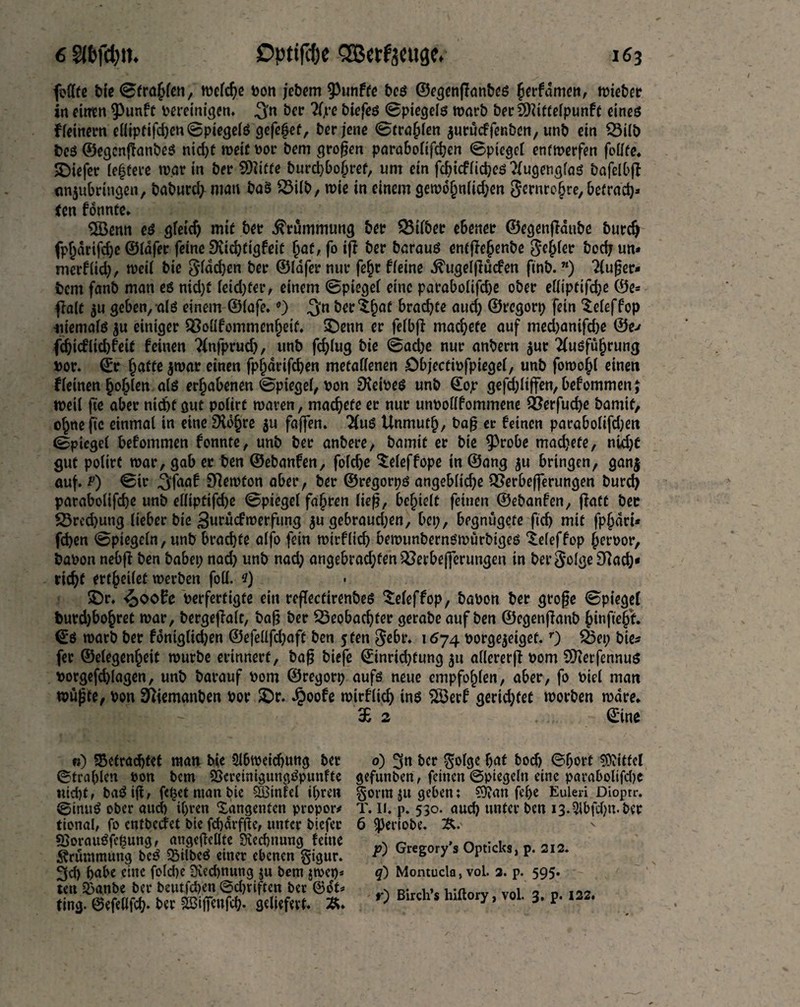 jbdfc bio ©frahlen, welche Don jebem fünfte bcs ©egenjlanbes ftrfdme«, lieber in ritten ^unft bereinigen. 3'n Ajre biefes ©piegels warb berSDriftelpunff eines ffeinem elliptifd)en ©piegels gefeßet, ber jene ©tragen jurucffenben, unb ein Bilb Des ©egcnffrmbeS nid)t weit bor bem großen parabolifdjcn ©piegel entwerfen feilte. SDiefer (eifere war in ber 9)iifte burd)bohref, um ein fcbicflichcs Augenglas bafelbff «njubringen, baburd> mau baS Bilb, wie in einem gewofjnlkhen Sernrchre, befracb* ten fonnte. Sföenn es gleich mit bet Krümmung bet Bilbet ebener ©egenflaube Durch fphdrifche ©lafer feine l^ichtigfrit hflf/foift ber baraus enfjie£enbe gehler bodjun* mcrf(id), weif bie glächen ©fäfer nur fe£r ffeine dfugelßücfen ftnb.n) Außer¬ dem fanb man es nid)t fridjter, einem ©piegel eine parabolifdje ober elliptifche ©e= flalt 311 geben, als einem ©lafe. °) $n betrat brachte aud) ©rcgorp fein tefeffop memafs $u einiger Boüfommenheif. SDetin er fefbft machete auf med)anifd)e @e> fchicflichfeit feinen ?lnfprud), unb fcf^fug bie ©ad)e nur anbern $ur Ausführung bor. ©r hafte $war einen fpljdrifchen metallenen öbjectibfpiegel, unb fornohl einen ffeinen hohlen afs erhabenen ©piegel, bon Leibes unb ©ojr gefd;Itffen,befommenj weil fte aber nicht gut pofirt waren, machete et nur unDofffommene 5Öcrfud>e Damit, ohneftc einmal in eine SXohre $u faßen. Aus Unmuth, baß er feinen parabofifdjen ©piegri befommen fonnte, unb bet anbere, bamit er bie $h*obe machete, nicht gut polirf war, gab er ben ©ebanfen, fofdje Xeleffope in ©ang ju bringen, gan$ auf. p) ©tr 5;faaf Newton aber, ber ©regorps angebfidje Berbeßerungen burd) parabolifdje unb effiptifdje ©piegel fahren lief}, behielt feinen ©ebanfen, ßaft bec Bred)ung lieber bie *$urücfwerfung $u gebraudjen, bep, begnügefe ftd) mit fphari* fchen ©piegefn, unb brachte alfo fein wirffich bewunbernswürbiges ^efeffop heroor, baDon nebfi ben babep nad) unb nad; angebrachten Berbeßerungen in bergolgeSRach* rieht ertheifet werben foil, e) SDr. £ooEc Derfertigte rin reffectirenbes ^eleffop, baDon ber große ©piegel burd)bohret war, bergeßalt, baß ber Beobachter gerabe auf ben ©egenfianb hinftehf. ©*S warb ber fontglidjen ©efeflfd;afc ben 5 ten gebt. 1674 Dorge$eigef.r) Bep bie? fee ©elegenhrit würbe erinnert, baß biefe ©inrichfung 51t allererß Dom SDterfennus Dorgefchlagen, unb Darauf Dom ©regorp aufs neue empfohlen, aber, fo Diel man wüßte, Don Sftemanben bor £)r. ^)oofe wirflich ins $Ö3erf gerid;tet worben wäre. £ 2 ©ine b) befrachtet man bie 2l6wadjung ber ©trablen Don bem SScranigungSpunfte nicht f baSißf fc^et man bie SBintel ihren ©inuS ober aud) ihren Xangenten propor* tional, fo cntbccfct bie fcbdrfße, unter btefer 53orauSfe$ung, angeßclfte Siechnung feine Krümmung beS bilbeS einer ebenen gigur. 3d) hübe eine fold)e 3ied)nung ju bem ttoep* tat banbe ber beutfepen ©d)riffen ber (36U ting, ©efellfch* ber bSifteufcb. geliefert. 0) 3n ber golge hat Doch ©port Mittel gefunben, feinen ©piegeltt eine parabolifd)e gotm ju gehen; $)?an fehe Eulen Dioptr. T. ii. p. 530. auch unter ben 13.2fbfd)u. Der 6 Verlobe. &. p) Gregory’s Opticks, p. 212. q) Montucla, vol. 2. p. 595. r) Birch’s hiftory, vol. 3. p. 122.