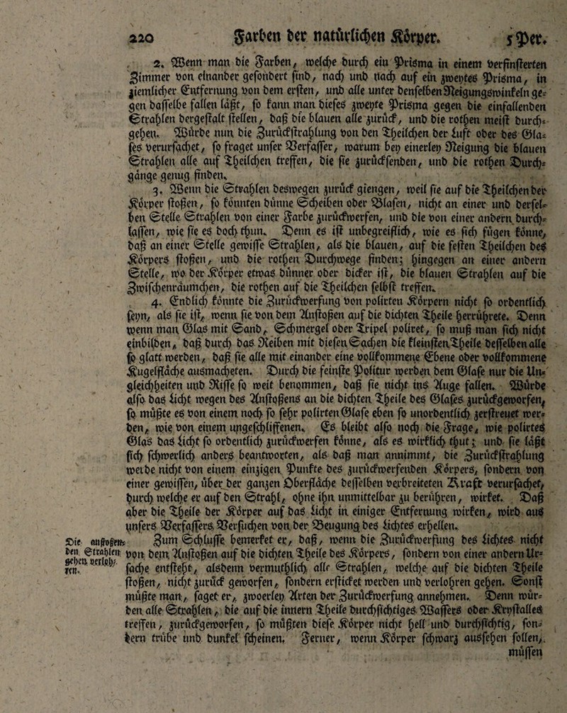 2. SBemt man bie Sarben, weld;e bureg eia JMsma in einem nerpnperfen Simmer non einander gefonbert ftnb, nad; unb ttaeg auf ein jweptes prisma, in $iem.lid)cr Entfernung non bem ergen, unb alle unter benfelbenSfteigungSwinbein ge¬ gen bagelbe fallen lagt, fo bann man biefeS £wet;fe :PtiSma gegen bie einfallenben Straglen bcrgegalt gellen, bag bie blauen alle ^urucb, unb bie rotten meift bureg* gegen. S&ärbe nun bie Surucbgraglung non ben Sgeifcgen ber £uft ober bes ®la* fes nerurfdeget^ fo fraget unfer JÖerfafler, warum ben einerlei; Steigung bie blauen Straglen alle auf $(jeilegen, trepen, bie fie juruebfenben, unb bie rotten $)urcg» gange genug fnben. 1 3/ £Benn bie ©tragen Deswegen juruef giengen, weil fte auf bie Sgeilcgen ben Körper flogen, fo bannten bünne <s§cgeiben ober Olafen, niegt an einer unb berfeU ben Stelle ©fragen non einer $arbe juruefwerfen, unb bie non einer anbern.burd;= taffen, wie ge es bod}tgun. £)enn. es ig unbegreigieg, wie es fid) fugen bonne, bag an einer @felle gewiffe Straglen,. als bie blauen, auf bie fegen igeildjen bes #orperS gogen, unb bie rotten £>urd;wege gaben; hingegen an einer anbern Stelle, wo ber Körper etwas bünner ober biefer ig, bie blauen Strafgen auf bie , - 3wifd}enrdumd;en, bie rotten auf bie 3;getlcgen felbg fregem 4. Enbltcg formte bie BurüdPwerfung non polirtcu Körpern md;t fo orbenflid; fepn, als ge ig,. wenn, ge nonbem Tlngogen auf bie bidden Xgeile gerrügrefe. £)enn wenn man ©las mit Sanb,. Sdnnergel ober irtpel poltret, fo mug man peg nid)t einbtl,ben, bag bureg bas Reiben mit biefenSgd>en bie fletngen^geile begetben alle fo glatt werben, bag. ge alle mit einanber eine noüfommene Ebene ober nollfommene $ugelgacge ausmaegeten. £)urd; bie fetnge Politur werben bem ©lafe nur bie Un= gleicggeifen unb £Ktffe fo weit benommen, bag ge niegt ins 2(uge fallen. 2Burbe alfo bas fiegt wegen bes ^ngogenS an bie bidgen ^geile beS ©lafes ^uruefgeworfen^ fo, mugte es non einem, noeg fo fegr polirtenÖlafe eben fo unorbentlicg jergreuet wer» ben,. wie non einem ungefcgligenem Es bleibt alfo noeg bie. $rage, wie polirteS ©las bas fi.cgt fo orbentfid; juruefwerfen bonne, als es wirblicg tguf; unb fte lagt fteg fd;werlicg anberS beantworten, als bag man annimmt, bie Swrücbgraglung werbe nid;t non einem einzigen fünfte bes ^urücfwerfenben Körpers, fonbern non einer gewigen, über ber ganzen öbergddje beffelben nerbreiteten 2\raft oerurfdegef, gurd; welcge er auf ben Stragl, ogne ign unmittelbar $u berügren, wirbef. £>ag aber bie ^geile ber Körper auf bas fidjjt in einiger Entfernung wirben, wirb aus unferS 2?ecfaffers> 9?erfucgen non ber Beugung bes liegtes ergellen. £>ie aitfoim 3um ©cgluge bemerbet er, bag, wenn bie Surucbwerfung beS iidges niegt pon bem, ?(ngogen auf bie biegten ^geile bes Körpers, fonbern non einer anbern Ur- jKMmr cj/ j-ÖCfye enfgegt, alsbenn nermutglicg, alle Straglen, weld)e auf bie biegten Sgeile gogen, niegt juruef geworfen, fonbern ergicbet werben unb nerlogren gegen. <0ong mugte man, jaget erA ^woerle.p Wirten ber Surücfwerfung annegmen., ^Denn wür» ben alle Straglenbie auf bie innern Xgeile bureggegtiges ^Bagers ober ^rpgalleS treffen, jurudPgeworfen, fo mugten btefe Körper nid;f gell unb burd;gd)tig, fon» lern trübe unb bunbef ggeinen. ferner, wenn Körper fd;warj ausfegen follen>, mugen