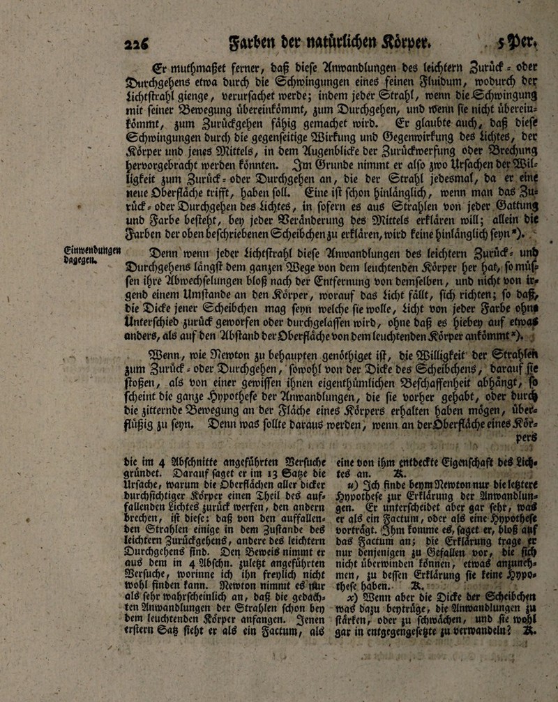 aa« : Jcttbcn fcet tiat&KUcfjen Ätopet. \ j^tr* <£r muthmaget ferner, bag Hefe 2(nwanblungen bes leidjtem Sutucf * ober durd)gehenö etwa burd) bte ©d)wingungen eines feinen gluibum, woburdj ber licbfgraf)t gtenge, berurfadjet werbe; inbem jeber ©frahl, wenn bie ©d)wingung mit feiner Bewegung übereinfdmmt, ^um durcbg«hßn/ unb Wenn fte nid)t überein* fommt, jum gef^en fähig gemacht wirb, ©r glaubte auch, t>ag Hefe ©d)wingungen burd) bie gegenfeitige 2Birfung unb ©egenwirfung beS iid)tes, ber Körper unb jenes Mittels, in bem TfugenbÜcfe ber Suwcfmerfung ober 25recf)ung (jeroorgebradjt werben fonnten. ,3m ©runbe nimmt er alfo 5W0 ltrfad)en ber$BÜ* tigfeit jum 3ntücf=ober durdjgefjen an, bie ber ©trahl jebesmal, ba er ein« neue öbergdd)e trifft, hoben foil. (£ine ig fd)on hinlänglich, wenn man baS 3u* - rücf? ober ^Durcgge^en beß iie^teö, in fofern es aus ©tragen bon jeber ©attung unb $arbe befielt, bei; jeber SOerdnberung bes Mittels erfldren wiit; allein bic JJarben ber oben befdjrtebenen©d)etbcben$u erfldren, wirb feine hinlanglichfepn*). £Tctul,M3?W wenn jeber ÜcbtfTra^l Hefe Tlnwanblungen bes leichtern Sneücf? unb durdjgehens Idngff bem ganzen 5Bege oon bem leuebtenben $drper ber hot> fo müjs fen i§re *2lbwecbfelungen blog nach ber ©ntfernung bon bemfelben, unb nicht bon ir* genb einem Umganbe an ben Körper, worauf baS Hebt fallt, fid> richten; fo bag> bie diefe jener ©cbeibd)en mag fepn welche fte wolle, iidjt bon jeber garbe ohn* Ünterfcbieb $urücf geworfen ober burdjgelajfen wirb, obne bag es hiebet) auf etwa* onbers, als auf ben Tlbganb ber öbergddje bon bem leud)tenben Körper anf omrnt*). 2öenn, wie Newton ju behaupten genothiget ig, bie ^Billigfeit ber ©frozen $um 3«tücf = ober durchgehen, fowohl bon ber diefe bes ©cbetbcbenS, barauf fte flogen, als bon einer gewijfen ihnen etgenfhümlid)en S5efd)ajfenheit abhdngt, fo fd)eint bie gan^e Jpppothefe ber 2lnwanblungen, bie fte borher gehabt, ober burefc bie jitternbe Bewegung an ber flache eines Körpers erhalten hoben mögen, über* flügig ju fet;n, denn was follte barauS werben, wenn an ber Oberfläche eines .^df* ’ : ' ; perS bte im 4 3lbfd)nttfe angeführten 5Serfuche grünbet. darauf faget er im 13 ©a£e bie Urfache, warum bte £)bergdd)en aller biefer burd)gd)figer Körper einen X&eil beS auf* fallcnben Siebtes jurücf werfen, ben anbem brechen, iß Hefe: baß bon ben auffallen* ben (Strahlen einige in bem 3ußanbe leidster« 3urücfgehenS, anbere beS leichtem durchgehenS gnb. den beweis nimmt er auS bem in 4 2l6fchn. julefct angeführten SJerfudje, worinne ich ihn freilich nid)t Wohl gnben fann. Newton nimmt eS riur alS fehr wahrscheinlich an, baß bie gebad)* ten Slnwanblungen ber ©trahlen fdjon bet) bem leudttenben $oerper anfangen. 3*nen ergem ©a| geht er alS ein gactum, alS eine bon ihm entbeeffe Qrigcnfcbaft beS Sich* feS an. &. u) 3ch gnbe hepm Newton nur bie letter« jrjppothefe jur ©rfldruttg ber Slnwanblutt* gen. €r unterfcheibet aber gar fehr, waS er alS ein gactum, ober alS eine jjwpothefe borfrdgt. 3hm fomme eS, faget er, bloß auf baS gactum an; bie (grflarung trage ec nur benjenigen ju ©efallen bor, bie geh nicht überwinben fdnnen, etwas anjuneh* men, $u beffen (Srfldrung ge feine «fcppo* thefe haben. Ä. x) SBemt aber bie diefe ber ©cheibcbw waS baju beptrüge, bie Slnwanblungen $u garten, ober ju fehwdehen, unb fie wopl gar in cnfgcgengeg§te ju berwanbeln? Ä.