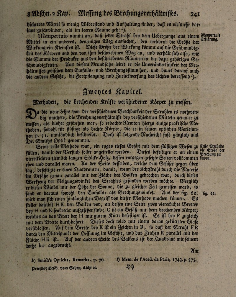 btd)tereö Riffel fo menig 5Bibcrffand und Aufhaltung findet, bog eö tielme£r dar* inne gefchminber, alö im leeren SKaüme gebt*). Ulaupemffe nimmt an, dag jeder ©tra(>l bep dem Uebcrgange auö einem jpffiettuto Spittel in ein andereö, denjenigen 5öeg auöfudjet, bei) meldjcm die ©röge der örul,fl' SBirfung ein $leinffeö iff. SDiefe ©röge der $8irfung fömmt auf die ©efdjminbig* feit deö ^orperö und den oon i^m befchricbenen IJßeg an, und der^alt ffd)alfo, mie die Summe der 9>robufte auö den befd)riebenen Daumen in die baju gehörigen ©e* fchminbigfeiten. Auö diefem ©runbfafje leitet er die Underdnderlicfyfeit deö Q5er- §ältniffeö jmifdjen bem ©iufallö* und Skechungöffnuö her, und bauet darauf auch die andern ©efefce, die gortpganjung nnd Burücfmerfung deö Jichteö betreffend ')♦ 3w*t)tc$ itapttd. üRetfjoheti, die dreedenden Grafte derfchtedenw zirpet? $u nteflfert* €JNa die neue ie^re don der derfdjiedenen S3red)barfcit der ©fragen eö notjmett» dig machete, die 33red)ungöoerhdltniffe bep \>erfd)iedenen Mitteln genauer ja roeffen, atö bieder gefcbeljen mar, fo erbadjfe Stfemton f;ierju einige praftifd)e S)?e* ($odtn, fomohl für ffügige alö dichte Körper, die er in feinen optifchen SSorlefun* gen p. fi. umffdndlid) befebreibt* £>od) iff folgende Spricht faff gdnffich auö $Dr, ©mit^ö Dpftf genommen. ©eine erffc Methode mar, ein engeö tiefeö ©efdg mit dem ffugigen 5öefen ju ©fl* $Mobe füllen, damit der SSerfud) feilte angeffeUet meiden. £>iefeö befeffigte er an einem dierecfid)ten jiemlid) langen ©tücfe £olj, deffen entgegen gefegte ©eiten oollfommen füiidc«. eben und pavaüel maren. An der ©eite deffelbcn, meld)e dem ©efdge gegen über lag, befeffigte er einen üuadranten. damit, menn der iid)tffraf)l durch die Materie im ©efdge genau parallel mit der glache deö halfen gebrochen mar, burd) diefeö 5Bcrfjeug der 9Reigungöminfel deö ©tralpleö gefunden merden möchte. Verglich erdiefen Eintel mit der Jpöhe der ©onne, die ju gleid)er 3eit gemeffen mard, fo fand er darauö fomohl den ©infallö* alö ^Öredjungöminfel. Auö der fig. 62. fig. 62. mird man geh einen fgnlöngltdjen begriff oon diefer Methode madjen fönnen. ©ö ffellet dafelbff HK den Ralfen »or, an deffen eine ©eite jmep oiereefichte Treffer hep H und K fenfred)t aufgefefet find; C iff ein ©efdg mit dem bred)enben Körper, n>cld)eö an daö S3rett bep H mit gutem £ütte befeffiget iff. ©ö iff bep F jugleidj mit dem Brette burd;bohrct. tiefeö *od) mird mit einem daran gefütteten ©lafe derfdffogen. Tfuf dem Brette bep K iff ein pichen in R, fo dag der ©frafil FR durd) den ÜRittclpunft der öeffnung im ©efdge, und daö R parallel mit der x glddje HK iff. 7(uf der andern ©eite deö 23alfenö iff der Quadrant mit feinem iotje kr angebracht» Am 0 Mem. de l’Acad. de Parisj 1743. p. 575. k) Smith’s Opticks, Remarks, p. 70. prieffle? ©efd). vem ©epen, Hidjr k. .