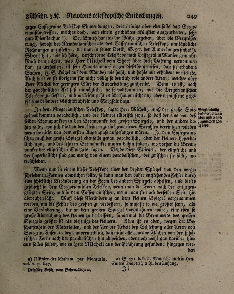 gegen CEaffegroinö Seleffop ©inwenbungen, beren einige aber ebenfalls bas ©rego* riantfd>e] treffen, welches bod), Pon einem gefebieften .ftünßler ausgearbeifet, fefjr gute ©ienße t^ut w). $)r. Smith hat fid) bie Mühe gegeben, über bie Vergröße¬ rung, fon)o§I beö SNewtonianißben als beg ©affegratnißben ‘Seleffops umßdnbli^ß Rechnungen anjußellen, bie man in feiner Dptif, 0.97* bet Anmerfungenßnbet0). 0^ort bat, wie ich ^6re, perßhiebene ^eleffope nad) ©aftegrains Manier gemad)f. Rad) bemjenigen, was J&err tTCicbellpom Sjjort über biefe ©affung Pernommen |af, $u urteilen, iß fein Jjpaupfeimrurf gegen biefelbe gewefen, baß fie erfjabene @adjen, (5. ©. Jpügel auf bem Monbe) wie IwhO unb hofjle wie erhabene Porßellefe. Aud) hielt er fie übrigens für ntd)t pöllig fo beutlid) wie anbere Arten; weldjes aber jperr Midjell ber geringem ©üfe ber Ausarbeitung $ufd)reibt. ©enn es iß, nach ber gewöhnlichen Art faß unmöglid), fie fo pollfommen, wie bie ©regorianißbeit tefeffope ;ju liefern, unb Pieüeid)f ge|f es überhaupt nicht an, ober wenigßens gehö¬ ret eine befonbere ©eßbieflidßcif unb Sorgfalt ba$u. ^n bem ©regorianißben teleffop, faget Jperr Micbcll, muß ber große Spie- Vemlnc^uttd. gel Pollfommen parabolifd), unb ber fleinere elliptifd) fepn, fo baß ber eine pon beß f^Sleafe! felben Brennpunften in ben Brennpunft bes großen Spiegels, unb ber anbere ba> gratntfcfcen bin falle, wo ficb bie Pon ben fleinern jurücf geworfenen Strahlen Pereinigen würben u'l^. wenn ße nid)t pon bem erßen Augenglafe aufgefangen waren, ^n bem ©affegraini- fd)en muß ber große Spiegel ebenfalls genau parabolifd), aber ber fleinere hpperbo- lißb fe»;n, unb bes leffern Brennpunfte müffen bahin fallen, wo Porter bie Brenn* punftebes ellipfißben Spiegels lagen. Bepbe biefe Spiegel, ber elliptifd)e unb ber hpperbolißbe finb gar wenig Pon einem parabolifd)cn, ber $wifd;en fie fallt, un» ferßbieben. 5öenn nun in einem biefer Seleffope einer ber bepben Spiegel Pon ben borge- * fc^riebenen^ormen abweicben follte, fo fann man ben baf;er enfßehenben$ehler burd) tine fd)icflid)e Verönberung an ber Sorm bes anbern Spiegels abhelfen, unb biefes geßbtehf in bem ©regorianißben ^eleffop, wenn man bie gorm nad) ber entgegen« gefe|ten Seife, unb in bem ©afßgrainißben, wenn man fie nadj berfelben Seife |in abweidjen laßt. Muß biefe Verdnberung an bem fleinen Spiegel porgenommen werben, um bie Segler bes großen $u oerbeffern, fo muß fie fo oie! größer fepn, als eine Veranberung, bie an bem großen Spiegel Por|une|men wäre, eine eben fo große Abweichung bes fleinen ju perbeflern, fo oielmal bie Brennweite bes großen Spiegels größer iß als biejenige bes fleinern. Run iß es aber, wegen ber Be« fd)aßen|eit ber Materialien, unb ber Art ber Arbeit bet; Sd;leifung aller Arten Pon Spiegeln, iinfen, u. brgl. unpermeibltd), baß nid)f alle concaoe glacben Pon ber fp|d» * rifeben So*™ nach ber parabolißben |in abweicben, ober nod) wo|l gar barüber |tn^ aus fallen feilten, wie es Jperr tnid>ell aus ber©rfa|rung gefunben: hingegen wer* /• - / ben «) Hiftolre des Mathera. par Montucla, o) ©. 471. b. b.2l. SÜianfepe aucbiuJQW. vol. 2. p. 647. ©ulerS £)ioptrif, 2 ben Sitting. Pcieftc? ®efd). vom $cben,4icbt jc. 3 *