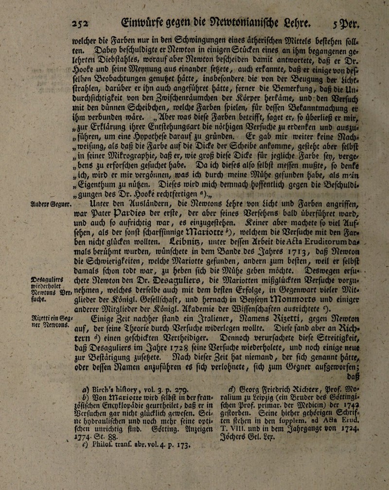 2j2 €intt>fitfe fete Sfatotentanifcbe ßetjre. j9>er, melcher bie färben nur in ton ©chmirtgungen eines dtherifd)en Mittels beßcfjen fo^ ten. SDabep beßhulbigfe er Sftemfon in einigen ©tücfen eines an ihm begangenen ge» lehrten £)iebßahieß, morauf aber 3tfemton befdjeiton tomtit antroortefe, baß er 2)r. ^oofe unt> feine SEßepnung auß einantor fe^efe, aud) erfannte, ba)i er einige »on bef* felben Beobachtungen genüget {wtte, insbefonbere bie »on ber Beugung ber iid)f» ßrahlen, barüber er ifjn aud) angeführt batte, ferner bie Bemerfung, baß bie Un» burd)fid)tigfeic toon ben 3mifd)enräumd)en ber Körper herfdme, unb ben Berfudj mit ben bünnen ©cheibdjen, meiche Farben fpieien, fur bejfen Bekanntmachung er ihm oerbunben mare. „Tiber maß biefe färben betrifft, faget er, fo überließ er mir, „ ^ur ©rfiarung ihrer ©ntßehungßart bie nötigen Berfuche ju erbenden unb außju» „fuhren, um eine Jpppothefe barauf ju grunben. ©r gab mir meiter feine STad)» „meifung, a(ß baß bie $arbe auf bie £)icfe ber ©d>etbe anfomme, geßeht aber felbß „ in feiner Sßtfrographie, baß er, mie groß biefe £)icfe für jeglid)e $arbe fep, »erge* „benß ju erforfchen gefuchet hübe. $Da id) biefeß alfo felbß meffen mußte, fo benfe „id), mirb er mir »ergonnen, maß id) bureb meine SDTüfte gefunben habe, afß mdn „ Qrigenthum $u nüfjen. £)iefes mirb mich bemnad; hoffentlich gegen bie Beßhulbt# „gungen beß £)r. JjSoofe rechtfertigen a).„ mbene&nguer. Unter ben Tiußiänbern, bie STemtons ie^re »on licht unb färben angriffen, mar ^>ater Parötes ber erße, ber aber feines Berfehenß halb überführet marb, unb auch fo aufrichtig mar, eß einjugeßehen. deiner aber machete fo »iel Tiuf» fehen, als ber fonß fcharfßnnige ITCartottemelchem bie Berfud>e mit ben $ar« ben nid)t glüefen mollten. Heibnttj, unter beffen Arbeit bie A&a Eruditorum ba# Tttalß berühmt mürben, münfd)ete in bem Banbe beß Jahres 1713, baß 97emtott bie ©chmierigfeiten, melcbe SDkriofte gefunben, anbern $um beßen, meil er felbß bamalß fchon tobt mar, $u heben ftch bie SD?ü^e geben mod)fe. ÜDeßmegen erfu- swatiuiier* d)ete Sftemton ben 3>. iDeeagultere, bie Sfttariotten mißglückten Berfuche »or^u» StonT^W «?hmen, melcheß berfelbeauch mit bem beßen Erfolge, in ©egenmart »ieler SDTie- fuie. glieber ber ^onigl. ©efeüfchaft, unb hernach in Bepfepn tTlonmortß unb einiger anberer 9Hitglieber ber ^önigl. Tifabemie ber 2Biffenfd)aften außrid)tefe c). SKtseftiein©^* Einige 3eit nad)her ßanb ein ^t^Üener, £ßamenß T\t3ettt, gegen STemfon m nimm. ou^ jjcr |-ejnc t>urd) Berfud)e miberlegen mollte. SDiefe fanb aber an tern d) einen gefchicften Bertheibiger. >Dennod) »erurfadjete biefe ©treitigfeif, baß £>eßagulierß im 3ahre 1728 feine Berfuche mieberholefe, unb noch einige neue $ur Beßatigung $ufe|ete. 9Tad) biefer 3eit hat niemanb, ber ftd) genannt hdtre, ober bejfen tarnen anjuführen eß fich verlohnete, ftch ©egner aufgeworfen; baß a) Btrcb’s hlftory, vol. 3. p. 279. d) ©eorg ^ricbrid) TUdbter, 5)5rof. 50?o» b) 2Son tHadotte mirb fdbß in berfran* raliurn ju Seipjig (ein trüber beß ©ö'ttingi- jdfifdten (Sncpflopdbie geurtbeilet, ba§ er in fd)en $rof. primär- ber ^ebicin) ber 174a SSerfuchen gar nicht glücflich gemefen. ©eü geworben, ©eine J>ie^er gehörigen ©djrifs nc hpbraulifchen unb nod> mehr feine opti* ten ßehett in ben fupplem. ad Ada Etud, fd)en unrid)tig ftttb- ©ötting. Slnjeigen T. Vlll. unb in bem $abrßan9c lT*4' 1774. ©t. 88- ^öchcrß ©ei. £ep. c) Phiiof. tranf. abr.vol.4. p. 173,