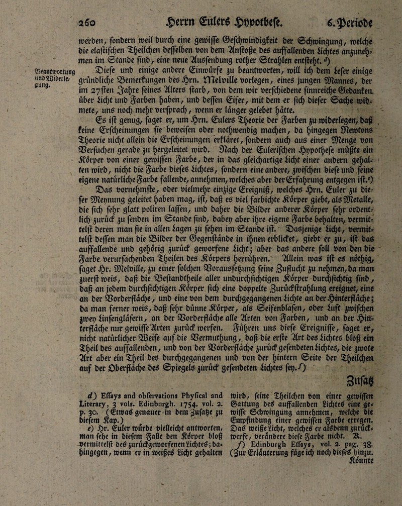 werben, fonbern weil burd) cine gemiffe ©efcbmtnbigfeit bet Schwingung, welche bic elaftifchen $§eildjen bejfel&en bon bem 2(nffofje beß auffallenben fidjteß anjunei)* men im 0tanbe ftnb, eine neue Tlußfenbung rotier Strahlen entffeht.d) srxantitwtimg SDiefe nnb einige anbere ©inwürfe $u beantworten, will id) bem lefer einige unj>88i&erte grünblidje s23emerfungen besten* tTlelbiüe borfegen, eineß jungen Sfftanneß, ber im 27flen «Safpre feineö Tllterß ffarb, bon bem mir berfd)iebene finnreidje ©ebanfett über üd)£unb färben haben, unb beffen ©ifer, mit bem er ftch biefer 0ad)e wib= mete, unß nod) mehr berfprad), wenn er langer gelebet hatte» ©ß iff genug, faget er, um $rn» ©ulerß $$eorie ber Farben $u wtberlegen, baj? feine ©rfdjeinungen fte beweifen ober notfjwenbig machen, ba fjingegen Ofemtonß ^^eorie nicht allein bie ©rfd)etnungen erfldret, fonbern aud) auß einer Stenge bon Q}erfud)en gerabe $u ^ergeleitet wirb. 9fad) ber ©ulerifd)en Jpppot^efe müßte ein .föärper bon einer geroiffen §arbe, ber in baß gleidjartige iid)t einer anbern gehal¬ ten roirb, nicf>t bie $arbe btefeß iidjteß, fonbern eine anbere, $mifdjen biefeunb feine eigene natürlkf)e$arbe fallenbe, annehmen, weldjeß aber ber©rfa(irung entgegen iff/) SDaß bornef^mffe, ober bielme^r einzige ©retgntß, welcfjeß Jprn. ©uler $u bie^ fer SDfepnung geleitet haben mag, iff, baß eß biel farbid)fe Körper giebf, alß SKetalle, bie ftch fef;r glatt poliren laffen, unb baf>er bie SBtlber anberer Körper fef;r orbenf^ fief) $urü<f $u fenben im 0tanbe finb, habet; aber ijjre eigene $arbe bemalten, Permit* telff beren man fie in allen fagen $u fe^en im 0tanbe iff»' 5Daßjenige iid)t, Permit* telff beffen man bie Silber ber ©egenffanbe in ihnen erblidef, giebt er $u, iff baß auffadenbe unb gehörig $urüd geworfene Üd)t; aber baß anbere foil bon ben bie $arbe berurfacfyenben ^§eilen beß .^orperß fjerrülpren» Allein waß iff eß ndtfjig, faget Jpr. SOielPille, ju einer fold)en $}oraußfe|ung feine 3«flucf>t $u nehmen, ba man $uerff weiß, baß bie SBeffanbtbeile aller unburchßchtigen Körper burd)ftd)tig ftnb, baß an jebem burd)ftd)tigen Körper ftd; eine hoppelte 3urüd ffrahlung ereignet, eine an ber £?orberffad)e, unb eine bon bem burdjgegangenen iid)te an berJpinterßdche; ba man ferner weiß, baß fel;r bünne Körper, alß <Be\fenblafmf ober iuft jmifeben $wei; finfengldfern, an ber QSarberflddje alle 2(rfen bon Farben, unb an ber Jpitf* terffad)e nur gemiffeTlrten jurücf werfen» führen unß biefe ©reigniffe, faget er, nicht natürlicher $ßeife auf bie QSermutljung, baß bie erffe ^rt beß it^teß blo^ ein $f)dl beß auffallenben, unb bon ber SBorberfldcbe ^urücf gefenbeteniiehfeß, bie $wofe 2Crt aber ein ‘Sljeil beß burchgegangenen unb bon ber ^intern 0ette ber auf ber £)berfldcbß beß 0ptegelß $ürücf gefenbeten iid)teß fep»0 d) Efläys and cbfervations Phyfical and wirb, feine £f)dld)ett bOtt einer gewiffett Literary, 3 vols. Edinburgh. 1754. vol. 2. ©atfuttg beß auffallenben 2id)teß eine gc« p. 30. (€twaß genauer in bem ^ufa^e 5U wiffe ©cbwingung annebmen, welche bie biefem $ap.) ©mpfinbung einer gewiffen §arbe erregen. e) fyv. €uler würbe bieUeicht antworten, ©aß wei§e^id)t, welcbeß er alßbenn jurücf* ntan fef>e in biefem §afle ben ^drper bloß werfe, bei anbere biefe garbe nicht. &. bermittelff beß jurüdgeworfenen£id)teß;ba* /) Edinburgh Eflays, vol. 2. pag. 38. hingegen, wenn er in weifjeß Eicht gehalten (3ur ©rlduternng füge id; noch biefeß hinju. konnte