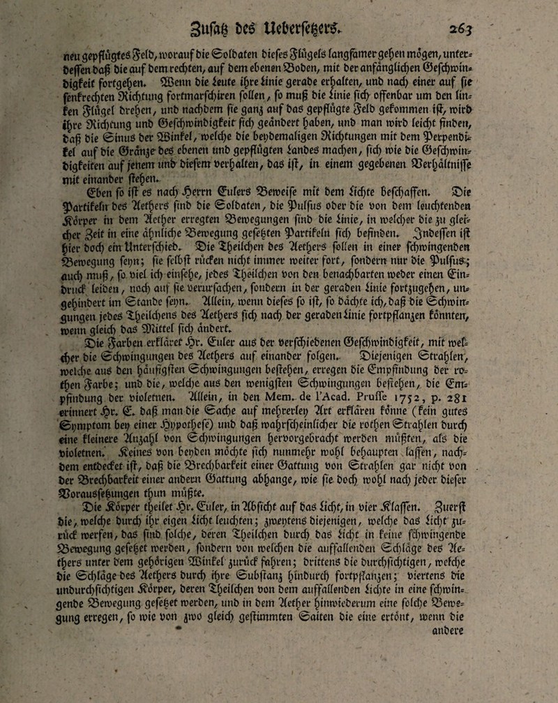 neu gepflügtes Selb, worauf bie ©olbaten biefes Slügels langfamergefpen mögen, unter* beffenba£ bieauf bemred)ten,auf bem ebenen Boben, mit beranfanglid)en ©efd)win* bigfeif fortgefjen. 2Benn bie kute tfwe itnie gerabe erhalten, unb nad) einer auf fie fenfred)ten 9tid)fung fortmarfd)iren follen, fo muf? bie iinie ficf> offenbar urn ben lin* fen Flügel brefjcn, unb nad)bem fie gan$ auf bas gepflügte Selb gefommen iff, wirb i^re SKicfytung unb ©efcfywinbigfeir ftd> geanberf f)aben, unb man n>trb kid)t finben, baß bie ©tnuS ber 26infel,roelef^e bie bepbemaligen ${id)fungcn mit bem ^erpenbi* fei auf bie ©ranches ebenen unb gepflügten ianbeS madden, fid) wie bie ©efd)win* bigfettenauf jenem unb biefemnerfjalten, baSiff, in einem gegebenen Berl)dltniffe mit einanber flehen, ©ben fo iff es nad) $ernt ©ulerS Beweife mit bem fidjte Befdjaffen. die 3}atftfefn bes TlefljerS finb bie ©olbaten, bie ^ulfus ober bie bon bem leud)fenben Körper in bem $etf)er erregten Bewegungen finb bie Unit, in weld)er bie ju gier* djer 3e»( in eine üf)nlicf)e Bewegung gefeften 9>artifeln fid) beftnbetu 3n^effen iff Jier bod) ein Unfetfcbieb* die ^^eilc^en bes 2letfjers follen in einer fcfwingenben Bewegung fepn; fie felbff rucfen nid)f immer weiter fort, fonbern nur bie ‘jPulfuS; and) rauf?, fo uiel id) einfelje, jebes $£eild)en bon ben benachbarten weber einen ©in* brud' leiben, nod) auf fte oemrfad)en, fonbern in ber geraben irate forf^uge^en, un* gelgnbetf im ©tanbc fepn. Allein, wenn biefes fo iff, fo bdcfyfe id), baf? bie ©d)win* gungen jebes ^fwildjens bes ^et^erS fid) nad) ber gerabenfinie fortpffan^en konnten, wenn gleid) baS SDUttef fid) dnberf. die $arben erflaref Jjr. ©uler aus ber nerfdjiebenen ©efd)Wtnbigfeif, mit wet* tf>er bie ©d)wingungen bes 2(etf)erS auf einanber folgern. diejenigen ©tragen, wcld)e auS ben fjdnhgflen ©djwingungen befietjen, erregen bie ©mpfmbttng ber ro* tfyen Sarbe; unb bie, weld)e auS ben wenigffen ©d)winpngen befielen, bie ©nr* pftnbung ber niolefnen. Tlikm, in ben Mem. de l’Acad. Pruffe 1752, p. 281 erinnerter. ©. baf? manbie ©ad)e auf mehrerlei; 2Crf erfldren fdnne (fein gutes ©pmpfom bep einer Jpppotfpefe) unb baf? waf)rfcf)einlid)er bie rofben ©tiafden burd) eine fleinere 2ln$af)l non ©d)wtngungen f)ernorgebrad)t werben muffen, als bie niolefnen. Heines non bepben mochte fief) nunmebr wofjl befiaupten laffen, nad)= bem entbeefet iff , baf? bie Bred)barfeit einer ©aftuug non ©frajjlen gar nid)t non ber Bred)barfeit einer anbecn ©affung abfjange, wie fie bodj wof)l nad) jeber biefer Borausfefungen t£un muf?fe. die keeper tf eifet ©uler, in 7tbfid)t auf baS ftcfjt, in nier klaffen. Bueejf bie, welche burd) t|r eigen iicf>t leud)fen; ^wepfenS biejenigen, weld)e baS iid)t ju* rücf werfen, baS finb fold)e, beren d^eilcf)en burc^ baS iid)f in feine fd)wingenbe Bewegung gefe|et werben, fonbern non weld)en bie auffallenben ©djldge bes ?fe= tfjers unter bem gehörigen ^Btnfel ^urücf fahren; brittenS bie burd)fld)figen, weld)e bie ©d)ldge beS Tlet^ers burd H)re ©ubftan^ l^inburd fortpflan^eu; nierfens trie unburdfld(i9en ^drper, beren £()eild)en non bem auffallenben iid)fe in eine fd)win= genbe Bewegung gefe|et werben, unb in bem ?(ef§er ^inwieberum eine fclcf;e Bewe* gung erregen, fo wie non jwo gleid) gefiimmten ©aiten bie eine ertönt, wenn bie * / anbere