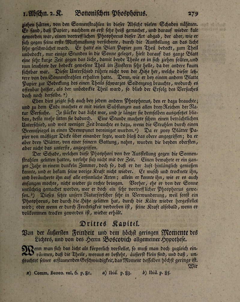 2?9 S?ononifcf)en 9Mjo$ptjoru$, lichen fatten, Pon ben 0onnenflrafpfen in tiefer Tibfidjt Piefen Schaben nannten, 0* fanb, bafj Rapier, nacktem eö erj? fefjr fyeifi gemad;et, unb barauf lieber faft geworben war, einen Portreff Heften 9>f;ot?pf;oru$ biefer ilvt abgab, ber aber, toie er ftd; gegen feine erflc SOtutfjmafjung Perftd;erfe, burd; bie 21usfkffung an bat? iid;t jef;r gefd;wdd;et warb. 0 ^attd ein QMatt Rapier 511m $(jeif bebed't, 311m $f;etf unbebedt, nur einige 0fttnben in bie (Sonne geieget, fjteft barauf baö gan$e 2Matt eine fef;r fur$e Seit gegen baO iid;t, bamit bet;be ^eife eö in ftd; $ief)en feilten,unb nun feud;tete ber bebed't gewefene £fjeif tin Sinflern fein* fjeffe, ba ber anbere faum fic^tbar war. liefet* ltnferfd;ieb rührte nid;t pon ber Spiüe fjer, wefd;e biefer le£= tere Pon ben 0onnenfh’afjfen erraffen hatte. SDenn, wie er bet; einem anbern SMafte Rapier ^ur £3ebedung beö einen ‘S.fjeih? fdjwat^eö 0eiben5eug braud;te, woburd; eö offenbar f;eifjer, ab? ber unbebed'te 3;f)etl warb, fo bfieb ber ©rfofg beö QSerfucbet? bod; nod; berfeibe. *) ©ben bieO geigte ficf> and; bet; jebem anbern ^P(jo$pfjoru$, ben er ba^tt braud;fe; unb ju bem ©nbe mad;ete er mit Piefen ©ubflan^en auö affen bret; £Ketd;en ber 3Ra= für ^erfuefee. porfer ba$ lid;t war, unb je langer fte bemfeiben auögefefet blie= ben, beflo mef;r litten fte babureb* ©ine 0tunbe mad;ete fd;on einen beträchtlichen Uriterfd;ieb, unb weit weniger 3ed brauchte et? baju, wenn bie 0tra§ien burd; einen SÖrennfpiegef in einen 23rennpunct bereiniget würben.) £>a er $wet; QMdtter $3a= pierPon madiger £)tde über einanber fegte, warb bfofj bat? obere angegriffen; ba et* aber bret; QMäfter, Pon einer feinem ©attung, naf>m, würben bie bet;ben oberfien, aber nicht baS unterfie, angegriffen. £)er 0d;abe, welchen biefe ^Pf;ot?pf>ori Pon ber 2lu$fMung gegen bie 0onnen* fragten gelitten fatten, Perfofjr ftd; nid;t mit ber 3eif* ©inen bewahrte er ein gan= jeö ^fa§r in einem bunfefn Simmer, bod; fo, bafj er ber luft f;tn(dngftd; genießen lonttfe, unb er befatn feine Porige ^raft nicht wieber. ©r wufd; uttb trodnete i§n, unb beraueberfe ijjn auf affe erftnnfid;e ?(rfen; affein er fonnfe tfjn, wie er eö aud> anfangen mod;fe, nicht wieber 51t rechte bringen. QSorfjer, ef;e er Pon ber 0onnc untüd;ftg gemaefjet worben, war er bod; ein fef;r Portreff ficf;er ^3f;o0pf;oruj? gerne» fen.b) £)iefeO fe|te unfern 9?aturforfd;er fef;r in Q3erwunberung, weif fonfl ein 9>f;o$pf)orui?, ber burd; bie Spifye gelitten fjat, burd; bie ^dfte wieber fjergejMct wirb; ober wenn er bureb 8eud;figfett Perborben iff, feine .ftraft affobafb, wenn er Pofffommen frod'en geworben ip, wieber erraff. ©ritteö Äapitef. ®ott ber durften Reinheit unt> bem geringen SftöttlClltC be3 £tct>teö, unopon bee $mn S3o6cobtd) allgemeiner Jjpppotfjefe. SVTJenn man ftd; baö Üd;t afö forperficb PorMef, fo muß man bod; ungleich eim (W raumen, baf? bie ^beile/ worattö eö befielt, dufferfl ffein ftnb, unb baf?, un= geachtet feiner erflaunenben©efd;wittbtgfeif,baö5^oment beffefben b^d;fl geringe ip. m*