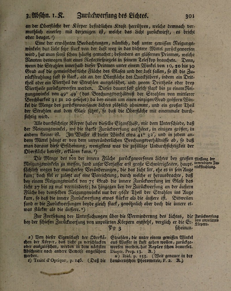 cm ber Cberpdcpe ber Körper bepnbtidjen diraft herrühren, wetcpe bemnad; bav muftjlid) einerlei^ mit berjenigen tp, welche bas itd;t aurücfwtrft, es brtcfjt dbir beuget. ') ©ne ber ermahnten Veobacbtungen, ndmtid;, bap unter gewiffen 9?etgtmgS-- Wtnfetn bas iiept fepr parF t>ou bet* iufc weg in bas bittere Mittel auruefgeworfen wirb, hat man fonp fd)on häufig gemad;et; befonberS an gtafernen Prismen, wetd;c Sierotou belegen patt eines’ üKepecftrfptegelS in feinem $:eteffop beauepefe, £>enn, wenn bie ©tragen innerhalb biefet* Prismen unter einem StöinFet oon io, 20 bis 30 ©rab auf tue gemeinfdjafttiepe §tdd;e bes ©lafes unb ber iuft fatten, fo ift bte 3u» rucfjlra&tung faß fo parF, ats an ber Dberpdcpe bes £).uecf fibers, tnbem ein £)rif= tpelt ober ein Öftertfjeit ber ^frapfen auSgetdfcpef, unb jween SDrittpeife ober brep Sßierft;eite jurüefgeworfen werben, £>tefes bauert faff gteid; parF bis 31t einem Sftet= gungsminfet 001149° 49 (bas s23red;ungSOerhdttnip ber ©trauten oon mittterer 23red)barfetf 31 jtt 20 gefepet) ba bet; einem um einen einigen ©rab grbpern$Btn= fet bie 93?enge beS ^uruefgemorfenen Siebtes ptb|ticb abntmmt, unb ein großer ^betl ber ©fragten aus bem ©tafe fdprt/fo bap bie Oberpdcpe mit einemmate burd)* fiepftg wirb. ; ' ' litte burdjftdpige Körper babeu biefetbe ©genfetyaft, mir bem Unferfd^tebe, bap ber 9letgungSmtnFel, wo bie ffarfe 3m,ücfwerftmg auff;6ret, in einigen groper, in anbern Fteinerip. ,^m SBaffer tp biefer $öinfet etwa 41° 32', unb in jebem am bern CÜtttfet f)<ingt er oon bem tmoerdnbertid;en Vreebimgsoerhdtfmpe ab, fo bap manbaraus btefe ©ppetmmg, wenigpenS was bie jufattige Unburcppdpigfett ber Öberpdd)e betrifft, erftaren fann. *) T)ie Sttenge beS bon ber tnnevn Sfddje jurucfgeawrfenen itdpeS bet; gropen ^(Twttg ber üfteigungSwinFetn $u meffen, fanb unferVerfaffer erp grope ©d;wterigfeifen, §aupf-- jKÄJ,?0* fddptd; wegen ber mandjertei; Veranberungen, bie bas *tcpc fttt, epe es in fem?luge ‘'1 fam; boep pet er $ute|f auf etne Vorrichtung, bureb wetd;e er perausbraepfe, bap bei; einem SReigimgSwtnFct bon 7? ©rab bte innere 3uritcfwerfung im ©tafe bas Jicpt 27 bis 28 mat Ocrrnmberfe; ba hingegen bei; ber 3urücfmetfung an ber dupem $tdcpe bet; bemfetben Sleigungswinfef nur ber g6pe ^petl ber ©trabten ins Ttuge Farn, fo bap bie innere Burücftberfung etwas pdrfer ats bie dupere tp. ViSweiten fanb er bie 3urucfwerfungen bepbe gteid) parF, gewobntid; aber bod; bie innere et= was pdtfer als bte dupere**) 3ur $ortfe|ung ber Unterfucpungen über bte Verminbertmg bes HcpteS, bie ^urucFttwfimg bet; ber fepiefen 3utucfwerfung bon unpotirten Körpern entpepf, Oergtid; er bie ©•= §>p 3 fd;einum s) 3Son biefer ^igenfefjaft ber DbcrPd* ©trabten, bte unter etttem gewipen 5®infel d)cn ber Körper, baS ^icf)t $u rerfct)ludm auS SBaper in £uft geben wollen, jurudge* ober auS$uldfd>en, werben in bem ndcbgeit toorfeit werben, bat Äepter fdwn bemerfet. Slbfcpakte nod; anbere 55cwctfe angefubret Dioptr. Prop. 13. £.) Werben. «) Ibid. p. 153. (5Beit genauer in ber 0 Tratte d’Opdque, p. 146. C^ap bie £ambevtifcbeu ^l;otometrie, P. 2. Ä.)