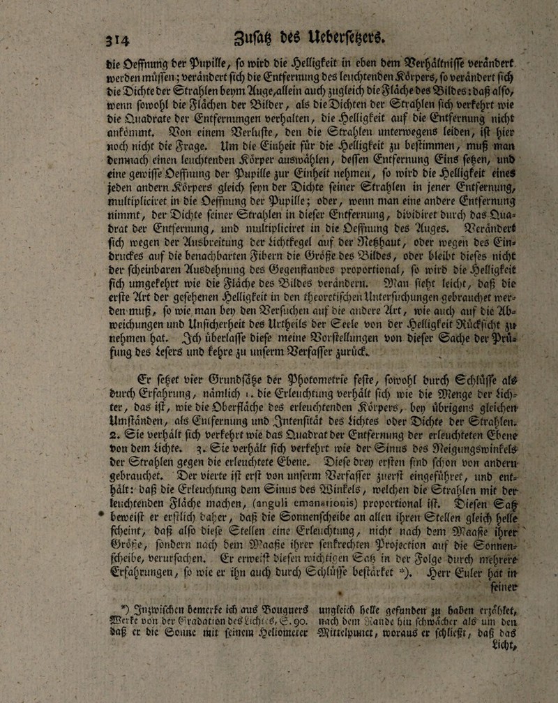 tie öeffnung ter ^uptffe, fo wirb bte Jpelltgfeif in eben bem Q?ei*p(ftitffe Perdnbert werben mttffett; Perdnbert fiel) bie Entfernung beß lcud)tenben .^orperß, fo Perdnbert fid) bie £)id)fe ber ©trafgen bepm Auge,allein aud) $ugleid) bie $ldd)e beß SBilbeß: baß atfo, trenn fomof)l bie $lddjen ber Silber, alß bieüSDidjten ber ©trafgen fid) Perfect trie bie Ouabrate ber Entfernungen perhalfen, bie Jpedigfeit auf bie Entfernung nid)t cmfdmmt. Q3on einem £3erlufle, ben bie Strafen unferwegettß (eiben, iff ^ier nod) nid)t bie $rage. ilm bie Einheit für bie ^e((igfeit ju bejltmmen, muß matt bemttac^ einen leudgenben Körper außmdhlen, beßfen Entfernung Einß fe£en, unt> eine gemiffe Ceffnung ber Pupille $ur Einheit nejjmen, fo wirb bie ^)eöigfeit eines jeben anbern Körpers gleid) fepn ber $Md)te feiner ©trafgen in jener Entfernung, mulfipliciret in bie Deffnung ber Pupille; ober, trenn man eine anbere Entfernung nimmt, ber '£>id)fe feiner ©fragen in biefer Entfernung, bibibiret burd) baß £).ua* brat ber Entfernung, unb mulfipliciret in bie Ceffuung beß Augeß. Geräubert ftd) wegen ber Ausbreitung ber fid)tfegel auf ber 9ie||»aut, ober tregett beß Ein* brucfeß auf bie benachbarten Bibern bie ©rbße beß SBilbeß, ober bleibt biefeß nicht ber fd)einbaren Außbefmtmg beß ©egenßanbeß proportional, fo trirb bte dbelliglcit ftd) umgefef^rt n>ie bie $ldd)e beß £)ilbeß Perdnbtm Söcan ft'efyt feid>t, böf? bie erge Art ber gefe^enen Jpelligfeit in ben t|ieorettfd)enKnterfud)ungen gebrauchet wer* ben muß, fo trie man bet) ben OSerfucßen auf bie anbere Art, trie aud) auf bie ‘Ab¬ weichungen unb Unftd;.erheit beß ttrtf)eüß ber ©eele ron ber Jpefügfeit 9?ü<fftd)t 51t nehmen <3*h überlaffe biefe meine Worfle Hungen Pon biefer ©ad)e berPrü* fung beß ieferß unb feiere $u unferm QJerfaffer ^urüc!^ Er fefet rfer ©runbjafe ber Phofomefrte fefre, fotpofjl burd) ©dgüffe als burd) Erfahrung, ndmlid) u bte Erleuchtung Perjalf fid) trie bie 9Kenge ber ftd)* ter, baß iff, trie bie Dbergdcße beß erleud)fenben Körpers, bet) übrtgenß gleichem UmfHnben, alß Entfernung unb ^nfenfttdt beß fidgeß ober dichte ber ©trafden. 2. ©ie Perhdlf fid) Perfe§rt trie baß .Ouabraf ber Entfernung ber erleud)fefen Ebene Pon bem dichte* v ©ie Perfjdlt ftd) Perfekt rote ber ©inttß beß Sgeigimgßwinfete ber ©trollen gegen bie erleuchtete Ebene. ‘Öiefe brep erflen ftnb fd)on Pon anberu gebrauchet. ^er Pterfe ifl erg Pon unferm QSetfaffer giterfT eingefüFtref, unb ent* Jdlt: bafj bie Erleuchtung bem ©inttß beß EÖinfelß, welchen bie ©trafgen mit ber- feudgenben flache mad)en, (anguli emanationis) proportional if?, liefen ©a£ * betreib er erfllt'd) baf;er, baß bie ©onnenfd)eibe an allen ihren ©feilen gleid) helle fchet'ttf, baß alfo biefe ©feilen eine Erleuchtung, nid)f nad) bem 5ß?aaße ihrer ©rdße, fbnbern nad) bem 9)?aaße ihrer fenfredgen projection auf bie ©onnen* fcheibe, Perurfad)en. Et* erweig Hefen wichtigen ©ah in ber golge burd) mehrere Erfahrungen, fo rote er ihn aud) burd) ©dgüffe befldifet *). ^err Euler hat im feiner *) üjnjtolfdjctt ßcmcrfe id) auß ^ougaerß ungleich heCfe gefunbar $tt haßen erfolget, SS'et fe »on ber (%abation beß£id)Kß, 0. 90. nad) bem Staube piu fd)wdcßcr alß um ten baß er bie ©outre mit feinem Heliometer SSJfittdptmct, womuß er fcplieft, baf baß