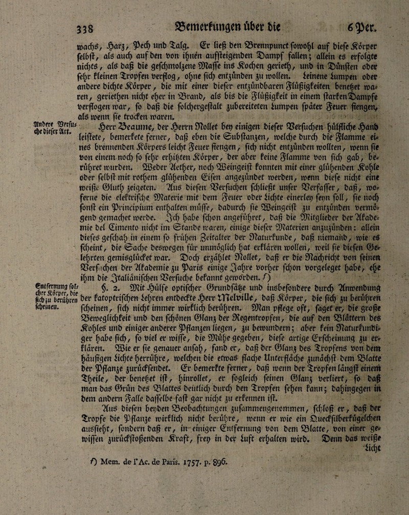 S5emetfuii3«tt über tie mact)«, Jjarj, ^ed) unb Satg. (Jr fief? bm ©rennpunct fbrcofcl auf biefe .ftcrper felbß, ateaucf; auf ben bon ilmen aufßeigenben t)ampf fallen; allein eö erfolgte nid;f$, ate bag bie gefd;mol$ene SRaße ins $od;en gerietfj, unb in fünften ober fein* deinen 'tropfen berßog, ofjne fid; entyünben $u motten, leinene lumpen ober anbere bicf)fe Körper, bie mit einer biefer entßmbbaren Jlüßtgfeiten benef et ma* ren, gerieten nicf>t eher in £5ranb, ate btö bie ^lüßigfeit in einem ßarfenKampfe berßogen mar, fo baß bie fold;ergeßalt jubereiteten lumpen fpater $euet* fangen, alt? menn fie troefen maren, SfeferlrfU# ^en' ^eaume' ^ei* -^errn Rottet bep einigen biefer Q3erfud;en T^ülfftcf)e Jpanb leiffete, bemerfete ferner, baß eben bie @ubßan$en, melcfye burd; bie flamme et* neS brennenben ^drperö leicßt $euer ßengen, ftd; nid;t entyünben mottfen, menn fie bon einem nod; fo fejr erfnften Körper, ber aber feine flamme bon ftd; gab, be* rühret mürben, ^öebet* Aether, nod; $Beingetß fonnten mit einer glüf;enben .^of)le ober felbß mit rofljem glü^enben ©ifen angeßmbet merben, menn biefe nid;t eine meiße ©lutf; yetgeten. Ttnö btefen Q3erfud;en fdßießt unfer QSerfaßer, baß, mo* ferne bie eleftrtfd;e Materie mit bem $euer oberlidße einerlei; fepn foil, fie nod; fonß ein ^rincipium enthalten müße, baburd; fie 3Beingeiß 511 enfßmben bermö* genb gemaeßet merbe. ^yd; habe fd;on angeführt, baß bie ÖJiifglieber ber?(fabe= mie bei (Eimenfo nid;t im @fanbe maren, einige biefer Materien an$ußmben: allein biefeS gefd)al; in einem fo frühen Softer ber Raturfunbe, baß ntemanb, mie es fd;einf, bie @ad;e beemegen für unmdglid; £at erfldren motten, meil fie biefen ©e* lehrten gemiöglücfet mar, 3T5ocf> er^d^let hottet, baß er bie 9ttad;rid;t bon feinen ^Serficßen ber 2(fabemie 311 ?>ariö einige ^jaftre border fd;on borgeleget fjabe, e^e il;m bie ^talianifcßen QSerfucße befannt gembrben. f) entfanimg folt §. 2. EXXcit Jj}üffe optifcfyer ©runbfd^e unb tnsbefonbere bureß Tfnmenbung Ku 1bnajren ber fatoptrifdjen lehren entbeeffe Jperr tTTelbille, baß Körper, bie fid; yu berühren Rüttelt. fd;einen, fid; nidß immer mirflid; berühren. SRan pßege oft, fagef er, bie große $5emeg lief; feit unb ben feßdnen ©fanj ber Regentropfen, bie auf ben SSfattern beö ^of;leö unb einiger anberer ^ßanjen liegen, $u bemunbern; aber fein Raturfunbi* ger habe fid;, fo btel er miße, bie 9)?ü§egegeben, biefe artige ©rfd)eimmg ^u er* fldren. 2öie er fie genauer anfaf), fanb er, baß ber ©fan$ bes tropfend bon bem hdußgen lid;fe herrühre, mefeßen bie etmaö ßad;e tlnferßdd;e ^undebß bem klaffe ber ^Pßanje jurüeffenbef, ©r bemerfte ferner, baß menn ber tropfen langß einem t§eile, ber benefef iff, hmrottef, er fogleid; feinen @lan$ berlierf, fo baß man baö ©rün beö tMaffeö bettfltd; burd; ben tropfen fefjen fann; ba^ingegen in bem anbern $atte baßelbe faß gar nid;f ju erfennen iß. 2(uS biefen bepben $8eobad)fungen ^ufammengenommen, fdßoß er, baß ber tropfe bie ^ßattje mirflid; nid;t berühre, menn er mie ein £>uecfftlberfügeld;en auSfiefß, fonbern baß er, in einiger ©nffernung bon bem Platte, bon einer ge* mißen ^urücfßoßenben ^raft, frei; in ber luft erhalten mirb. 3>nn baö meiße lidjt f) Mem. de l’Ac. de Paris. 1757, p. 896,