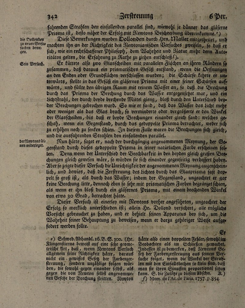 fdhrenben ©fragen bm einfaflenben parallel ftnb, mtemohl je bünner bag glaferne prisma iß, beßo nd^er ber Erfolg mit £Remtonß Bejchrejbung ubminfomme.O ine SMontait SDiefe Bemerfungen mürben Oollon&en burd) Jprn. tllaliec mirgetheilet, unb fucbeneSwI?W mac^en an &cr ^Htc^tigfctc bee £ftemtoniamfd)en Berfud)eg $meifeln, fo baß et yen. ' fid), mie an red)tfd)affener §)^(ofop^' bem 2Bal)rheit unb Diatur me{m benn Tluto* ritaten gelten, bie (Erfahrung ju 9iat^e 511 |ic|)cn entfd)loß/). ®ein SGevfucb- füttete alfo $mo ©lagfdjeiben mit parallelen §ldd;en an ihren Dvanbern fa jufammen, baß baraue ein priematifd)e6 ©efaß entjtanb, menn bie Dcffnungeq an ben ©nben ober ©runbßadjen verfdßoflen mürben; bie ©djarfe fe^rte er un* fermartg, flelife in bag ©efdß ein glajerneg mit einer feiner ©d)ärfen auf* tvartg, unb füllte ben übrigen SXaum mit reinem Qjßafjer an, fo baß bie Brechung burd) bag ^Prigma ber Brechung burd) bag Staffer entgegenfe^et mar, unb ein iidjtßrahl, ber burd) bcpbe bred)enbe SOiittel gieng, bloß burd) ben Unterfdjieb bep* ber Bred)ungen gebrod)en marb. ,©o mie er fanb, baß bae $öaj]er bag iid)t mehr aber weniger ale bag ©lag brad), fo verminberte ober vergrößerte er ben 'iöiufeC ber ©lasfd)eiben, big baß er bepbe Brechungen einanber gleid) fanb: melcbeß ge* fd)af), menn ein ©egenßanb, burd) bag gehoppelte prisma betrad)tet, meber.ftd) ju erhöhen nod) $u fenfen fd)ien. biefemjalle roaren bie Bred;ungen fid) gleich, unb bie augfahrenben 0fra§len ben einfallenben parallel, bersfterctmigfeh Sftun hatte, faget er, nach ber burchgangig angenommenen 2)let;nung, ber ©e<» iien n>tDerle<jet. ^cn|^an^ $urcfy gekoppelte $)rigma in feiner natürlid)en Sarbe erfcheinen fol* len. 3>enn menn ber Unterfchieb ber Bred)barfeit in ben bepben gleid) großen Bre* d)ungen gleid) gemefen mdre, fo mürben fie ftch einanber gegenfeitig verbeßert haben. - Tiber fo geigte biefer Berfud) biellnrid)tigfeitber angenommenen 9>Hepnungaugen|d)eins lid), unb bemieß, baß bie Berßreuung beg lichteg burd) bag ©lagpriema faß bop* pelt fo groß iß, alö burch bag ^Baffer; inbem ber ©egenßanb, ungeachtet er gar feine Brechung litte, bennod) eben fo fehr mit prtgmatifcben Farben begründet fd)ten, alg menn er ihn bloß burd) ein glöferneg 9>rigma, mit einem bred;enben SÖ3infel von etma 30 ©rab, betrachtet hatte. tiefer Berfud) iß einerlei; mit S^emfong vorher angeführten, ungeachtet ber ©rfoig fo merflid) unterfd)ieben iß; allein Spr. £)ollonb verftd;ert, alie mögliche Borftcht gebrauchet ju haben, unb er befielt feinen Tlpparatug bei) fid), um .bie Wahrheit feiner Behauptung ju bemeifen, menn er barju gehöriger 2Beife aufge* fobert merben foüte. ©r e) ©d)meb.^lbl)anbl. 16.3$.©.300. (£r. hatte alfo einen hoppelten $eblcr, fowobl iro «SUingenßierna bemeiß auf eine fehr georae* beobachten alg int ©dßießen gemacbct. trifd)e 2lrt, baß, menn S^emtong 23erfuch ^nbeßen iß ;u bewerfen, baß Üiemtong 0e* allgemein feine 9vid)tigfeit l>dtte r baraug fe$ ber garbenjerßreuung aug feinem 23er* nid)t ein.gemiffeg 0efefc ber garben^ec* fud)e folget, menn bie 5ßmfel ber ©trap* ßreuung,' fonbern unzählige folgen mür* len mit ben (Einfallglothen fo flein ftnb, baß ben, bie fomohl gegen einanber felbß, alg man ße ihren ©inuffen proportional fc^cn gegen bie von üftemton felbß angenomrae* fann. ©.bie^ufdpieju btefem älbfcbn. K) nen ©efe^e ber Brechung ßritten. 3’iemton f) Mem.de TAc.de Paris. 1757. p.854. )