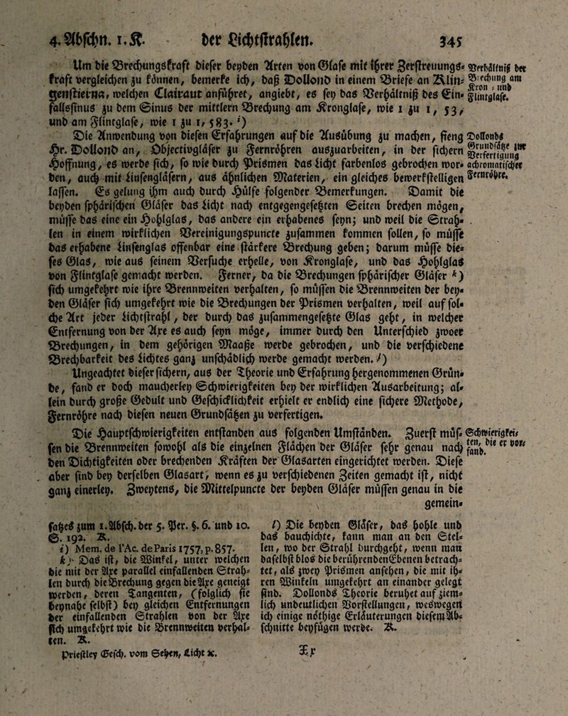 4.2ft#n. i.£. bcc Cid)tftraf)(eti. 34s Urn bie Bmhungsfraft biefer bepben Arten Don ©lafe mit ihrer 3^fh«uung^> fraft Dergleichen $u fdnnen, bemerfe id), baß jDoUonb in einem Briefe an Ältri' genftievnar weld)en Clamuit anfuhref, angiebt, es fet; bas Berhdltniß beg Ein* fallsßnus ju bem©inus bee miftlern Brechung am .ftronglafe, wie 1 ju 1, 53/ unb am Flintglafe, wie 1 $u 1,583. *) £)ie Anwenbung v>on biefen Erfahrungen auf bie AuSu6ung $u mad)en, fteng £r. iDoUonfc an, öb/ectingfafer $u Fernrohren ausjuarbeifen, in ber fidjern Hoffnung, es werbe ftcb, fo wie burd) Prismen bas$id)f farbenlos gebrochen wor* ben, auch mit finfengldfern, aus ahnlidjen SOtoferien, ein gleiches bcwerfßefligen laffen. Es gelung ihm auch burch Jpulfe folgenber Bemerfungen. SDamit bie herben fphörifd;en ©lafer baS Üd)t nad) entgegengefeften ©eiten bred)en mögen, muffe bas eine ein Jpohlglas, bas anbere ein erhabenes fepn; unb weil bie ©trah« len in einem mirflid)en Bereinigungspuncte jufammen fommen follen, fo muffe baS erhabene UnfenglaS offenbar eine ßdrfere Brechung geben; barum muffe bie* fes©las, wie aus feinem Bcrfudje erhelle, Don ^ronglafe, unb bas JpohlglaS Don Flinfglafe gemacht werben. Ferner, ba bie Bredjungen fphdrifcher ©löfer k) ftcb umgefehrt wie ihre Brennweiten Derhalten, fo muffen bie Brennweiten ber bep¬ ben ©lafer fid) umgefehrt wie bie Bred)ungen ber Prismen Derhalten, weil auf fol« d)e 7(rt jeber ttcbtßrahl, ber burd) baS $ufammengefe|te ©las geht, in welcher Entfernung Don ber Ajre es auch ferm möge, immer burch ben Unterfchieb ^woer Brechungen, in bem gehörigen SDfaaße werbe gebrodjen, unb bie Derfchiebene Bredjbarfeit bes Siebtes ganj unfchdblich werbe gemacht werben. I) Ungeachtet biefer fiebern, aus ber ^h^orie unb Erfahrung hergenommenen ©run* be, fanb er bod) maudjerlep ©cbwierigfeiten bet; ber wirflidjen Ausarbeitung; al* lein burch große ©ebulf unb ©efd)icfltd)feit erhielt er enblich eine fiebere Sfttethobe, gernröhre nach biefen neuen ©runbfd|en $u Derfertigen. $)ie ^auptfehwierigfeiten entflanben aus folgenben Umßanben. 3uerß muß fen bie Brennweiten fowohl als bie einzelnen gldcben ber ©lafer fehr genau nad; ben $5id)tigfeiten ober bred)enben Graften ber ©lasarfen eingerichtet werben, ©iefe ober ßnb bep berfelben ©lasart, wenn es$u Derfd)tebenen 3eifen gemacht iß, nicht ganj einerlei;. 3weptenS, bie Üttittelpuncte ber bepben ©lafer muffen genau in bie • v gemein* fafceS jum i.&bfcb.ber 5. $er. §. 6. unb 10. 0.192. &. t) Mem. de l’Ac. de Paris 1757, p-857- ky £>aS iff, bie5Bin?el, unter weld;en bie mit ber 2lp< parallel etnfaQenben ©fral;* len burd; bieBmbung gegen bieSlpe geneigt werben, bereit Tangenten, (folglich ße bepnabe fclbß) bet; gleichen Entfernungen ber cinfallenben Strahlen Don ber Sipe fleh umgefehrt wie bie Brennweiten Dcrh<d* ten. &. priejHcy Sefd). vom Sehe», £»d)t x. /) £ie bepben ©Idfer, baS bohle unb baS baud;id)te, fann man an ben Stel* len, wo ber Strahl burd)geht, wenn matt bafelbßbloS bteberuhrenbenEbenen betrad)= Ut, alS jwcp ^JrtSmen anfel;en, bie mit ih* ren SBinfeln umgefehrt an einanber gelegt ßnb. £>oUonbS Theorie beruhet auf $iem* lieh unbeutlichen Borßellungen, weswegen id) einige nötige Erläuterungen biefem^h^ fd)ttitte bepfugen werbe. 3, ©erMlftttfi bet Becbimg am £ron { nnb glmtölafe. ©offonbt ©rimfcfdlje tttr ©erfertigung aebrontatifebee Semröhre. ©djttJterigFfü ten, bie er Dor^ fanb.