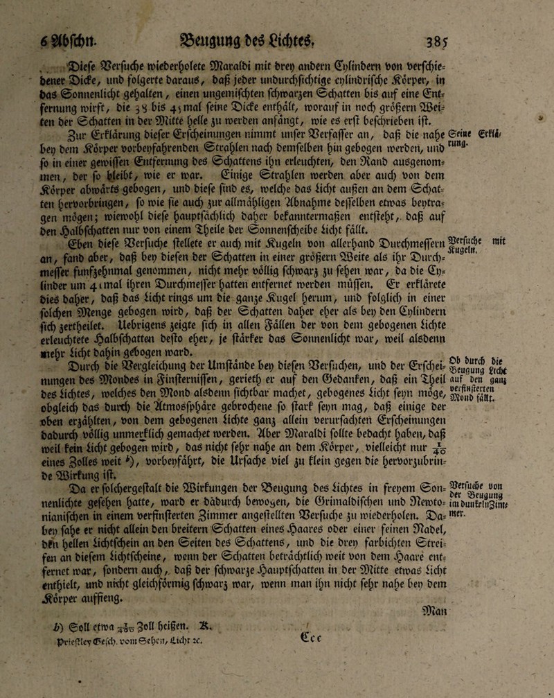 £)iefe $?etfuche n>ieber^o(cte SRacalbt mit brep anbern Epltnbern bon berfchie* bener £)icfe, unb folgerte barauS, bap jeber unburchftd)fige rplinbrifche .ftorper, in baS ©onnenlicht gehalten, einen ungemifd;ten fchwaqen ©fatten bis auf eine Ent* fernung wirft, bie 3 g bis 4^ mal feine SDicfe enthalt, woraufin nod) großem 3Bei* ten ber ©chatten in ber 9Ddtfe f;elle ju werben anfdngt, wie eS erft befd;neben iff. 3ur Eifldrung biefer Erfcheinungen nimmt unfer QSerfaffer an, bap bie nafje ©due etflfc bei; bem Körper borbepfaf)renben ©teamen nad; bemfelben f)in gebogen werben, uub rw”3* fo in einer gewiffen Entfernung beS ©chattens ijm erleud;ten, ben 91anb ausgenom¬ men, ber fo bleibt, wie er mar. Einige ©tragen werben aber aud; bon bem Körper abwärts gebogen, unb biefe ftttb es, weld;e bas £id;t aupen an bem ©d;at- ten herborbringen, fo wie fie aud; $ur allmdhügen Tlbnahme bejfelben etwas beptra* gen^mogen; wiewohl biefe §auptfdd;lid; bal;er befanntermapen entfielt,, bap auf ben Jpalbfd;atten nur bon einem ^Ijcile ber ©onnenfd;eibe £id;t fallt. Eben biefe Q3erfud;e ffcllete er aud; mit kugeln bon aller^anb ^urc^meffern^dl|^e an, fanb aber, bap bep biefen ber ©d;atten in einer großem SBeife als ihr £)urd;* mejfer funfjehnmal genommen, nicht me!;r bollig fd;war$ 511 fe^en war, ba bie Ep= (itiber um 4t mal il;ren 3>urd;mejfer Ratten entfernet werben muffen. Er erfldrete bieS bal;er, bap bas fid;t rings um bie gan$e ^ugel herum, unb folglid; in einer folgen CDfenge gebogen wirb, bap ber ©d;atten ba^er ef;er als bep ben Eplinbern pd; 5ertl;ei(ef. UebrigenS geigte ftd; in allen fallen ber bon bem gebogenen ftcfyte erleud)tefe Jjalbfchatten beffo ef;er, je ffdrfer bas ©onnenlid;t war, weil alsbenn mein* *id;t baf)in gebogen warb. £>urd; bie 2?ergleid;ung ber Umffdnbe bep biefen Q3erfud;en, uub ber Erfd;ei* & nungen bes 9ftonbeS in $infferniffen, geriet!; er auf ben ©ebanfen, bap ein^.l;eil auf'Den ga»i besuchtes, welches ben 3Honb alsbenn ftd>fbar machet, gebogenes iid>t fepn möge, obgleich baS burd; bie Tltmosfphdre gebrochene fo flarf fepn mag, bap einige ber eben erjdf;lten, bon bem gebogenen $td)fe gan$ allein berurfad)fen Erfcheinungen baburch bollig unmetf lieb gemachet werben. Tiber SDTaralbt follte bebad;t haben, bap weil fein $id;t gebogelt wirb, baS nid;t fef;r nal;e an bem Körper, biel(eid;f nur eines Bettes weitb), borbepfdf;rf, bie Urfache biel $u flein gegen bie !;erborjubriiu be $Birfung iff. £>a er foldjergeffalt bie Slöirfungen ber Beugung bes iid;tes in frepem ©oru »on nenlid;te gefe^en ljatte, warb er bäburd; bewogen, bie ©rimalbifchen unb 9femto= UnDuuSsim# mamfd;en in einem berftnfferten 3»bmer angeffellten Q3erfud;e $u wieberl;olen. £)a*wr- bep fa^e er nicht allein ben breifern ©d;aften eines JpaareS ober einer feinen 9fabel, bfn hellen iieptfehetn an ben ©eiten bes ©diatfenS, unb bie brep farbid)ten ©trei-- fen an biefem lid;tfd;eine, wenn ber ©d)atten betrdd;t(id; weit bon bem Jpaare ent? fernet war, fonbern auch, bap ber fd;warje Jpauptfd;atteu in ber SOfitte etn>aS iid;t enthielt, unb nid)t gleid;formig fchwarj war, wenn man il;n nicht fef;r nabe bep bem Körper aufpeng. Sttan Ecc b) eoll etwa ^ 3oll beigen. % Pvicgley(P<icb. romSepat, 4td)r :c.