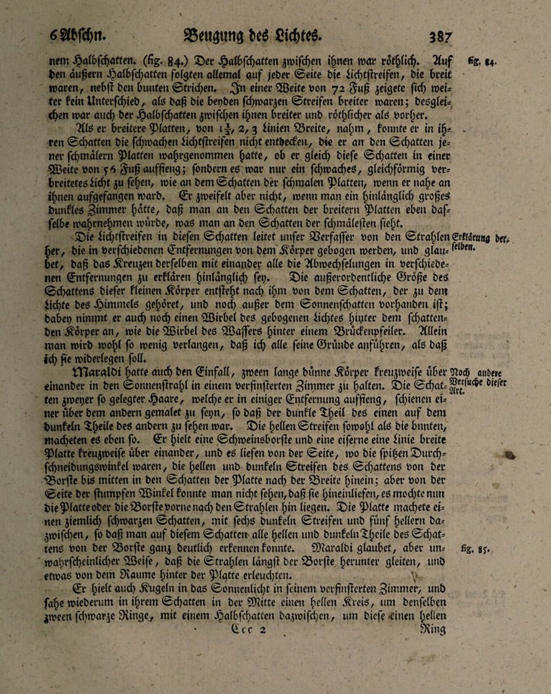 nem Jj3a(bfdjatfen* (fig. 84,) ©er Jpafbfdjatten $tt)ifcfjen ihnen war rötlich* 21uf 14- ten andern ^al6fd)ötfen folgten attemal auf jeber ©eite bte lid)tfireifen, bie breit waren, nebfl ben bunten ©trieben* $n einer 2Öeite bon 72 8u§ jeigefe fid) weu (er fein Unterfcbieb, a(ö baf? bie bepben fd)warjen <&tveifen breiter waren; beugtet-, eben war auch ber JJ>albfcf>atten jwifeben ihnen breiter unb rot^ficber a(ö border* ?l(ö er breitere ^fatten, bon if, 2, 3 Linien Breite, nahm, formte er in i§= - ren ©chatten bie febwadjen iid)tffreifen nid)t entbeden, bie er an ben Debatten je* ner fd)mä(ern ^Haffen wafjrgenommen baffe, ob er g(eicf> biefe ©ebatfen in einer 5Öeife bon f6 $u£ auffteng; fonberneö war nur ein fcbwacbeö, gleichförmig ber* breitetet liebt ju fe§en, wie an bem Debatten ber fd)ma(en Raffen, wenn er nabe an ihnen aufgefangen warb* Er frwiftlt aber nid)f, wenn man ein ^tnlangltcf) großes buuKeö 3«umer baffe, baß man an ben ©chatten ber breifern glatten eben baf fe(be mahrnehmen würbe, waö man an ben ©ebatfen ber fdjmdtefien ftehf* ©ie iid)tftreifen in btefen ©ebatfen (eitet uufer QSerfaffer bon ben ©fragen erffdmttö tw* ber, bie in berfebiebenen Entfernungen bon bem Körper gebogen werben, unb g(am bef, bafj baö ^reu^en berfelben mit einanbet* alle bie 2(bwed)fe(ungen in berfd)iebe= nen Entfernungen ^u erKären btnldngüd? fep* ©ie außerorbendtebe ©roße beö ©ebaftenö biefer Keinen Körper entflefjf nach ihm bon bem ©ebatfen, ber 511 bem liebte beö iMmme(ö gehöret, unb nod) aufjer bem ©onnenfdjaffen borhanben iff; babep nimmt er auch noch einen £Sirbe( beö gebogenen lid)feö ^tyfer bem flatten* ben Körper an, wie bie%irbe( beö $Bajferö fyntev einem 23rücfenp fei (er. liikm man wirb wo()( fo wenig bedangen, bafj id) alle feine ©rünbe anführen, a(ö bafj id) fte wtbedegen foü. tYtealöi hafte auch ben Einfatf, jween (ange bünne Körper freujweife über ^ocö auöm einanber in ben ©onnenflrafd in einen» berftnjlerfen Zimmer $u haften* ©ie ©d)at--|*“,wc&e ten jweper fo gelegter Jpaare, we(d)e er in einiger Entfernung auffieng, fd)ienen ei* ner über bem anbern gema(et ju fepn, foba# ber bunKe ^hed beö einen auf bem bunfetn tytüt beö anbern $u fehen war* ©ie heften ©treifen fowoh( a(ö bie bunten, mad)efen eö eben fo. Er h»e(t eine ©djweinöborjle unb eine eiferne eine linie breite ^(atte freujweife über einanber, unb eö liefen bon ber ©eite, wo bie fpi|en©urd)= % fd)neibungöwinfe( waren, bie he((en unb bunfefn ©treifen beö ©d)affenö bon ber Worfle biö mitten in ben ©d)atfen ber glatte nacb ber greife hinein; aber bon ber ©eite ber ftumpfen EBinfel fonnte man nicht fehen, baf» fte hinetufiefen, eö mod)temm t>ie §3(atte ober bie Worfle borne nach ben ©tragen hin (iegen. ©ie glatte machete ei* nen jiemlid) fd)warjen ©d)atten, mit fed)ö bunfetn Streifen unb fünf federn ba* $wifd)en, fo bafj man auf biefem ©d)affcn alle gellen unb bunfefn ^h^fe heö ©djaf* tenö bon ber £5orfte gan$ beutltd) erfennen fonnte. S0?arafbi glaubet, aber um fig, wahrfd)einlid)er ^öeife, baß bie ©fragen (dngfi ber 23orfie herunter gleiten, unb etwaö bon bem Dcaume hinter ber $3(gtre er(eud)feu. \.. Er fyelt aud) ^uge(n in baö ©onnen(id)t in feinem berfnjlerfen dimmer, unb fahe wteberum in ihrem ©chatten in ber Stifte einen hdfen ^reiö, um benfe(ben jween fd>war,5e 9iinge^ mit einem *§a(bfcbattcn ba^wifd^en, um biefe «einen heben Ecc 2 n bXing