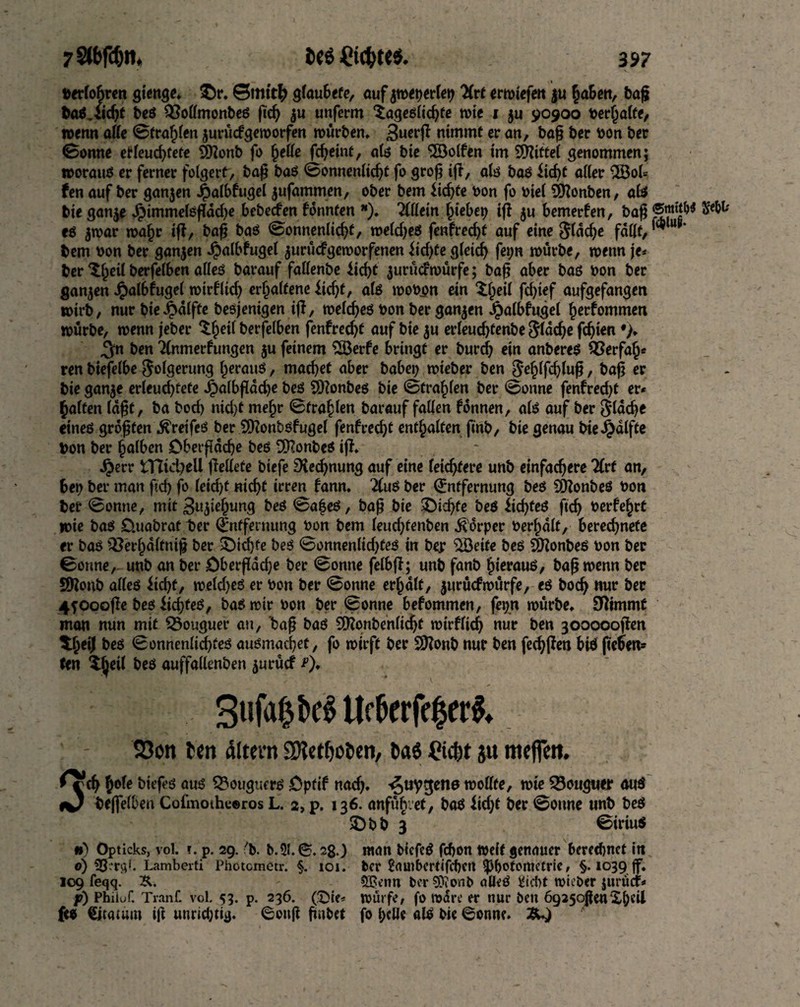 verlobren gienge» &r. 0mtt& glaubefe, auf jroetjerlet? Hxt erroiefen ju haben, baß baö.iicf)t beß ^Mmonbeß ftd? $u unferm Xageßlidjfe rote i $u 90900 verhalte, wenn alle ©fragen surücfgeroorfen rourben. Buerfl nimmt er an, baß ber von ber ©onne erleuchtete 2Konb fo fjelle fc^eint, alß bie Rolfen im Mittel genommen; roorauß er ferner folgert, baß baß ©onnenlicht fo groß ifl, alß baß iid?t aller 3Öol= fen auf ber ganjen J£)albfugei jufammen, ober bem ftdjte von fo viel SÖlonben, alß bie gan$e Jpimmelßflddje bebecfen fdnnten *). Allein Riebet) ifl $u bemerfen, baß ®J*ßW S*W* eß $roar roaf)r ifl, baß baß ©onnenlicht, roeldjeß fenfred)t auf eine Stacke fallt, ™ u * bem von ber ganzen Jpalbfugel $urucfgeroorfenen iid)te gleich fet;n rourbe, roettn je* ber Xl)eil berfelben alleß barauf faßenbe iid)t jurudroürfe; baß aber baß von ber ganzen J^albfugel roirflid? erhaltene iicftt, alß wovon ein Xfpeil fd>ief aufgefangen tvirb, nur bieJpdlfte besjenigen ifl, roeldjeß von ber ganzen J^albfugel ^erfommen rourbe, roenn jeber Xhetl berfelben fenfredjt auf bie $u erleudjtenbe Slddje fdjten ^n ben Tlnmerlungen $u feinem 2Berfe bringt er burd? ein anbereß QSerfafj* ren biefelbe Folgerung fjerauß, machet aber habet? roieber ben $ehlfd?luß, baß er bie gan$e erleud?fefe J£?a(bfldcbe beß 5)?onbeß bie ©tragen ber ©onne fenfred?t er* galten laßt, ba bod) nid)t me§r ©fragen barauf faßen Tonnen, alß auf ber 5ldd?e eineß größten ^reifcß ber SKonbßfugel fenfred?t enthalten finb, bie genau bieJpalfte Von ber falben Oberfläche beß 9Konbeß ifl» Jjjerr iTtid?ell fleßefe biefe Rechnung auf eine leichtere unb einfachere Zvt an, bet? ber man ßd) fo leid?f «id?f irren lann. 2(uß ber Entfernung beß COlonbeö von ber ©onne, mit Suiiejjung beß ©afeß, baß bie £)id?fe beß £id?feß ftd? verfemt roie baß 0.uabrat ber Entfernung von bem leud?fenben Körper vergalt, berechnete er baß &erl)dlfniß ber £)id)fe beß ©onnenltd?feß in ber $öetfe beß Sßonbeß von ber ©onne, unb an ber Oberßdd?e ber ©onne felbfl; unb fanb hierauß, baß roenn ber Sßonb alleß itcf>t, roeld?eß er von ber ©onne erjjalt, jurucfrourfe, eß hoch nur ber 4f0oofle beß iichfeß, baß roir von ber ©onne befommen, fet?n rourbe» 3ßimmt man nun mit SÖouguer au, baß baß Sfftonbenlidjt rotrfltd? nur ben goooooflen beß ©onnenlid?teß außmacßet, fo roirft ber SJlonb nur ben fechflen biß fieben* ten %tyil beß auffallenben $urücf 3«fa|beß tleberfe|et& 23on ten altern SRetfcoten, ta6 Cicbt ju meffen. »rdj1)oU bitffä au« ©ougturs Optif naefy. ^uygene roottfe, tuic 93ougutr au« «0 bejfelben Cofmoihceros L. 2, p. 136. anfub.et, baß $id?t ber ©onne unb beß £>bb 3 ©iriuß •) Opticks, vol. f. p. 29. 'b. b.9l. ©.28 ) «tan biefeß fdfon weit genauer berechnet in o) 35«r3k Lamberti Photcmetr. §. toi. ber 2auibcrtifcf)crt ^photometric, §. 1039Jf. 109 feqq. ®enn ber?0?onb öÖeß Üicbt roieber jitrud* p) Philof. Trauf. vol. 53. p. 236. (©ie* rourfe, fo Ware er nur ben 6925oßenXh«il f« €itamm iß unrid;tig. 6ottß ßnbet fo belle alß bie ©onne.