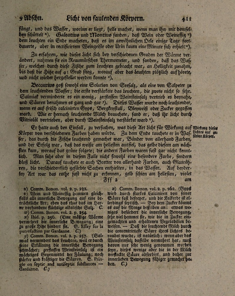 fangt, unb baß ^Baffer, worum er liegt, helfe matftef, wenn man ifjn mit bemfel* ben fcputtelt *). (Baleatiue unb tTIontiue fanben, bag $Brin über SSBemefftg v) bem feuchten cm ©nbe madjefen, bap eß tm gewdhnlid;en £>ele einige tage fort* bauerte, aber in reefipdrfem SBemgeipe ober Urin faum eine Ginnte pdj erhielt™). 3u erfahren, wie biefcß iicf)t fiep bei; üetfefpebenen ©raben ber 3Bdrme ber= anberf, nahmen fte ein DJeaumürfdjeß thermometer, unb fanben, bag baß 3Baf* fer, welcgeß burcf; biefe Stfcbe jum feuchten gebracht war, an Jjefiigf'eit junahm, biß bap bie Jpi^c auf 4$ ©rab ftieg, worauf aber baß feuchten pld|lidj aufhorete, unb niept roieberhergepelletwerben fonnte *), 23eccariu$ gop fowolg eine ©oiufion non <©eefal$, alß eine non Salpeter $u bem leudjfenben 3Bajfer; bie erpe berpdrfete baöieud;fen, bie jwote nicht fo fefjr* 0almtaf nerminberte eß ein wenig, jergogen $öemgeinfal$ berfneb es beinahe, unb 0duren benahmen eß gan$ unb gar *). £)tefeß £ßaffer würbe nod; leudgenber, wenn eö au^frifd; caicinirfen©ppö, £3ergfri;gall, S$lei;weig ober 3ucfer gegoffen warb, 5öie er hemaep leuchfenbe SQdldj brauchefe, fanb er, bap if;r fidg burd) £?itrioldf betrieben, aber burch SIBemgeinfalj bergdtfef warb *). <£r hafte auch ben ©infall, $u berfudjen, waß biefe TCrt ftd)t für SfBirfung auf SJtrftmg tiefe# Körper ton berfdjiebenen färben haben würbe. 3« bem (£nbe fauchete er in $Baf= ** fer, baß burch bie $tfd)e leuchfenb gemachet war, 23dnber bon allerhanb Farben,T 019 c* unb ber ©rfolg war, bap baß weipe am hellegen außpel, baß gelbe biefem am nadj= Pen fam, worauf baß grüne folgete; bie anbern färben waren fap gar nidp fennt* (ich* 9)?anfahe aber in biefem $al(e nid)f fowolpl eilte befonbere $arbe, fonbern blog ÜdjU darauf faudjete er aud; Bretter bon allerhanb färben, aud) ©laßrdfj* ren, bie berfdpebenflieh gefärbte <©ad)en enthielten, in baß $Ba|]er. tCuf bepber* fei; litt war baß rotpe fap md;t $u etfennen, gelb feigen am hellegen, biolet Sff 2 am u) Comm. Bonon. vol. 2. p. 232. v) 5Bein unD SBemcfftg pemmen gleich* faüß alle innerliche Bewegung auf eine bc* trdd)tlid)e 3lrt; eben baß tput baß im £ar* ne borpanbene flueptige alfalifdje ©al$. C. w) Comm. Bonon. vol. 2. p. 254. x) Ibid. p. 256. (£tne mdpige SBarme bermepret bie innerliche SB^wegupg; eine |u grope ^i^e pinbert pe. ©. Efl'ay für la putrefa&ion par Gardanne. C.) y) Comm. Bonon. vol. 2. p. 257. (<3al* miaf bermtnberf baß Renditen, weil er burd) feine drrfdltung bie innerliche Bewegung fd)wdd)ct; jerpopen 5Beinpeinfal{ ift ein raddptigeß ©eger.mittel berSdulung; nod) pdrfer unb frdftiger bie ©duren. ©. Prin¬ gle on feptic and antifeptic fubftances — Gardanne. C.) z) Comm. Bonon. vol. 2. p. 262. (G5l)b$ Wirb burd) tfarfeß (£alciniren bon feiner ©dure fap befreiet, unb bie^alferbc ipal=> lerbingß feptifep. — Söe») bem 3uder fdmmt eß auf bie 93?enge beffelben an; etwaß we* nigeß beforbert bie innerlicpe Bewegung, feprbielpemmetpe, wie bie in 3uder ein« gemadjten unb erpaltenen 5Begctabilien be* weifen. — £)ag bie leueptenbe €9vifd> burep bie concentvirtepe ©dure ipreß Sicptcß be* raubet würbe, ignatürlid): wenn aber baß Söeinpcinfalj baffclbe bermepret pat, muf babün nur fepr wenig genommen worben fei)n, biefcß wenige aber bie in ber SDJild) berpedte ©dure abforbirt, unb baper juc innerlichen Bewegung fdpiger gemadjet pan ben. C.)