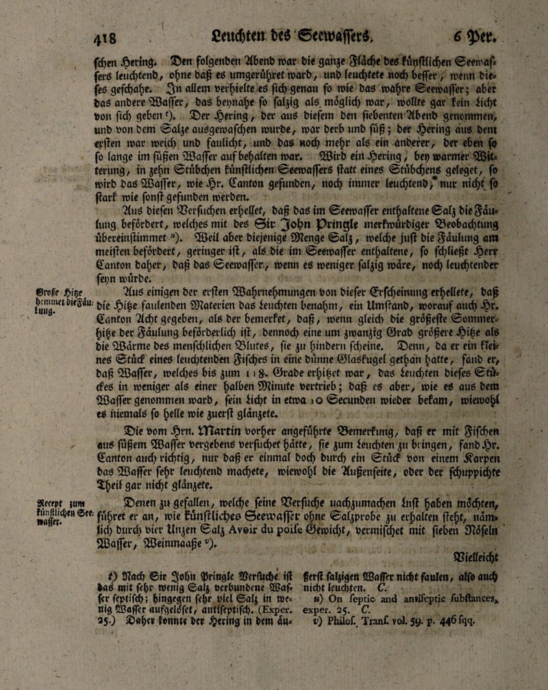 fdjcn Bering, ©m folgenben 'Äbcnb roar bie ganje 3(icfie bcs fim(l(id)eti ©«roof, fet-ö leudgenb, ohne bag es umgeruhref warb, unb fcud>tcte nod) beffer, wenn bie® fes gefdjahe. 3n «Hem bedielte e$ ficf> genau fo wie bas wahre 0eewaffer; abet bas anbere Gaffer, bas beinahe fo faltig als mdglid) war, wollte gar fein iid)t bon ftcf) geben0. £)er gering, ber aus btefem ben fiebenten Tlbenb genommen, unb bon bem 0al$e ausgewafdjen würbe, war berb unb füg; ber gering aus bem ergen war weid) unb faulidg, unb bag nod) mehr als ein anberer, ber eben fo fo lange im jugen Gaffer auf besaiten war. 28irb ein gering, beb warmer ^Bit¬ terung , in $efm 0tübd)en fünglicgen 0eewafferS fTatt eines 0tübd)ens geleget, fo wirb bas 2Öaff*er, wie Jpr. (fanton gefunben, nod) immer leudjtenb,nur nid)t fo garf wie fong gefunben werben. TtuS biefen Verfucgen erfüllet, bag bas im 0eewaffer enthaltene 0al$ bie Sau« lung beforbert, weiches mit bes &iv ‘J°bn Pringle merfwürbiger Veobadgung übereingimmetw). $Öeil aber biejenige Stenge 0alj, weldje jug bie faulting am meigen beforbert, geringer tg, als bie im 0eewag*er enthaltene, fo fd)l\e$t .öerr (fanton baffer, bag bas 0eewager, wenn es weniger faltig ware, nod) leudgenber fet;n würbe. ©raffe ßfa' 2luS einigen ber erfben Wahrnehmungen bon biefer ©rfd)eimmg errettete, bag Jg™**«* bie J£nfe faulenben Waterien bas ieucgten benahm, ein Umganb, worauf aud) Jj>r. €anfon 2ld)t gegeben, als ber bemerfet, bag, wenn gleid) bie grogege 0ommer= hi|e ber Häufung befdrberlid) ig, bennod) eine um jwangg ®rab grdgere J£tfe als bie Warme beS menfd)lid)en QMufeS, fie $u ginbern fd)eine. £)enn, ba er ein fiel? neS 0tücf eines leudgenben ^ifcf>eö in eine bunne ©lasfugel get§an hatte, fanb er, bag Wager, weldjes bis jum 1>&. ©rabe erlebet war, bas ieudgen biefes 0f& cf es in weniger als einer §a(ben Minute bertrieb; bag es aber, wie es aus bem Wager genommen warb, fein fid)t in etwa 10 0ecunben wieber befam, wiewohl es niemals fo helle wie $uerg glanzte. SDie bom Jprn. HTattm border angeführte Vemerfung, bag er mit Stfdjen aus fügern Gaffer bergebens berfudjethdffe, fte jum feuchten p bringen, fanbJ£>r. ©anfon aud) richtig, nur bag er einmal bocf) burd) ein 0tücf bon einem Harpen bas Wäger fefjr leudjfenb machete, wiewohl bie Wußenfeite, ober ber f€^uppiä)te gar nid)f glanzte. Xecrpt turn £)enen p gefallen, welege feine Verfudje uad)$umadjen Ing haben mochten, Ser?*”eeC' f^rrt *v an/ wie fänglicfyee ©eeiraffer ogne 0al^probe p erhalten geht, nam* lid) burd) bier Unjen 0alj Avoir du poife ®ewid)t, bermifeget mit geben Sftdfeln Stager, ^Öeinmaage *), Vielleicht t) Stab ©ir 3°bn ^ringle 3?erfuch« ig gerg fähigen SSaflTer nicht faulen, alfoauch baS mit febr wenig ©alj üerbunbene S3Jag nicht leuchten. C. fer feptifd); hingegen fehr biel ©alj in u) On feptic. and aniifeptic fubftances* nig ©öger aufgelofet, antifeptifch. (Exper. exp er. 25. C. 35.) 2)aher fonnte ber gering in bem au* v) Phiiof. Tran£ voi. 59. p. 446 fqq.