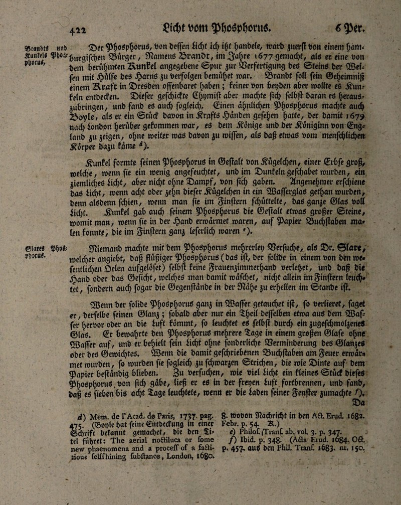 unb Suntelf pDovutf, ©latfä rhwiie. £id)t Mttt 9>&o$pfjoni& 6 93et, 3>r ^ogp^otuö, bon beffen lid)t id) i§t fjanbele, warb juerß bon einem (jam* burgifehro Bürger, Stamens Sranbt, im .Jahre »677 gemalt, als ec eine bon bem berühmten 2\tmEel angegebene ©pur $ur QSerferfigung bes ©teins ber 3öet* fen mit Jpütlfe beS J?arnS $u berfolgen bemühet war. Öranbf fofl fein ©eheimniß einem Kcafc in ©resben offenbaret Traben; feiner bon bepbro aber wollte es ihm* fein entbeden. ©iefer geßhiefte (E[)pmiß aber machte fich felbß baran es heraus* jubringen, «nb fanb es auch fogleid), (Einen ähnlichen 9>^oöp§.oruö machte auch 2>oyle, als er ein ©tud babon in drafts Jpanben gefe^en hafte, ber bamtt 1679 nac^ lortbpn herüber gefommen mar, es bem Könige unb ber .^omginn bon Qrng* (anb $u jeigen, ofme weiter was babon $u wißen, als bag etwas bom menfdjltchro Körper ba$u fame *). $unfel formte feinen ^fjospfjoruS in ©eßalf bon $ugefdj*n, einer ©rbfe groß, toekbe, wenn fte ein wenig angefeudßet, unb im ©unfeingefchabet mürben, ein $iemlid)eS lid)t, aber nid)t ofme ©ampf, bon fiel) gaben, Angenehmer erfdßene baö lid)t, wenn ad)t ober jefm biefer ^ügeldjen in ein SBaßerglaS gebart mürben, benn alSbenn fdßen, wenn man fte im Sinßern fchütfelfe, baSganje ©las bott fid)t. _$unfel gab aud) feinem ^PhoöP&oru6 bie ©eßalf etwas großer ©feine, womit man, wenn fte in ber Jjanb erwärmet waren, auf Rapier 23ud)ßaben ma* (en fonnte, bie im Ringern gan$ leferltd) waren ')♦ SRiemanb machte mit bem ^^oöpfportuJ mejjrerlep QSerfudje, als ©r. &lavt, welcher angiebt, baß ßüßiger ^osp^orus ( bas iß, ber folibe in einem bon bfcn me« fent(td)en Delen aufgelofet) felbß feine grauenjimmerfjanb berietet, unb baß bie .^anb ober bas ©eftd)t, weld)es man bamif wdfdjef, ntd)f allein hrt ginßern leud?* tef, fonberh auch fogar bie ©egenßdnbe in ber £Ra^e ju er^effen im ©fanbe iß. SBemt bet folibe ^^oSp^oruS ganj in $3aßer gefaucht iß, fo berfieret, faget er, berfelbe feinen ©lanj; fobalb aber nur ein ^fjeil bejfelben etwa aus bem $8aß fer fperbor ober an bie luff fommt, fo leuchtet es felbß burdj ein jugefchmofyeneS ©las. (Er bewahrte ben ^osphoeuS mehrere ‘tage in einem großen ©lafe ohne ^öaßer auf, unb er befielt fein licht ohne fonberliche QSermtnberung beS ©langes ober beö ©ewidßeS. 3öemt bie bamif getriebenen iÖuchßahen am geuer erwart met würben, fo würben fte fogleich ju fd)mar$en ©trichen, bie wie ©inte auf bem Rapier beßdnbig blieben. 3« berfudjen, wie biel licht ein fleines ©fücf biefes Phosphorus, bon ftd) gäbe, fieß er es in ber frepen luft forfbrennen, unb fanb, baß es fteben bis acht Xage Iend;tefe, wenn er bie laben feiner großer juma^fe /). ©a d) Mem. de Y Acad. de Paiis, 17^7. pag. 8* tbobon 2f?öd)richt in ben A& Erud. 1682. 475. (^Sopk hat feine €ntbecfung in einer Febr. p. 54. K.) ©d)rifc befantit gemad)et, bie ben e) PhiloCjTianf ab. voL 3, p. 347. tel führet: The aerial noölluca or fome f) Ibid. p. 348. (Aöa Erud. 1084. 06f. new phaenomena and a proceff of a fa£U- p. 457, attS ben Phil. Tranf. l683* tu* 150. ~ rious felffhining fubftance, London, 1680. / ' ^