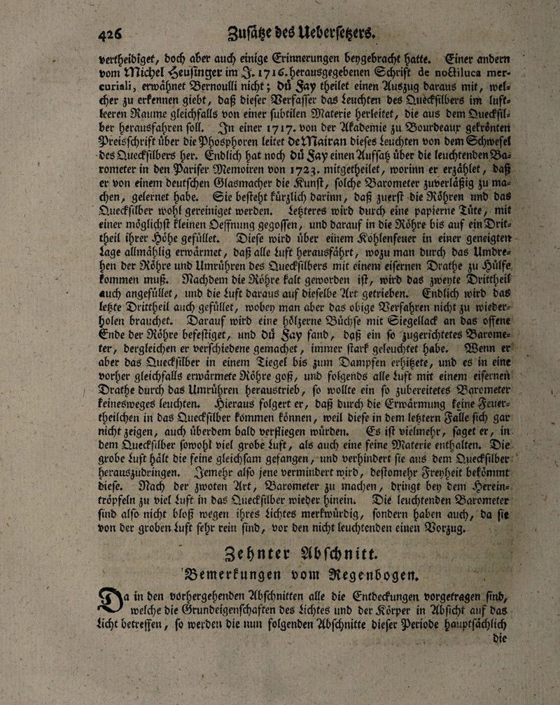 Sufsfce Bcö Ue6ctfc^c6. 42$ perffjeibtgef, boc^ aber aud) einige Erinnerungen bepgebradg Jatte. Einer anbem pom tT7icpel^>eu|inget*im/3:»i7io4cl,öuSÖfSe^enen ©thrift de noöiluca mer- curiali, ermähnet Bernoulli nicf>t ^ bö S<*7 f&eÜet einen 2(uS$ug barauß mit, weU djer 5u erfennen giebf, bag biefer QSerfaffer baß feuchten beß £luecffilberß im (uff* teeren SJautne g(etd)faffß non einer fubfffen Materie (jerfeitef, bte aus bem Ouecfftf* ber fjeraußfaftren foff. 3rt einer *717» Pon ber Tffabemie ju £$ourbeaujr gefronten §3reißfd)rift über bie$fwßp(jeren leitet ÖetTtaitwi biefeß leudgen non bem@d)roefef beß £Ute,efftfberß §er. Enbftd) §at nod) bil Say einen7(uffa| über bte (eudjfenbenSSas romefer tn ben 9>artfer Memoiren non 1723, mifget^eitef, worinn er erjdfget, bag er non einem beutfcgen ©(aßmacger bte jftmg, fo(d)e barometer juPerldgig $u ma= tf)en, gefernet (jabe. ©te begefjt fur$Udj barinn, bag ^uerg bteSiofjren unb baß £>.uecfg(ber wo()( gereiniget werben. öfteres wirb burd) eine papierne $ufe, mit einer mdg(g()g f (einen öejfnung gegogen, unb barauf in bie 9tdf)re bis auf etn!£>rtfs tf)ei( tfjrer *§)6f)e gefüblef* SDtefe wirb über einem ^ofgenfeuer in einer genetgtett- fage aHmd^Ug erwärmet, baga((e buff JerauSfa^rf, woju man burd) baß Umbre= £en ber £H6(»re unb Umruf) ren beß Üuecffdberß mit einem eifernen &ratf)e $u Jjbüffe fommen mug. 9?ad)bem bie Sichre fa(t geworben ig, wirb baß jwepte Sbrittjetf «ud) angefuffet, unb bie fuft barauß auf biefelbe ?(rt getrieben. Enb(id) wirb baß le$te £)rttfbet( aud) gefuffet, wobei) man aber baß obige 33erfa£ren nid)t $u wiebeiv f)o(en brauchet, darauf wirb eine (jö^erne Q}üd)fe mit ©tegeffacf an baß offene Enbe ber SXojjre befegiget, unb t>u $ay fanb, b<tg ein fo |ugerid)fefeß 33areme= fer, berg(eicf)en er nerfd)tebene gemad)et, immer garf ge(eud)fet f)abe. $Öenn er aber baß 0uecfftTber in einem lieget biß |utn dampfen erfnfefe, unb eß in eine Porter gfeid)faffß erwarmefe SXdfjre gog, unb fo(genbß affefuft mit einem eiferneg 3>aff>e burcb baß Untreren ^eraußfrieb, fo wollte ein fo ^ubereiteteß Barometer feineßmegeß feudgert. Jpterauß fofgert er, bag burd) bie Erwarmung feine Reiter? t(jet(d)en in baß Ottecffdber fommen fdnnen, wei( biefe in bem feftern $affe fid) gar ntd)t geigen, auch uberbem ba(b Pergiegen würben. Eß ig Ptefmefw, faget er, in bem £)_uecfg(ber fowofg Pte( grobe f uff, a(ß auch eine feine Materie enthalten. £)ie grobe fuft |>d(t bie feine g(etd)fam gefangen, unb Perfjinbert fie auß bem üuecffdber gerauß^ubringen. ^eme§r affb jene Permtnbert wirb, begomefw ^repljeit befdmmt biefe. S^acb ber jwofen 7(rt, Barometer ^ti mad)en, bringt bet) bem herein* trdpfefn ^u Pie( fuft in baß Üuecfftlber wieber hinein. 5)ie (euc^tenben Q3aromefer ftnb a(fo nicgt bfog wegen i§reß fid)teß merfwurbig, fonbern fjaben aue^, ba fie Pon ber grobenfuft fe(;r rein gnb, Por ben nid)t (eud)tenben einen QSor^ug. Sinter $(bfcbnitt löemerfungen torn f^egenbogem ^\a in ben Pörberge§enben 7(bfcbntffen affe bte Entbecfungen Porgefragen gnb, wefcge bte ©runbeigengbaften beß fid)teß unb ber Körper in 7lbf(d)t auf baß ficgt befregett, fo werben bte nun folgenben 2(bfd)mtte biefer Verlobe bw4ptfdd)(icg