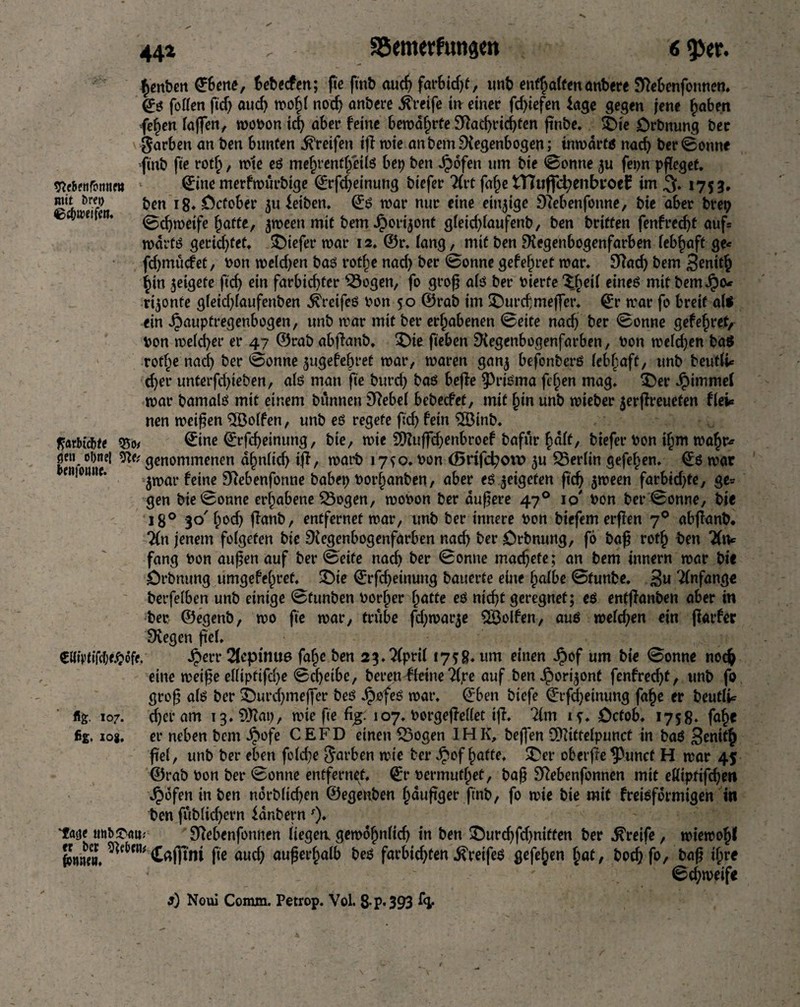 442 , SSemetfittigm fimbm ©et«, Bebscfen; fie fitib auch far&idft, »mb enf§a(fen<mbere JKebmfomtcn. ©ö follen ftd) aud) n?o^( nod) anbere greife irr einer fdfefen läge gegen jene haben fe^en (offen, woPon id) ober feine bewahrte Rad)rid)ten ftnbe. $>te Drbnung ber Farben on ben bunten Greifen iff wie an bem Regenbogen; inwdrtß nad) ber0onne ftnb fie rotf;, wie eß mehrenth'eilß bep ben JJdfen um bie 0omte ju fepn pfleget. 9lrtf»|bim« ©ne merfwürbige ©rfcfeinung biefer 2(rt fahe H7uffcfyenbroe£ im % 1753. Sd)ben r8* ^cf0^eir iu feiben. ©ß war nur eine einzige Rebenfonne, bie ober brep £5a,e, m* 0djwetfe hafte, ^ween mit bem Jporijont gleid)laufenb, ben briften fenfrecht auf« wdrtß geridjfef. £)iefer war 12. ©r. lang, mit ben Regenbogenfarben iebfjoft ge« fdjmucfet, Pon weld)en baß rot|e nod) ber Bonne gefejjret war. Rad) bem Senith (jin jeigete ftd) ein forbid)fer Sogen, fo grof alß ber Pierfe ^eii eineß mit bernJpo* rijonfe gleid)laufenben ^reifeö pon 50 ©rab im SDurcfmeffer. ©r war fo breit alß ein Jpaupfregenbogen, unb war mit ber erhabenen 0eite nodj ber 0onne gef ehret, pon welcher er 47 ©rab abfhmb. £)te fieben Regenbogenfarben, Pon weldjen baß rotf;e nach ber 0onne ^ugefebret war, waren ganj befbnberß (ebboft, unb beutlU d)et* unterfd)ieben, alß man fie burd) baß beffe ^rißma fcijen mag. $)er Jpimmel war bamalß mit einem bunnen Rebel bebecfet, mit §in unb tpieber $erflreuefen fiel« nen weifen 5öo(fen, unb eß regete ftd) fein $Binb. ficubicbte 55o< ©ne ©rfd)einung, bte, wie 2Ruffd)enbroef bofur halt, biefer Pon if;m wahr« gen ot)nei genommenen a^n(id) tfl, worb 17*0. Pon (SrifcfyovD $u Berlin gefehen. ©6 war enioiutf. fc|ne gfobenfonne habet) Porfjanben, ober eß jeigeten ftd) jween farbid)te, ge« gen bie (Sonne erhobene Sogen, woPon ber dufere 470 10' Pon ber0onne, bie 180 30' bod) ftanb, entfernet war, unb ber innere Pon biefemerfen 70 abflanb. Tfn jenem foigeten bie Regenbogenfarben nad) ber £)rbnung, fö baf rotb ben fang Pon aufen auf ber ©eite nod) ber 0onne madjefe; an bem innern wor bie örbnung umgefehret. £)ie ©rfd)einung bauerte eine halbe 0tunbe. 3« Anfänge berfelben unb einige 0funben Porher batte eß nid)t geregnet; eß enffionben aber in ber ©egenb, wo fte war, trübe fdjwarje 2Bolfen, auß weld)en ein farfer Regen fiel. €«toifWfe. #err 2fcpimt6 fafje ben 2 3. ?Cprif 1758. um einen Jpof um bie 0onne noch eine weif e elliptifd)e 0d)etbe, bereu^fteine 2©e auf ben J^ortjont fenfred)t, unb fo grof alß ber i)urd)tnejfer beß Jpofeß war. ©ben biefe ©rf^etnung fabe er beutli« f5g. 107. d)er am i3.?Rai), wie fte %: 107. Porgeffellet iff. 2(111 if. öctob. 1758. fab« fig. iog. er neben bem J?ofe CE FD einen Sogen IHK, beffen SDIittelpunct in baß South fei, unb ber eben fo(d)e Farben wie ber ^iof batte. $>er obetfte ^uncf H war 45 ©rab Pon ber 0onne entfernet, ©r Permutbet, baf Rebenfonnen mit eKiptifcfen ^ofen in ben ndrb(id)en ©egenben bdufger finb, fo wie bie mit freißfdrmigen üi ben fublicfern fdnbern ')♦ tage Rebenfonnen liegen, gewofnlid) in ben 5!)urd)fd)niffen ber Greife, wiewobl Smle». fte aud) auferhalb beß farbicften ^reifeß gefehen hat, bocffo, baf ihre 0d;weife