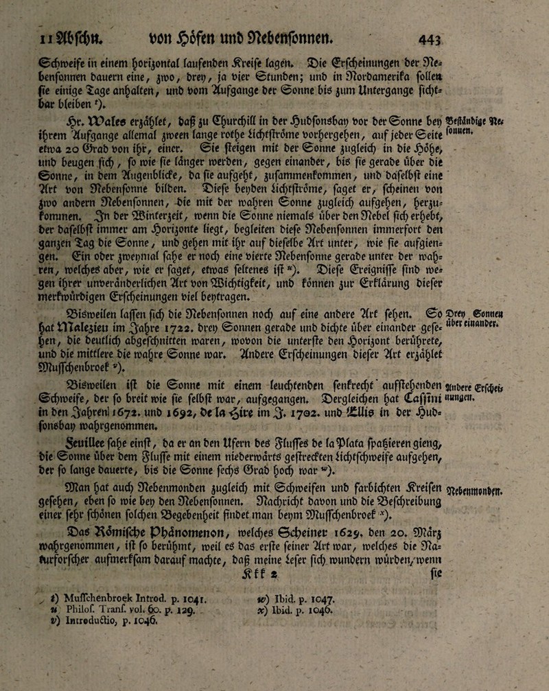 ©dtweife in einem £orijonfaf taufenben Greife tagen, £)te ©rfdjeinungen ber 9?e* fcenfonnen bauern eine, $wo, bret), ja bier ©funben; unb in Storbamerifa fotten. fte einige Sage anhatten, unb bom Aufgange ber ©onne biß $um Untergänge fidjt* bar bteibenf)- Jpr. VPaleö erbtet, baf $u d§urcbiff in ber Jpubfonßbat) bor ber ©onne bet) 55«<i4nMfle ihrem Aufgange attemat $ween (ange roft)e iicbtffrome bor^ergeben, auf jeber©eite ^nMcn’ etwa 20 ©rab bon ijj'r, einer, ©ie ffeigen mit ber ©onne jugteicfy in bie ^)6§e, unb beugen ftdj, fo wie fte tanger werben, gegen einanber, biß fte gerabe über bie ©onne, in bem Tfugenblicfe, ba fte aufget)f, jufammenfommen, unb bafetbfleine ?frt bon £ftebenfonne bitben, SMefe bet;ben iidjfftrome, faget er, fcfyeinen bon $wo anbern Sftebenfonnen, -bie mit ber wahren ©onne ^ugteicf) aufgehen, ^erju^ fommen. ^n ber SSinferjeif, wenn bie ©onne niematß über benSRebet fid) ergebt, ber bafetbjT immer am J£)ori$onfe liegt, begteifen biefe fftebenfonnen immerfort ben ganzen Sag bie ©onne, unb getjen mit itjr auf biefetbe Tlvt unter, wie fte aufgten= gen. ©in ober jwepmat fa^e er nod) eine bierfe Sftebenfonne gerabe unter ber wa|j= ren, wetd)eßaber, wie er faget, etwaß fetfeneß iff), £)iefe ©reignijfe ftnb we* gen ttjrer unberanbertichen 3Crt bon 2Bid)tigfeit, unb fdnnen 5m* ©rftarung biefer merfwurbigen ©rfd)einungen biet betragen. Gißweiten taffen fid) bie Diebenfonnen noch auf eine anbere TCvt fetten. ©0 ©ret) ©otttte« Jat tn«le3teu im ^atjre 1722. bret) ©onnen gerabe unb btd)Ce über einanber gefe* c,nan^r‘ £en, bie t>eut(ic^> abgefd)mtten waren, wobon bie unterfTe ben Jpori^ont berührte, unb bie mittlere bie wafjre ©onne war, Rubere ©rfdjeinungen biefer %rt erjagtet 9ttujfd)enbroef v), Gißweiten iff bie ©onne mit einem teud)fenben fenfredjt' aufffehenben 3n,bfrc erfc&eü ©cbweife, ber fo breit wie fte fetbfb war, aufgegangen, £>ergteid)en §at Caffsiu «««öeu. in ben ^a^renl 1672, unb 1692, fceia ^m im 1702. unb t£Uie in ber JJub* fonßbat; wahrgenommen, SeuiUee fafje einfl, ba er an ben Ufern beß §tuffeß be ta^Ptafa fpaf ieren gieng, bie ©onne über bem $tuffe mit einem nieberwdrfß geflre<ftenüd)ffd)weife aufgetjen, ber fo tange bauerte, biß bie ©onne fed)ß ©rab hodj war w). 50Zan hat aud) Sftebenmonben jugteid) mit ©c^weifen unb farbic^fen Greifen g^ebernttonbetr. gefefjen, eben fo wie bet) ben Sftebenfonnen. 9?ad)rid)t babon unb bie Gefdjreibung einer fe§r fronen fotzen Gegebenheit ftnbef man bet;m SKuffdjenbroef v). ©aß ^omtjcfye Phänomenen, wetdjeß ©d)einet 1629. ben 20. 2D?ar$ wahrgenommen, ijt fo berühmt, weit eß baß erffe feiner Zvt war, wetdjeß bie 9ftd= *urforfd)er aufmerffam barauf machte, ba§ meine iefer ftd) wunbern würben/wenn 8H t fte \ x 0 Muflchenbroek Introd. p. 1041. w) Ibid. p. 1047. u Philof. Tranf. vol. ÖO. p. 129. x) lbid. p. 1046.