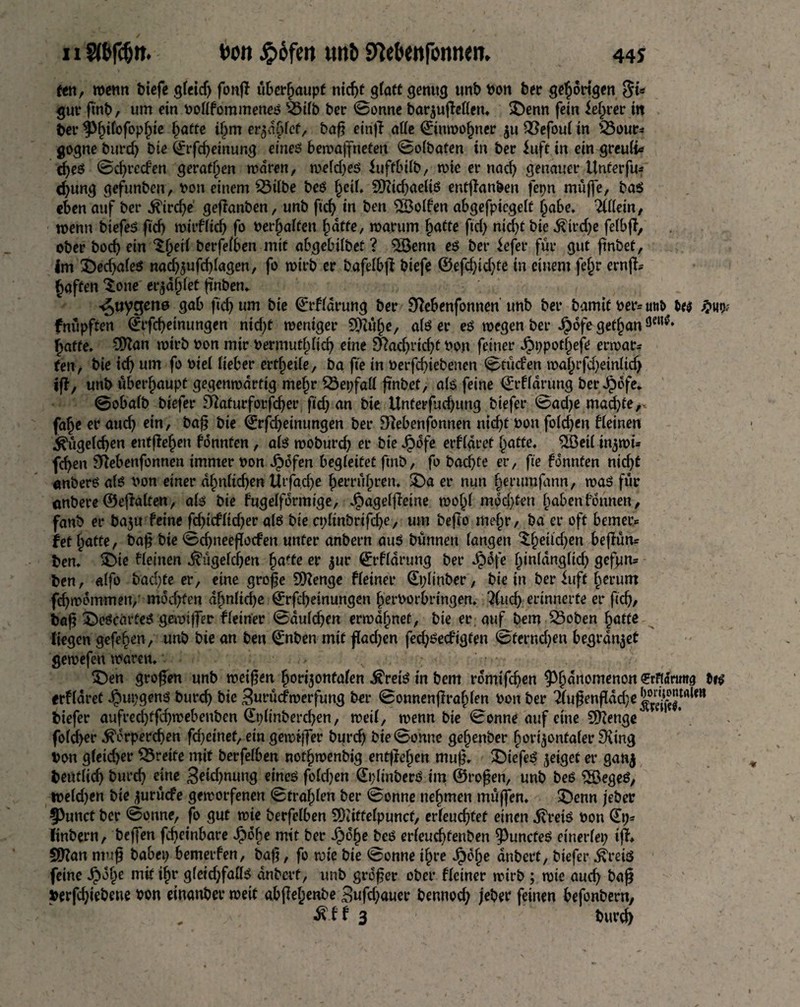 fen, wenn biefe gleidj fonff überhaupt nicf>t glatt genug unb bon ber gehörigen guv ftnb, um ein Pollfommenes Bilb ber Sonne barzujMen. £>enn fein Jelwer in ber ^>^i(ofop^ie hotte ihm erzählet/ baft einff alle (Einwohner $u Befoul in Bour¬ gogne burd) bie (Erfd)ehtung eines bewaffneten Solbaten in bev Juft in ein greuli* djes 0d)rcden gerätsen waren, weldjes Juftbilb, wie er nad) genauer Unterfu* d)ung gefunben, Pon einem Bilbe beS heil. SftidjaeltS entgangen fepn müjfe, ba$ eben auf ber Kird)e gefianben, unb fid) in ben Rolfen abgefpicgelt habe. Wein, wenn biefes ftd) wirflicij fo begaffen hatte, warum hotte ftd) nid)t bie Kird)e felbfi, ober bod) ein berfefben mit abgebilbet ? $öenn es ber Jefer für gut ftnbet. Im $)ed)ales nadjzufcblogen, fo wirb er bafelbji biefe ©efd)id)fe in einem fefw ernjk Raffen ^one er^d^fet finben. ^uygens gab ftd) um bie (Erklärung ber Dfebenfonnen unb ber bamif ber= unt> Ui fnüpften (Erfcbeinungen nid)t weniger S[rut§e, als er es wegen ber Jpofe get^an hafte, Ottan wirb bon mir bermutpeb eine Nachricht bon feiner Jpppotheje erwart ten, bie id) um fo Piel Heber erteile, ba fte in berfebiebenen Etüden wahrfd)einlid) ift, unb überhaupt gegenwärtig me§r Bepfall frnbet, als feine (Erflarung berJpofe. Sobalb biefer 9faturfotfd)er ftd) an bie Unterfud)ung biefer Sad)e machte, fahe er auch ein, bag bie ©rfd)einungen ber Dfebenfonnen nicht bon foldjen deinen ^üge(d)en entfielen könnten , als woburd) er bie Jpofe erfl«ref hatte, $Betl inzwü feben Sftebenfonnen immer bon Jpofen begleitet ftnb, fo bad)fe er, fte konnten nicht «nberS als bon einer ähnlichen ttrfa,dje herrühren. SDa er nun herumfann, was für anbere©effalten, ah bie fugelformige, Jpagelfleine wohl mochten hüben können, fanb er baju feine fd)tcfltdjer als bie cplinbrifdje, um befio mehr, ba er oft bemer* fef hotte, bag bie Sdjneeffocfen unter anbern aus bünnen fangen Xhetldjen begun* ten. 3>ie kleinen Kügelchen fya'te er zur (Erflarung ber Jjbdfe hinldngltd) gefpn* ben, «ffo bad)fe er, eine groge EEftenge fletner (Eplinber, bie in ber Juft herum fd)wdmmen, »wdjfen ahnlidje (Erfcbeinungen herborbringen, Kud) erinnerte er ftd)/ bag SbeScarteS gewiffer f(einer Sduld)en erwähnet, bie er auf bem Boben hotte liegen gefehen, unb bie an ben (Enben mit gad)en feeböedigfen 0fernd)ett begrabet gewefen waren. < v . - £)en großen unb weiten horizontalen KretS in bem rdmtfd?en ^houomenon ©fltfnm« Ui erfldret Jpupgens burd) bie Burücfwerfung ber Sonnengrahlen bon ber iufenfldd)e^^trt,*n biefer aufred)tfd)webenben (Et)linberd)en, weif, wenn bie 0onne auf eine Stenge fofeber Körperchen fd)einef, ein gewtffer bureb bie Sonne gehenber horizontaler 9ving bon gleicher Brette mit berfelben nothwenbig entffehen mu|^, 2)iefeö zoiflot er ganz bentlich bureb eine 3etd)nung eineö fold)en 0;linberO tm ©ro^en, unb beö ?S3egeö, weld)en bie zurüefe geworfenen Strahlen ber Sonne nehmen muffen. £)enn jeber f>unct ber Sonne, fo gut wie berfelben SOtiffelpuncf, erleuchtet einen Kreis bon (Ep- linbern, beffen febeinbare ^»öhe mit ber Spfye beS erleuchtenben ^uncfeS einerlei) iff. 2D?an muf babep bemerfen, baft, fo rote bte Sonne ilpre J^blje dnbert, biefer Kreis feine J^ohe mit ihr gleidjfalls dnbert, unb großer ober fleiner wirb ; wie auch bag Joerfcbiebene bon einanber weif abßeljenbe Sufd)auer bennod) jeber feinen befonbern, , K bf 3 bureb