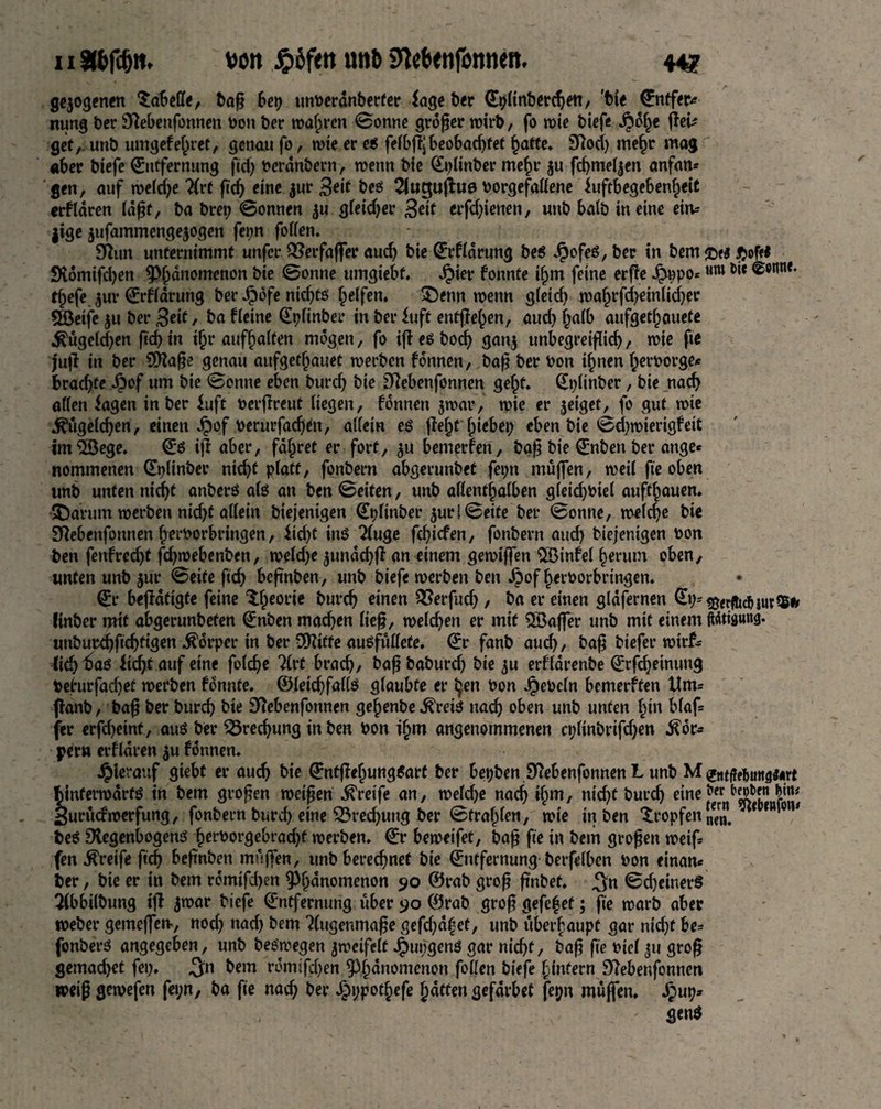 11 äbfdjtt, von $bftn unb Sfatxnfonnen. 44? gejodenen Tabelle, baß bep unberdnberter iage ber Eplinberchett, 'tie Entfetv mmg ber BRebenfonnen bon ber wahren Sonne großer wirb, fo n>ie biefe J?df)e fTei^ get,, unb umgefe^ret, genau fo, wie er e$ fefbffjbeobachtet hatte. 9Rod) mehr mag aber btefe Entfernung fid) berdnbern, wenn bie Eplinber mef)r ju fd)mef|en anfan* gen, auf welche 7(rt fid) eine $ur 3*if be# 21uc$u|W borgefallene iuftbegeben^eit erfldren (aßt, ba brep Sonnen $u gleid)er Seit crfd)ienen, unb halb in eine eim jige jufammengejogen fepn foffen* SRun unternimmt unfer RSerfaffer aud) bie Erfldrung be$ JpofeS, ber in bem $of<* 9vdmifd)en ^dnomcnon bie Sonne umgiebf. Jj)ier fonnte ifjm feine erfie Jfjppo*Mm &** ^otinf' t^efe $ur Erfldrung ber Jpbfe ntd)fö Reifen* SDenn tbenn gleid) wahrfcheinficher 5öeife $u ber 3«f, ba fteine ^t>rinbei* in ber iuft entließen, aud) halb aufget^auete .^ugeldjen fid) in tf)r aufhalten mögen, fo iff e# bod) gan$ unbegreiflich, wie fte jujl in ber SOfaße genau aufgetfjauet werben fonnen, baß ber bon ihnen herborge* brachte Jpof um bie Sonne eben burd) bie SRebenfonnen geht. Eplinber, bie nach «Ken iagen in ber fuft berßreut liegen, fonnen $war, wie er jetget, fo gut wie ^ügeld)en, einen Jpof berurfad)en, «Kein e# jfef)t fjiebep eben bie Sd)wiertgfeit imSBege. E$ iff aber, fahret er fort, $u bemerfen, baß bie Enben ber ange* nommenen Eplinber nicht pfatt, fonbern abgerunbet fepn muffen, weil fte oben unb unten nicht anberö alö an ben Seiten, unb allenthalben gleid)biel aufthauen. SDarum werben nid)t allein biejentgen Eplinber ^ur f Seite ber Sonne, weiche bie Sftebenfonnen herborbringen, £id)t inö 2(uge fehiefen, fonbern and) biefenigen bon ben fenfrecht feßwebenben, weldje 3undd)jf an einem gewijfen 2Binfel herum oben, unten unb $ur Seite ftd) beßnben, unb biefe werben ben ^)of herborbringen. Er betätigte feine $he0l’*c &m*ch einen ^erfud), ba er einen gldfernen Ep= t&erfttcb iur^S#» ftnber mit abgerunbefen Enben machen ließ, welchen er mit ^Baffer unb mit einem ftötiflung. unburchßchfigen Körper in ber SSKitte ausfullete. Er fanb auch, baß tiefer wirf- (id)taö fichtauf eine folcße 21rt brach/ baßbaburd) bie ^u erflarenbe Erlernung befurfad)et werben fonnte. ©letchfallö glaubte er i^en bon Jpebcln bemerften tlm= fanb, baß ber burd) bie BRebenfonnen gehenbe.^rete nach oben unb unten hm blaf= fer erfdjetnt, aus ber 33red)ung in ben bon ihm angenommenen cplinbrifd)en Kör¬ pern erfldren $u fonnen. hierauf giebt er auch bie Entffel)ung$art ber bepben SRebenfonnen L unb M ©ufMungfcrt hinterwärts in bem großen weißen Greife an, welche nach ihm, nid)t burch eine1'« Jijjj Surucfroerfung, fonbern burd) eine Brechung ber Strahlen, wie in ben tropfen JJJ. { be$ SKegenbogenS herborgebrad)f werben. Er beweifet, baß fte in bem großen weif fen greife ftd) beßnben muffen, unb berechnet bie Entfernung-berfelben bon einan* ber, bie er in bem rdmifd)en ^hnnomenon 90 ©rab groß ßnbet. jjn ScheinerS Tibbilbung iff jwar biefe Entfernung über 90 ©rab groß gefefet; fte warb aber weber gemeffetv, noch nad) bem Augenmaße gefd)dhet, unb überhaupt gar nid)f be= fonbers angegeben, unb beswegen zweifelt J^upgenö gar nicht/ baß fte biel ju groß gemadjet fep. .Jn bem rdmtfd)en ^3h^nümenon f0^cn biefe hinfern SRebenfonneti weißgewefen fepn, ba fte nach ber J^ppothefe hatten gefdrbet fepn muffen, Jpup* gen$