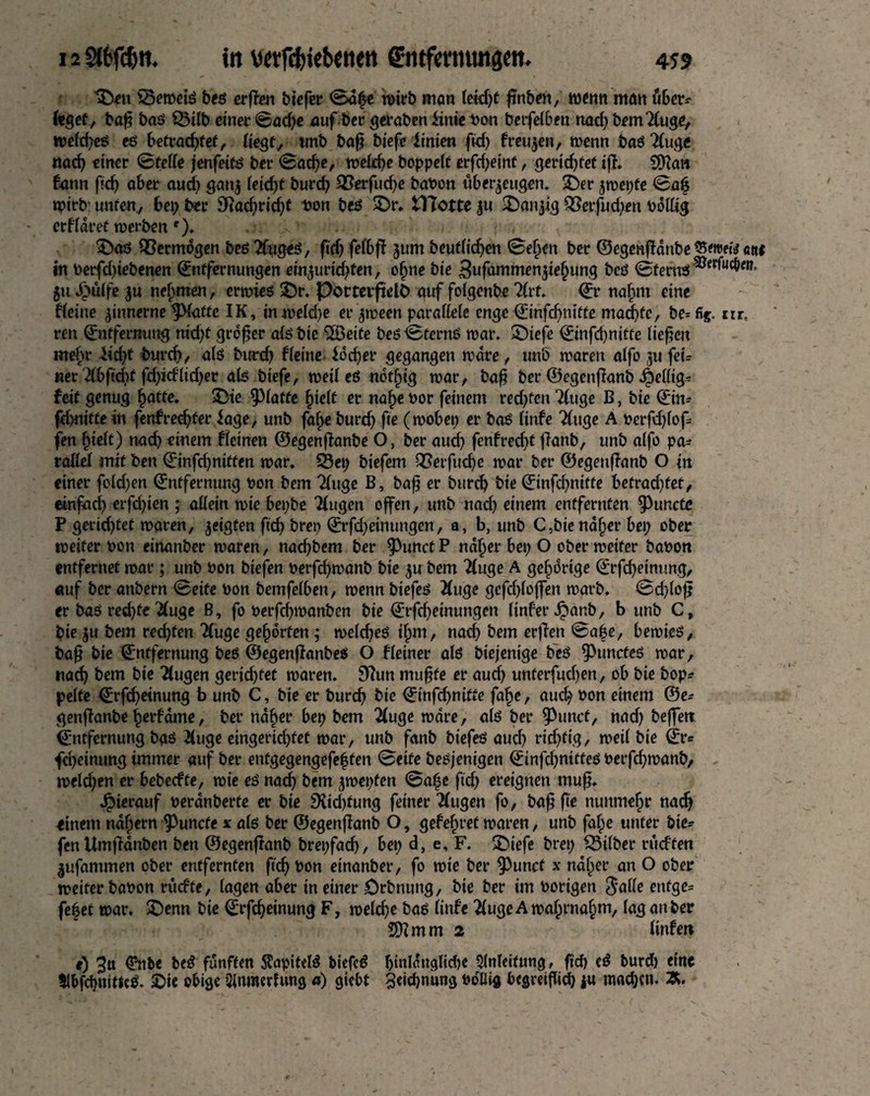 '3>n s3emetß beß erffen biefetr ©dfe wirb man (eid)t finben, wenn matt fiber-- feget, baf? baß SBilb einer ©ad)e auf ber geraben iinie bon betfe(6en mid) brmTtuge, wefcfyeß eß betrauter, (iegf, wnb bafi biefe Itnien ftcf> freuten, wenn baßTfuge nad) einer ©fette jenfetfß ber ©ad)e, we(d)e boppett erfd)einf, gerid)fet iff. 0[ttan bann fid) aber aud) ganj (eid)f burd) 2?erfud)e haben «bezeugen. £)er jwepfe ©al$ wirb: unten, bei; ber 9tad;rid)f bon bei? SDr* tlTottc $u 2)anjtg £>erfud)en bdttig erffaret werben f). ... £)aß QSermogen beßTfygeö, fid)fefbff jum beuf(id)en ©ef;en ber ©egenffdnbe S5eroetV ettf in berfdtiebenen Entfernungen einjuricfyten, efme bie 3ufammen$te()ung beß ©fernß ®erfofbw* 51t ß>ulfe $u nehmen, erwies £)r. Porterfield auf foigenbe TCrf. Et natmi eine ffeiue zinnerne ^Haffc IK, inwe(d)e er ^ween parattefe enge Emfcfymtte mad)fe, be=fig. nrt ren (Entfernung nid)t großer afßbie -Beite beß ©fernß war. £)tefe Einfd)nifte tiefen mehr Eid)t burd), a(ß burd) fteine Jdd)er gegangen wäre, unb waren a(fo ju feu «er Tibftdif fd)idltd)er ab biefe, wett eß nddjig war, baß ber ©egenfianb fettig* feit genug fiatte. $Me glatte f)ie(t er na£e bor feinem red)fen 7(uge B, bie Ein* fd>nitte in fenfredjfer iage, unb faf;e burd) fte (wobei; er baß ttnfe Äuge A berfd)(of* fen £ie(t) nad) einem deinen ©egenffanbe O, ber aud) fenfred)f ffanb, unb a(fo pa* rafiet mit ben Einfd)niffen war. SSei; btefem Q3etfud)e war ber ©egenffanb O in einer fo(d)en Entfernung bon bem Tinge B, baß er burd) bie Einfcfnitte betrad)fet, einfad) erfd)ien ; attein wie bepbe “Äugen offen, unb nad) einem entfernten ^uncte P gerid)tet waren, geigten ftd) brep Erfd)etnungen, a, b, unb C,btend§er bei; ober weiter bon einanber waren, naefbem ber $unct P ndtjer bet; O ober weiter babon entfernet war; unb bon biefen berfdjwanb bie $u bem Äuge A gehörige Erfcfjeinung, auf ber anbern ©eite bon bemfeiben, wenn btefeß Äuge gefd)(ojfen warb. ©cf)(oß er baß red)fe Äuge B, fo berfcfymanben bie Erfcßeinungen (infer Jpanb, b unb C, bie $u bem red)fen Äuge gehörten; wetcfyeß ijm, nach bem erfien ©afe, bewies, baß bie Entfernung beß ©egenjfanbeß O f(einer a(ß biejenige beß $)uncteß war, nad) bem bie Äugen gerid)tef waren. Sttun muffe er aud) unterfud)en, ob bie bop* pe(te Erfdjetnung b unb C, bie er burdj bie Etnfcßnitte fa§e, aud; bon einem ©e^ genffanbe fierfdme, ber ndfier bep bem 2iuge wäre, a(ß ber 9>unct, nad) beffett Entfernung baß Äuge eingerichtet war, unb fanb btefeß aud) rid)tig, wett bie Er= fd)einung immer auf ber entgegengefe|fen ©eite beßjenigen Etnfc^nttteß berffiwanb, we(d)en er bebeefte, wie eß nat^ bem jwepten ©a|e ftd) ereignen muß* Jpierauf berdnberte er bie 9Ud)fung feiner Tiugen fo, baf fte nunmehr nac^ einem ndi;ern ^unefe x a(ß ber ©egenffanb O, gefef;ret waren, unb faf;e unter bie^ fcnUmfianben ben ©egenffanb brepfad), bep d, e, F. £)iefe brep fSitber rudfen ^ufanunen ober entfernten ftd) bon einanber, fo wie ber ^3unct x ndf;er an O ober weiter babon rücfte, tagen aber in einer örbnung, bie ber im hörigen ^atte ettfge= febet war. £)enn bie Erfc^einung F, wefdje baß (infe ÄugeAwaf;rna§m, (aganber Stimm 2 (infer» e) 3tt fünften 5lapitelß biefcß !jttildn<ttid)e Anleitung, ftd) eß burd) eine 5lbfd)«itlcß. 2)ie obige Sinmerfung a) giebt 3«id)nung boIUg begreifttd) ju machen. 2(.