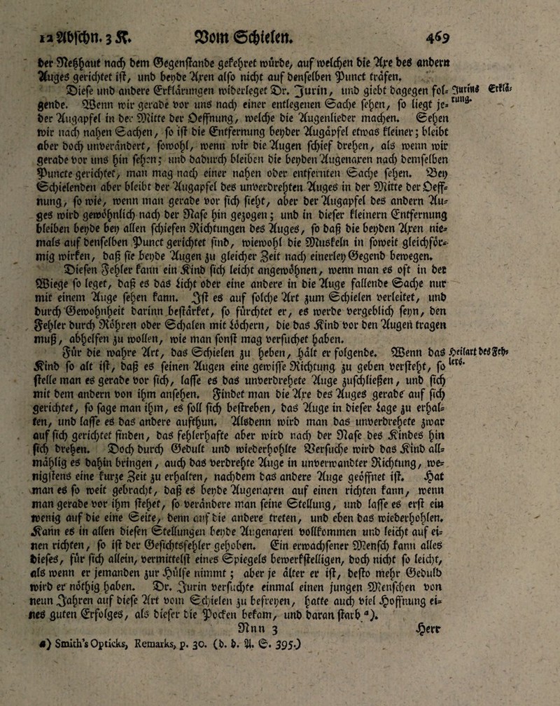 ia 2tt>rc&n. 3 5C. 23om ©c&irtM. 4«9 ber Siefhaut nad) bem ©egenflanbe gefehret würbe, auf weldjen bie Hpe beb «nbem Hugeb gerid)fet ifl, unb bet>bc H,ren atfo nid)t auf benfelben 9>unct trafen. ©iefe unb anbere Erflarungen wiberfeget ©r. 3ur*n / unb gichl bagegen fob 3#«** Cdtä genbe. $Senn wir gerabe tor unb nad) einer entlegenen ©ad)e fef)en, fo liegt je*™“3’ ber Augapfel in bee 93tifte ber öeffnung, weldje bie Hugenlteber mad)en. ©eljen »t>tr nad) nahen ©achen, fo if! bie Entfernung bepber Augapfel etmab Heiner; bleibt aber bod) unterdnbert, fowof)l, wenn wir bie Hugen fd)ief bre^en, alb wenn wir gerabe tor unb §in feigen; unb baburef) bleiben bie bepbenHugenajren nad) bcmfelben $Puncfe gerid)fef, man mag nad) einer nahen ober entfernten ©ad)e feigen. SSep ©d)ielenbeit aber bleibt ber Augapfel beb unterbreiten Hugeb in ber SD^ttte ber£)ejf= nung, fo wie, wenn man gerabe tor ftdj fte^t, aber ber Augapfel beb anbern Hu* geb wirb gewbinltd) nad) ber Dafe hin gezogen; unb in biefer fleinern Entfernung bleiben bepbe bep allen fd)iefen Dichtungen beb Hugeb, fo baß bie bepben Upen nie¬ malb auf benfelbe n $unct gerichtet ftnb, wiewofjl bie SDZubfcln in foweit gleichför¬ mig wirfen, baß fte bepbe Hugen 511 gleicher Beit nad) einerlep ©egenb bewegen. liefen Segler fann ein $inb fid) leid)t angewdlmen, wenn man eb oft in bee 5Biege fo leget, baß eb bab licht ober eine anbere in bie 'Huge fallende ©ad)e nur mit einem Huge felgen fann. ,3fl eb auf fold)e Hrt gum ©d)ielen terleitet, unb burch ©ewofjnheit barinn befldrfet, fo furchtet er, eb werbe tergebltd) fepn, ben feiler burd) Doloren ober ©cbalen mit ldd)ern, bie bab ^inb tor ben Hugen tragen muß, abhelfen gu wollen, wie man fonfl mag terfuchef haben. Sur bie wahre Hrt, baö @cf)telert gu heben, halt er folgenbe, 3Senn bab #eir<utfcf$Scfc $inb fo alt iff, baß eb feinen Hugen eine gewiffe Did)fung gu geben terfleht, fo1^' flelle man eb gerabe tor fid), (affe eb bab unterbrehete Huge gufd)lteßen, unb fich mit bem anbern ton ihm anfehen. Siubet man bie Hjre beb Hugeb gerabe auf fid) gertd)tef, fo fage man ihm, eb foil fich beflreben, bob Huge in biefer läge gu et’hal* ten, unb laffe eb bab anbere aufthun. Hlbbenn wirb man bab unterbrehete gwar auf fid) getid)fef ßnben, bab fehlerhafte aber wirb nad) ber 97afe beb ^inbeb hin fich bre|en. ©och burch ©ebult unb wieberbohlfe 33erfud)e wirb bab ^tnb all* mdhltg eb bahin bringen, aud) bab terbrehte Huge in unterwanbfer Didjtung, we* nigjlenb eine furge Beit gu erhalten, nad)bem tob anbere Huge geöffnet ifl. Spat man eb fo weit gebrad)t, baß eb bepbe Hugenapen auf einen richten fann, wenn man gerabe tor ihm flehet, fo terdnbere man feine ©fellung, unb (affeeb erfl ein wenig auf bie eine ©eite, benn auf tie anbere treten, unb eben bab wieberf)ohlen. ^arin eb in allen biefen (Stellungen bepbe Hr.genajren tollfommen unb lei<f>t auf ei* iten richten, fo ifl ber @efid)tbfehler gehoben. Ein erwachfener SDenfd) fann alleb fciefeb, für fiel) allein, termitfeljl eineb ©piegelb bewerfflelligen, bod) nicht fo leid)f, alb wenn er jemanben gur £ülfe nimmt; aber je alter er ifl, beflo mehr ©ebulb wirb er nbfhig hüben, ©r. ^urin terfud)te einmal einen jungen SKenfchen ton neun fahren auf biefe Hrt torn ©d/ielen gu befrepen, hafte aud) tiel Hoffnung ei* neb guten Erfolgeb, alb biefer tie ?)ocfen befam, unb baranflarb a). S^nn 3 Jperr *) Smith’s Op ticks, Remarks, p. 30. (b. b. 2J. ©. 3950