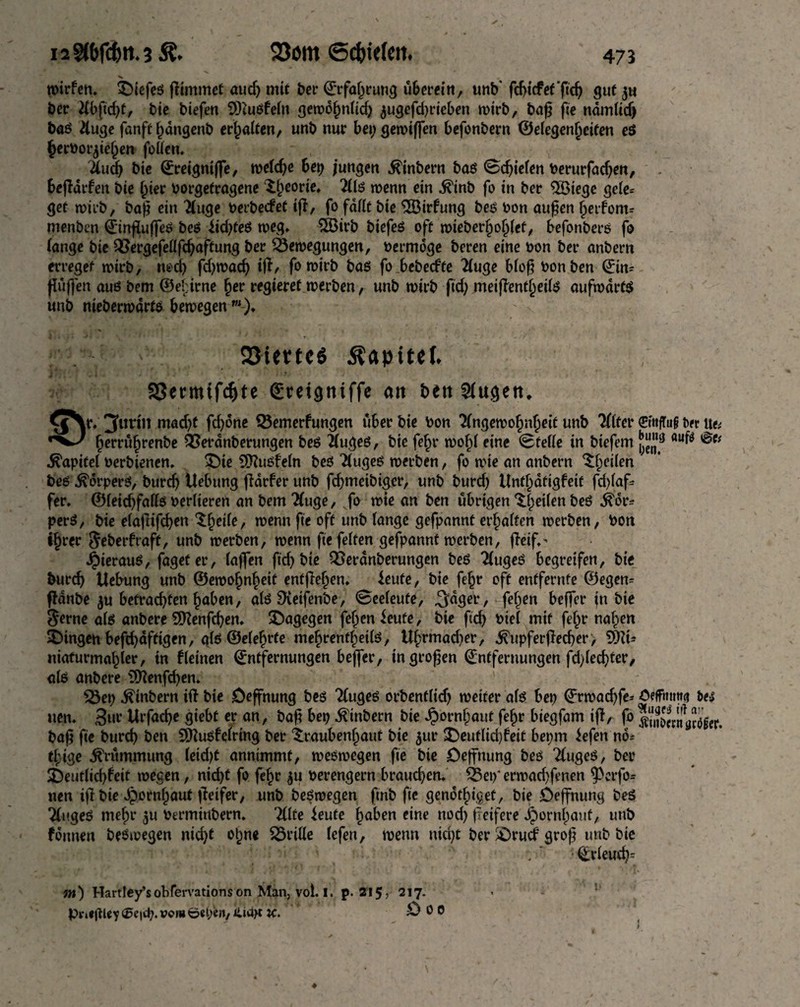 wirfen. tDiefeö pimmet auch mit ber Erfahrung uberein, unb* fcbtcfef'fich gut jw ber tfbftdp, bic biefen SDiuöfeln gewolmlid; $ugefd)rieben wirb, bap fee ndmlidj baö #uge fanft hdngenb erhalten, unb nur bei; gewiffen befonbern ©elegenheifen e$ herborpeljen foüen. itud^ bie Ereigntffe, tveldje bet) jungen $inbern bas Schiefen berurfadjen, bejldrfen bie (per borgefragene £t)eorie, 2lls wenn ein ■ft'inb fo in ber $öiege gele= get wirb, bap ein 2luge berbetfet ip, fo faßt bie 2Birfung bes bon aupen heifom* menben EinfluffeS bei? iid;fes weg* 2ßirb biefes oft wieberljohlef, befonbers fo lange bie QSergefellfchaftung ber Bewegungen, bermoge beren eine bon ber anbern erreget wirb, rweh phwad; ip, fo wirb bas fo bebeefte 2luge blop bon ben Ein* puffen aut? bem ©elprne §ev regieret werben, unb wirb fid; meipentheils aufwärts unb nieberwdrts bewegen w)* 23iem$ Kapitel* SSennifcfjte ©reigntffe an beti 5fugett. im'11 mad;t phone Q3emerfungen über bie bon Angewohnheit unb Alfer €mfTu§ tw tte* herrüfjrenbe 93etdnberungen bes Auges, bie fel)r wof)l eine Stelle in biefem flufö Kapitel berbienen. £)te SKusfeln bes Auges werben, fo wie an anbern feilen bes Körpers, burd; Uebung pdrber unb fd;meibiger, unb burd; Unthdtigfeit fchlaf* fer. ©leid;falls berlteren anbern Auge, fo wie an ben übrigen feilen bes $6r* perS, bie etaflifcf?en ‘Sheile, wenn fie oft unb lange gefpannt erbalten werben, bon i§rer Jeberfraft, Unb werben, wenn fie feiten gefpannt werben, peif,' JpierauS, fageter, taffen fid; bie Berdnberungen beS Auges begreifen, bie burd; Uebung unb ©ewojSnheit enfpeljen* ieufe, bie fe§r oft entfernte ©egen^ pdnbe ju betrachten haben, als SXeifenbe, Seeleute, ^dger, feigen beffer fn bie $erne als anbere Sfttenphen. dagegen fehenfeute, bie ftcf> biel mit fehr nahen Gingen befd;dftigen, als ©elefjrte mehrentl)eils, Uhrmad;er, .^upferpecher, Sfc niaturmahler, tn kleinen Entfernungen beffer, tngropen Entfernungen fdpedper, als anbere s3ttenfd;en. ' s23ei; $inbern ift bie öeffnung bes Auges orbentlid; weiter als bet; ©rwad;fe* ötffhtm« fce* uen* 3ur Urfacpe giebt er an, bap bep Ambern bie Jpornhauf fehr biegfam ip, fo 5m5««aSfer. bap fie burep ben Sttusfelring ber iraubenhaut bie 5m* SDeuflidpeit bet;m iefen nö* tf}ige Krümmung leid)t annimmt, weswegen fie bie Deffnung bes Auges, ber ^Deutlichkeit wegen, nicht fo fehr $u berengern braud;en* Bei;“ erwad;fenen ^erfo- nen ip bie Hornhaut peifer, unb beSwegen pnb fie genotbiget, bie öepnung beS Auges mehr 511 berminbern. Alte teufe ha^en eine nod; peifere Hornhaut, unb founen beSwegen nid;t ohne grille lefen, wenn nid;t ber £>rucf grop unb bie Erleudn nt) Hartley’sobfervations on Man, vol. I. p. 215, 217. pr*«gieY <Se|tb*v<?n* öepe»/ iUa>t k. ö 0 0