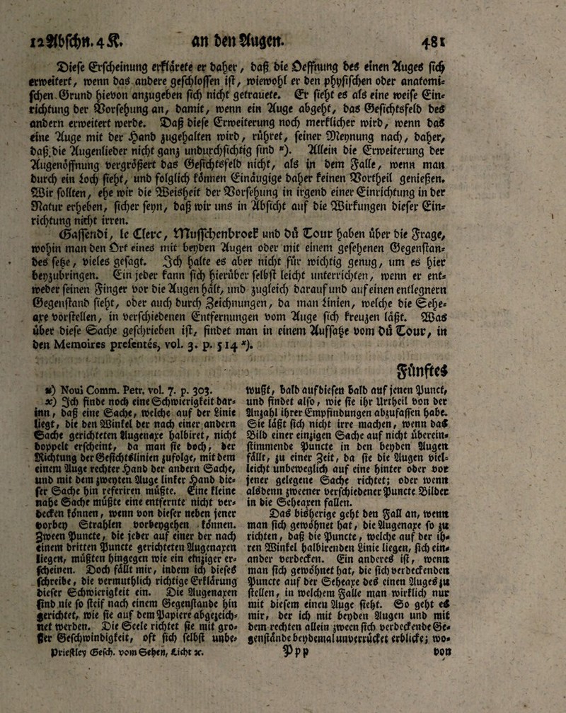 $)iefe ©rgfyeinung «Adrett er bafjer, tag tie Hoffnung bes einen TfugeS gdj «»eifert, wenn bas antere gefdgoffen ig, wieroofg er ten pfu;ftfdjen oter anafomi* fd)en.©runb fuePon anjugeben gdj ntdjf gefrauefe* ©r ge§f cs afs eine weife ©ine ridjfungter Q3orfe§ungan, tamtf, wenn ein 2(uge abgefg, bas ©eftdjtsfelb be$ anbern erweitert werbe. D)ag tiefe ©rweiferung nodj merklicher wirb, wenn baS eine Tfuge mit ter Jpanb jugeljalfen wirb, rüfjret, feiner SDtepnung nad), ba§er, tag.tie 2(ugenÜeter nid)f gan^ unbupdjftdgig ftnb *). 'KUtin tie ©rweiferung ter ^{ugeneffnimg pevgrögert bas ©eftd^föfelt nicf)t, afs in tem gatte, wenn man burd) ein iod) ftefg, unt folglidj können ©tnaugtge baljer feinen 2?orf£eil geniegem $Bir fottfen, e£e mir tie $Beisljeif terSßotfefjung in irgent einer©inridjfung inter Statur ergeben, ftdjer fetm, tag mir uns in TibfÜEjf auf tie ^Öirfungen tiefer 0n^ ridgung nidjt irren, <0aj|enöi, le Cfetv, tTIufilfynbroeE unt öu Cour £aben über tie grage, woljin man ten örf eines mit besten ^(ugen oter mit einem gefel^enen ©egengan* teö fe|e, Pteles gefagt. %d) ^affe es aber nid)f für widgtg genug, um es fuec bepjubringen. ©in jeter fann ftd) hierüber felbg leidet unferridgen, wenn er ent» weber feinen finger Por tie 2(ugen fjdlt, unt $ugleid) tarauf unt auf einen entlegnem ©egengant fie^t, ober audj tureb £eidjnungen, ta manitnten, wetcf>e tie <fee^e- ajre Porgetten, in Perfdjiebenen ©ntfernungen torn 2(uge ftdj freuten lagt. S83a$ über tiefe @adje gefdgieben ig, gntet man in einem 2(uffa£e Pom fcuCour, in ten Memoircs prefentes, vol. 3. p. 514 *). *0 Noui Comm. Petr, vol. 7. p. 303. x) 3d) gnbe nod) eine ©chwicrigfeit bar* fern, tag eine ©ad)e, welche auf ber £inie liegt, bie benSBinfel ter nad) einer anbern ©ach* gerichteten Jlugettape halbiret, nicht hoppelt erfcheint, ba man ge bochr ber Südjtung ber©egdjtSlinien jufolge, mitbero einem 2lug< red)ter £anb ber anbern ©ache, unb mit bem jwepten Sluge Unter #anb bie* fer ©ad)e bi« referiren mügte. ©ne Heine nabe ©ad)e mügte eine entfernte nid)t Per* teefen fonnen, wenn Pon tiefer neben jener t>orbep ©trablen porbepgehen körnten. SJween $unete, tie jeber auf einer ber nad) einem britten *JJuncte gerichteten Slugenapen liege«, mügfen hingegen wie ein ehtjiger er* fdjeinen. Doch fällt mir, inbent id) biefeS febreibe, bie permutblicb richtige ©rflarung tiefer ©chwicrigfeit ein. Die 2lugenapen ftnb nie fo geif nad) einem ©egenganbe bin gerichtet, wie ge auf bem Rapiere abgejeicb* net werben. Die ©eele richtet ge mit gro* fjer ©efd)toinbigfeit, oft fich felbg unbe* Prieglcv <Eefd>. vom Beben, jc. fünftes tpugt, balb aufbiefen balb auf jenen iJ3uncf, unb gnbet alfo, wie ge ihr Urrbetl Pon bet 2ln$abl ihrer ©mpgnbungen ab^ufagen habe, ©ie lagt gef) nid)t irre raadjen, wenn i>a$ Söilb einer einjigen ©ad)e auf nid)t überein* gimmenbe ^Juncfe in ben bepben 2iugett fallt, ju einer %<it, ba fie bie 2lugcn Pick leicht unbeweglich auf eine hinter ober Pot jener gelegene ©ache richtet; ober wentt alöbenn jtpeener oerfchicbener^uncte 93ilbet in tie ©cheapen fallen. DaS bisherige geht ben an, wentt man fid) gewöhnet hat, bicSlugenape fo $u rid)ten, tag bie $uncte, weld)e auf ber ih¬ ren 5Binfel halbirenben Sinie liegen, gd) ein* anbei* Perbecfen. ©in anbereS ig, wentt man gd) gewöhnet hat, bie gehPerbccfenbctt 23uncte auf ber ©eljeape beS einen SlugeSju gellen, in weld)era§aUe man wirflid) nur mit tiefem eineu 2luge geht. ©0 geht e^ mir, ber ich mit bepben Slugett unb mit bem rechten allein jweengeh perbeefeubeöe* gengdnbebepbemalunpervüdet «bilde; wo» 9>PP pon