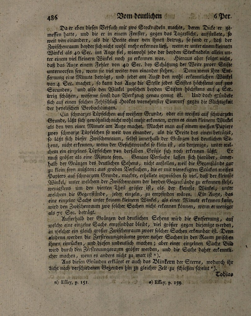 486 23om txmetic&en . 6 <pev. £>a er eben biefen QMfud) mit ©fee&iabeln madjfe, tteren T)icfe er ge* meffeti hafte, unb bie er in einem genffer, gegen bas Tageslicht, auffteUete., jb weif toon eindnberr, als bie greife einer toon ihnen betrug, fo faith cr, bap ber Bwtfdjenraum Berber fid) nid)t mold mehr erfennen liep, wenn er unter einem f (einem QBinfe( als 40 ©ec. ins 2(uge fief, wiewoljl jebe ber bepben ©fednabeln allein un¬ ter einem toiel fleinern SSinfel nod) 51t erfennen mar. hieraus aber folget nid)t, bap bas 'Huge einem Rebler toon 40 ©ec. bet) ©charting ber ÜBeife jwoer ©t.iffe unterworfen fet), menu fie toiel weiter toon einanber fielen. T)enn wenn ifyre ©nf* fernung eine SQIinufe befragt, unb jeber am Hugh ben wof)l erfenntlidjen $8tnfel toon 4 ©ec. machet, fo famt baö Huge bie ©feile jebes ©tifteö Iwcbflenö anf jmo ©ecunben, unb alfo ben SBinfel ,$mifd)en bepben ©tiften hdd)flenö auf 4 ©ec. irrig fd)dfen, woferne fonjlbas ©erzeug genau genug iff. Unb bod) grünbete ftd) auf einen fold)en ^ehljchlup JpcofeS toorne^mffer ©inwurf gegen bie iftidjitigfete ber betoelifd)en Beobachtungen. * ©in fd)war$eö Tüpfelchen auf meinem ©runbe, ober ein weif es auf fd/war^efn ©runbe, Idpf fid) gewbhnlid)ntd)twohl mehr erfennen, wenn es einen fleinern $Binfe( als ben toon einer Sfttnufe am Huge machet. Machet man auf einem meinen Rapiere jmet) fd)mat’3e Tüpfelchen fo weit toon einanber, als bie Greife bes einem befraget, fo lap t fid) biefcr 3«>ifd?enraum, felbfl innerhalb ber ©rangen beö beutlicf)cn ©e* h?nö, ntd)f erfennen, wenn ber ©eftdjföwinfel fo flein ifl, als berjenige, unter weU d)em ein einzelnes Tüpfeld)en toon berfelben ©rope ftd) nod) erfennen Idpf. ©r mup groper als eine SDünute fepn. ©enaue Berfud)e (affen fid) hierüber, inner* halb ber ©rdnjen beS beutlid)en ©efjenS, nid)f anfleflen, weil bie ©egenfidnbe gar gu flein fepn muffen: aus groben T>etfucl)en, bie er mit toiered'igfen ©tücfert weifeö Rapiers auf fdjroargem ©runbe, machte, errettete üt§m ifchen fo toiel,' baf ber fleinfie 5JBinfel, unter welchem ber 3mifd)enraum ber bepben ©egenfidnbe ^u erfennen fleht, wemgflenS um ben toterten Tljeil groper iff, als ber fleinfie 2ßinfel, unter welchem, bie ©egenfidnbe, jeber einzeln, empftnben waren, ©in Huge, bas eine einzelne ©ad)e unter feinem fleinern SÖinfel, als einer Minute erfennen fann, wirb ben 3wifd)entaurtt 5W0 fold)er ©adjen nid)t erfennen fdnnen, wenn er weniger als 7t ©ec. befragt. . Huperhalb ber ©rangen beö beutlid)en ©ehenö wirb bie ©nffemung, auf welche eine einzelne ©adje emppnbbar bleibt, toiel grbfer gegen biejenige werben, in weld)er ein gleid) groper 3n)ifd)enraumjwoer fo(d)er ©ad)en erfennbar ifl, £>enn «Isbeun werben bie Berfreuungördume ^woer naher ©ad)en in ben 9iat?m ^wifdjen ihnen einrüden, unb biefen unbeuflid) mad)en; aber einer einzelnen ©ache Bilb wirb burch ben 3er|Treuungsraum grdper werben, unb bie ©ad)e baf;er erfenntli* d)er machen, wenn es anbers nicht $.u matt ifl «). . , Huö biefen ©rünben erfldret er and) bas 25Kn£ern ber ©ferne, wcburd) ihr licht nad) toerfd)iebenen ©egcnben hin 311 gleicher Seif'ju fd)iepen fcpeint •).