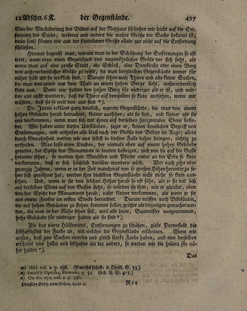 SPon ber Q3erdnberung beö $Mtbeö auf ber Sttefhaut fdftießen mit teid)f auf btc Ent¬ fernung bet ©adte, moferne unö attberö bie roatjre ©roße bet ©adße befannf ifi; benn fonfr fonnen mir auö ber fdjeinbaren ©rbße attain gar nießf auf bie Entfernung feßtteßen. Jpierauö begreift man, marum man in ber ©cßdßung ber Entfernungen fo oft irret, menn man einen ©egenßanb bon ungemef^nttdjer ©roßebor ftd) fie§f, atö menn man auf eine große ©fabf, ein ©eßtoß, eine 3)omHrd)e ober einen £3erg bon außerorbenftießer ©roße $u reifet, ba man bergfeid)en ©egenflanbe immer für ndfjer ßdtt atö fte mirftid) ftnb. SDarum feßen aud? Spiere unb atte Heine ©aeßen, bie man bon unten auö bem ^ale an einem Ijofjen SSerge pejf, außerorbenftieß Hein auö. SDenn mir Raffen ben (mljen Q3erg für niebriger atö er ifi, unb mür* ben unö nießf munbern, baß bie ^fjiere auf bemfeiben fo Hein auöfeßen, menn mir müßten, baß fiefomeitbon unö ftnb ”*)* 3>. 3ul^n erHdref gan$ beufttd), marum ©egenfidnbe, bie man bon einem hoßen ©ebdube herab befrachtet, Heiner mtöfejjen, atö fte ftnb, unb Heiner atö fte unö botfommen, menn man fteß mit ifjnenauf berfetben tjorijonfaten Ebene beßn= bet* 5ßir traben unter biefen Umfidnben, faget er, feinen beuttid)en begriff bon Entfernungen, unb urtf)etten alfo Woßnacfj ber ©rdße beö $5ifbeö im 2(uge; attein burdß ©emobn^eit merben mir unö felbfi in biefem Satte baßin bringen, richtig ju urteilen. tßian taße einen Knaben, ber niematö oben auf einem hohen ©ebdube gemefen, bie ©pi|e beö Sftonumentö in ionbon befieigen, unb bon ba auf bie ©affe herunter faßen, fo merben ihm 9)?enfcßen unb ^ferbe unten an ber Erbe fo Hein botfommen, baß er fteß (md)tid) barüber munbern mirb. 2(bcr naeß jeßn ober jman^ig ^aßren, menn er in ber 3eit mandjmat bon fo großen Jpoßen herunter$u fe- |en fteß gemahnet hat, merben ihm biefetben ©egenfianbe nidjt mehr fo Hein auö* faßen. Unb, menn er fte bon fotdjen £dßen herab fo oft fdße, alö et* fte mit fkß auf berfetben Ebene auf ben ©aßen fteßt, fo mürben fte ihm, mie er gtaubet, oben bon ber ©piße beö 9)?onumenfö herab, tticßf Heiner botfommen, atö menn er fte auö einem Softer im erfien ©toefe befradjtef. SDarum müffen aueß 33itbfauten, bie auf ßoßen ©ebduben ju ffeßen fommen fetten,großer atö biejenigengemaeßefmer* ben, bie man in ber 9ttdße fetten fott, meit atte ieufe, SBaumeifier auögenommen, hoße ©ebdube für niebriger hatten atö fte ftnb *). ?(tö baö bierfeibütfömtffet, Entfernungen $u fcßdßen, giebf §3orferßetb bie febßaftigfeit ber ^arbe an, mitmeteßer bie ©egenfidnbe erfeßeinen. 5Benn mir milfen, baß $mo ©aeßen einertep unb gteieß ßarfe ^arbe haben, unb eine berfetben erfdßeinf unö hotter unb lebhafter atö bie anbere, fo merben mir bie fettere für nd* her hatten0), * ' SDa« * m) Ib?d. vol. 2. p. 596. (^ntifßögeßrb. b.Öpttf, ©. 539 ») Smith’s Opticks, Remarks, p. 51. (O.b. 5i. 415.) 0) On the eye, vol, 2. p. 396. FvitfiUy (öcfcl;. vom 0ct;en, 4id;t k. SRy *